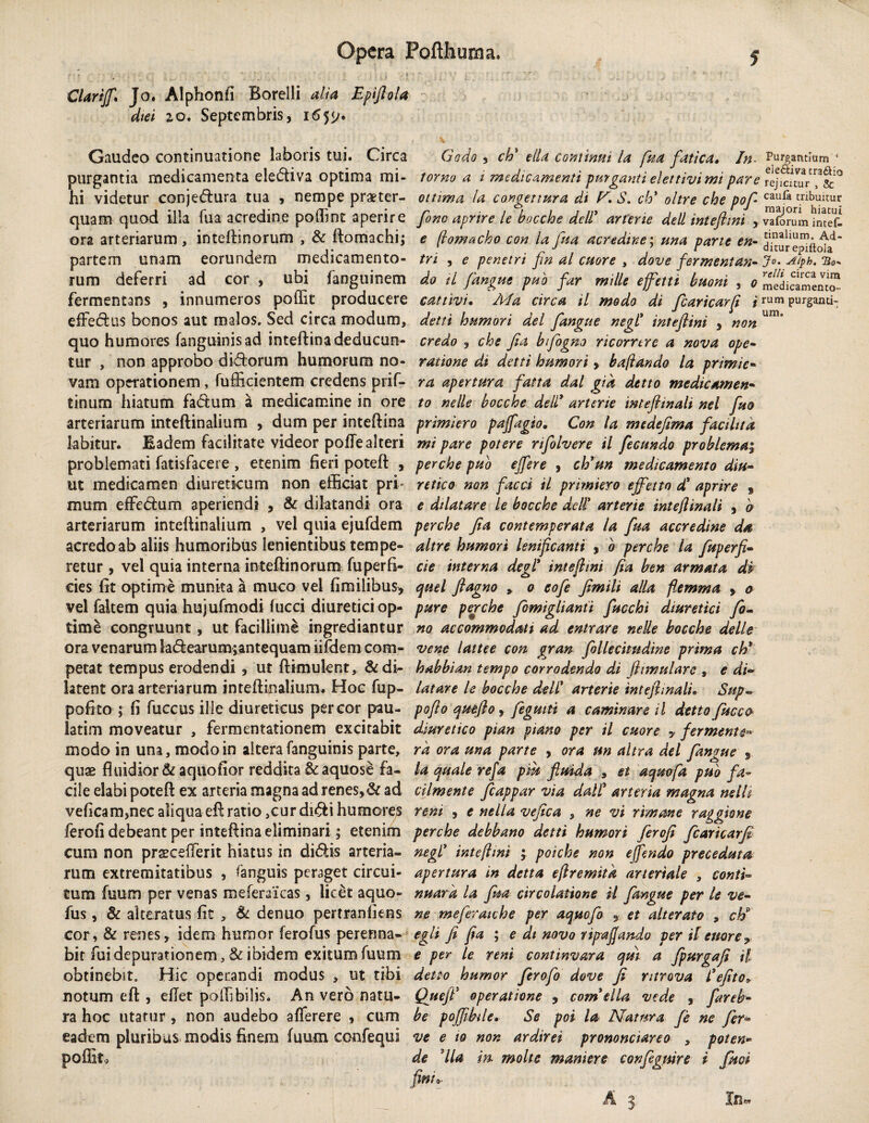 Clarijf* Jo. Alphonfi Borelli alia Epiflola diei io. Septembris, i6yj. Gaudeo continuatione laboris tui. Circa purgantia medicamenta eledtiva optima mi¬ hi videtur conjedfcura tua , nempe praeter¬ quam quod illa fua acredine poffinc aperire ora arteriarum , inteftinorum , & ftomachi; partem unam eorundem medicamento¬ rum deferri ad cor , ubi fanguinem fermentans , innumeros poffit producere effedhis bonos aut malos. Sed circa modum, quo humores fanguinisad inteftina deducun¬ tur , non approbo didforum humorum no¬ vam operationem, fufficientem credens prif- tinum hiatum fadtum a medicamine in ore arteriarum inteftinalium , dum per inteftina labitur. Eadem facilitate videor pofte alteri problemati fatisfacere , etenim fieri poteft , ut medicamen diureticum non efficiat pri¬ mum efFedfum aperiendi , & dilatandi ora arteriarum inteftinalium , vel quia ejufdem acredo ab aliis humoribus lenientibus tempe¬ retur , vel quia interna inteftinorum fu perfi¬ cies fit optime munita a muco vel fimilibus, vel faltem quia hujufmodi fucci diuretici op¬ time congruunt, ut facillime ingrediantur ora venarum ladiearum;antequam iifdem com¬ petat tempus erodendi, ut ftimuknt, & di¬ latent ora arteriarum inteftinalium. Hoc fup- pofito ; fi fuccus ille diureticus per cor pau- latim moveatur , fermentationem excitabit modo in una, modo in altera fanguinis parte, quae fluidior & aquofior reddita & aquose fa¬ cile elabi poteft ex arteria magna ad renes, & ad veficam,nec aliqua eft ratio ,cur didfci humores ferofi debeant per inteftina eliminari; etenim cum non praeceperit hiatus in didiis arteria¬ rum extremitatibus , fanguis peraget circui¬ tum fuum per venas meferaicas, licet aquo- fus, & alreratus fit * & denuo pertranfiens cor, & renes, idem humor ferofus perenna¬ bit fui depurationem, & ibidem exitum fuum obtinebit. Hic operandi modus , ut tibi notum eft , eftet poffibilis. An vero natu¬ ra hoc utatur, non audebo afferere , cum eadem pluribus modis finem fuum confequi poffit,. Godo , ch' elU continui la fua fatica. In lorno a i medicamenti purganti elettivi mi pare ottima la congettura di F. S. cb* oltre che pof fono aprire le bocche de 1! arterie dell intefhni , e (vomacho con la fua acredine; una pane en- tri , e penetri fin al cuore , dove fermentari- do tl fangue pub far mtlle ejfetti buoni , o cattlvi• jMa circa il modo di fcaricarft i detti humori dei fangue negl intefhni , non credo , che fia bfogno ricomre a nova ope- ratione di detti humori > bajiando la primie- ra apertura fatta dal gia detto medicamen- to nelle bocche dell* arterie mtefhnali nel fuo primiero paffagio, Con la medefima faci lita mi pare potere rifolvere il fecundo problemaj perche puo effere , ch'un medicamento diu¬ retico non faeci il primiero effetto d' aprire f e dtlatare le bocche dell arterie inte(linali , o perche Jia contemperata la fua accredine da altre humori lenificanti , o perche la fuperfi- cie interna degi intefhni fia ben armata di quel ftagno , o eofe fimili alia fiemma , o pure perche fomiglianti fucchi diuretici fo¬ no accommodati ad entrare nelle bocche delle ve ne lattee con gran follecitndine prima ch* habbian tempo corrodendo di fhmttlare , e di¬ latare le bocche dell arterie inteftmali* Sup- poflo quefio, fegmti a caminare il detto fucco diuretico pian ptano per il cuore , fermenta ra ora una parte , ora un altra dei fangue 9 la quale refa piu fluida , et aqmfa puo fa- cilmente fcappar via dalC arteria magna nelh reni , e nella vefica , ne vi rimane raggkne perche debbano detti humori ferofi fcaricarfi negl intefhni ; poiche non effendo preceduta apertura in detta eflremitk arteriale , conti¬ nuar a la fua circolatione il fangue per le ve- ne meferaiche per aquofio ,■ et alterato , ch9 egit fi fia ; e di novo ripa fando per il enor e ? e per le reni continvara qm a fpurgafi il detto humor ferofo dove fi ntrova Cefito* QjtejT operatione 5 compila vede , fareb- be poffibile. Se pol la Natura fe ne fer- ve e to non ardirei prononciareo , poten- de 'lia in. molte maniere configuire i fuci Purgantium 4 ele&iva cra£Ho rejicitur , & caufa tribuitur majori hiatui vaforum inteG. tinalium. Ad¬ ditur epittola Jo, A/ph. Tio- rclli circa vim medicamento¬ rum purganti¬ um.