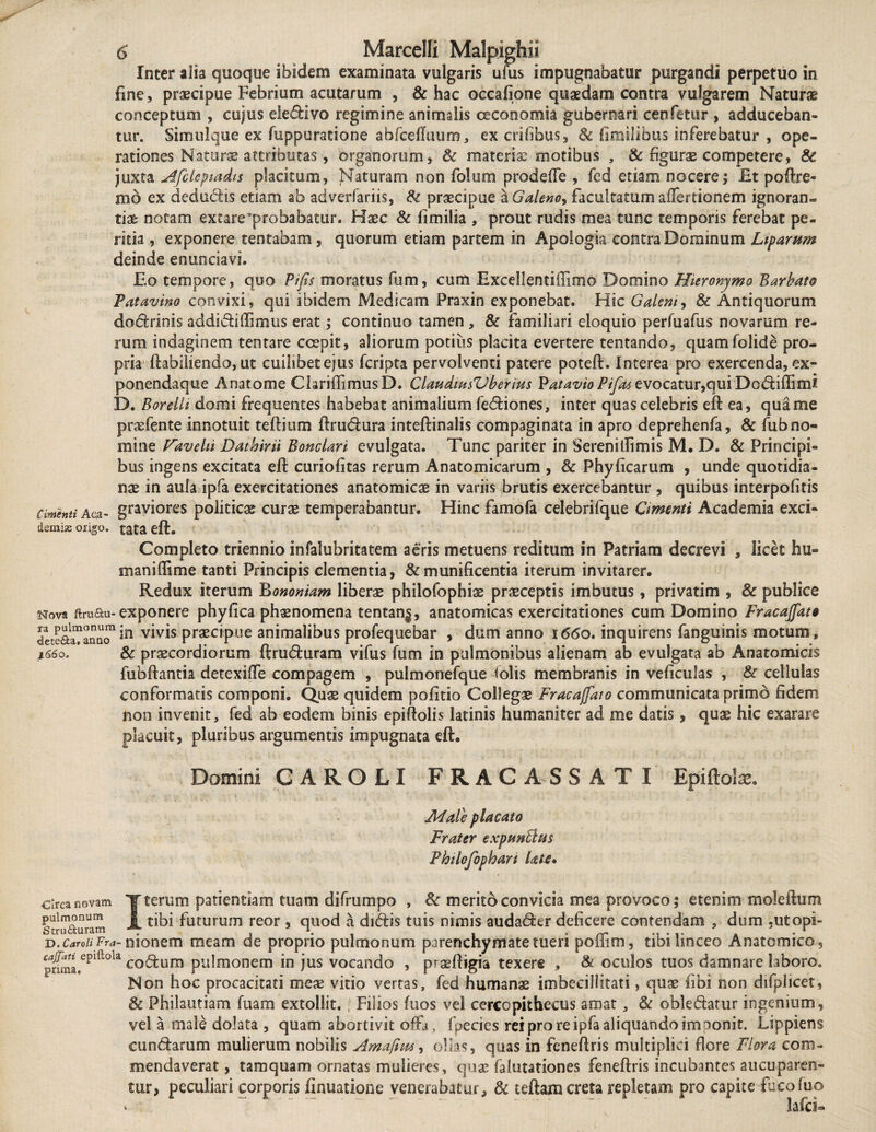 Inter alia quoque ibidem examinata vulgaris ufus impugnabatur purgandi perpetuo in fine, praecipue Febrium acutarum , & hac occafione quaedam contra vulgarem Naturae conceptum , cujus eledivo regimine animalis oeconomia gubernari cenfetur , adduceban¬ tur. Simulque ex fuppuratione abfceffuum, ex erilibus, Sc fimilibus inferebatur , ope¬ rationes Naturae attributas, organorum, & materis: motibus , & figurae competere, & juxta Afcleptadis placitum, Naturam non folium prodelTe , fed etiam nocere; Et poftre- hio ex dedudis etiam ab adverfariis, Sc praecipue a Galeno, facultatum affertionem ignoran¬ tiae notam extare'probabatur. Haec & fimilia , prout rudis mea tunc temporis ferebat pe¬ ritia , exponere tentabam, quorum etiam partem in Apologia contra Dominum Ltparum deinde enunciavi. Eo tempore, quo Pifis moratus fum, cum Excellentiffimo Domino Hieronymo Barbato Patavino convixi, qui ibidem Medicam Praxin exponebat. Hic Galem, & Antiquorum dodrinis addidiffimus erat; continuo tamen , & familiari eloquio perfuafus novarum re¬ rum indaginem tentare ccepit, aliorum potius placita evertere tentando, quamfolide pro¬ pria ftabiliendo, ut cuilibet ejus feripta pervolventi patere poteft. Interea pro exercenda, ex- ponendaque Anatome ChriffimusD. ClaudmsVbentis Patavio Pifat evocatur,qui Dodiffimi D. Borelli domi frequentes habebat animalium fediones, inter quas celebris eft ea, qua me praefente innotuit teftium ftrudura inteftinalis compaginata in apro deprehenfa, & fub no¬ mine Favehi Dathirii Bonclari evulgata. Tunc pariter in Serenillimis M. D. & Principi¬ bus ingens excitata eft curiofitas rerum Anatomicarum , & Phyficarum , unde quotidia¬ nae in aula ipfa exercitationes anatomicae in variis brutis exercebantur, quibus interpofitis amenti Aoa- graviores politicae curae temperabantur. Hinc famofa celebrifque Omenti Academia exci- demhe origo, tata eft. Completo triennio infalubritatem aeris metuens reditum in Patriam decrevi , licet hu- maniffime tanti Principis clementia, & munificentia iterum invitarer. Redux iterum Bononiam liberae philofophiae praeceptis imbutus, privarim , & publice Nova ftruau-exponere phyfica phaenomena tentan$, anatomicas exercitationes cum Domino Fracajfat» detcaranoQ1 ia vMs praECipue animalibus profequebar , dum anno 1660, inquirens fanguinis motum, i66o> Sc praecordiorum ftruduram vifus fum in pulmonibus alienam ab evulgata ab Anatomicis fubftantia detexiffe compagem , pulmonefque folis membranis in veficulas , & cellulas conformatis componi. Quae quidem pofitio Collegae Fracajfato communicata primo fidem non invenit, fed ab eodem binis epiftolis latinis humaniter ad me datis, quae hic exarare placuit, pluribus argumentis impugnata eft. Domini CAROLI FRAC A S SATI Epiftolx. Male placato Frater expmBtis Phtlofophart late* circa novam T terum patientiam tuam difrumpo , 8c merito convicia mea provoco; etenim moleftum pulmonum 1 tibi futurum reor , quod a didis tuis nimis audader deficere contendam , dum ,utopi- v.caroiiFra-monem meam de proprio pulmonum parenchymate tueri pbiiim, tibi hnceo Anatomico, pnma.eplftola codum pulmonem in jus vocando , praeftigia texere , & oculos tuos damnare laboro. Non hoc procacitati meae vitio vertas, fed humanae imbecillitati, quae fibi non difplicet, & Philautiam fuam extollit. Filios fuos vel cercopithecus amat , & obledatur ingenium, vel a male dolata , quam abortivit offa , fpecies rei pro re ipfa aliquando imponit. Lippiens eundarum mulierum nobilis Amaftm, ollas, quas in feneftris multiplici fiore Flora com¬ mendaverat , tamquam ornatas mulieres, quae falutationes feneftris incubantes aucuparen¬ tur, peculiari corporis finuatione venerabatur. Si teftam creta repletam pro capite fuco luo lafci- v