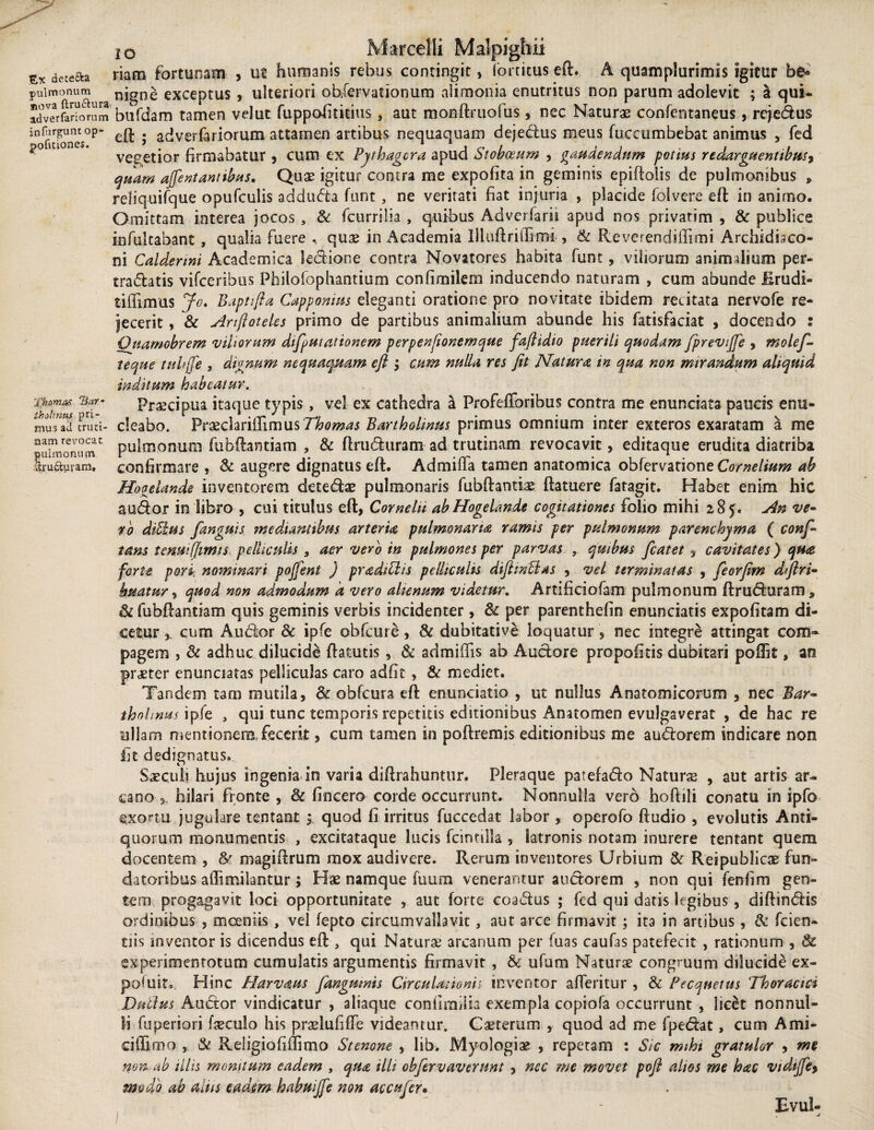 detefta pulmonum tiova ftru&ura adverfariorum inHirguntop- pofitiones. Thomas Bar- iholtnns pri¬ mus ad eruti- nam revocat pulmonum %u£iuram. io Marcelli Malpighii riam fortunam , ut humanis rebus contingit, forticus eft. A quamplurimis igitur be» nigne exceptus , ulteriori obfervatianum alimonia enutritus non parum adolevit ; a qui* bufdam tamen velut fuppofititius , aut monftruofus, nec Naturae confentaneus, rejedus eft ; adverlariorum attamen artibus nequaquam dejedus meus fuccumbebat animus , fed vegetior firmabatur , cum ex Pythagora apud Stobceum , gaudendum potius redarguent ibus, quam ajfentantibus. Quae igitur contra me expolita in geminis epiftolis de pulmonibus , rdiquifque opufculis adduda funt , ne veritati fiat injuria , placide folvere eft in animo. Omittam interea jocos , & fcurrilia , quibus Adverlarii apud nos privarim , & publice infultabant , qualia fuere , quae in Academia llluftrilTimi , & Re ve ren di Ili mi Archidbco- ni Caldermi Academica kdione contra Novatores habita funt, viliorum animalium per¬ tractatis vifceribus Philolophantium confimikm inducendo naturam , cum abunde Erudi- tiffimus Jo. B apti [i a Capponms eleganti oratione pro novitate ibidem recitata nervofe re¬ jecerit , & Ariftoteles primo de partibus animalium abunde his fatisfaciat , docendo : Onamobrem viliorum difputationem perpenftonemque faftidio puerili quodam fprevijfe , mole/- teque tnhffe , dignum nequaquam eft cum nulla res fit Natura in qua non mirandum aliquid inditum habeatur. Praecipua itaque typis, vel ex cathedra a Profefforibus contra me enunciata paucis enu¬ cleabo. VcxchnSimnsThomas Bartholinus primus omnium inter exteros exaratam a me pulmonum fubftantiam , & ftruduram ad trutinam revocavit, editaque erudita diatriba confirmare , & augere dignatus eft. Admiffa tamen anatomica obfervatione Cornelium ab Hooelande inventorem detedae pulmonaris fubftantiae ftatuere fatagit. Habet enim hic audor in libro , cui titulus eft, Cornelii abHogelande cogitationes folio mihi 285. An ve¬ to diElus fangnis mediantibus arteria pulmonaria ramis per pulmonum parenchyma ( conf- tam tenui(Jimis. pclUculis > aer vero in pulmones per parvas , qmbus fcatet, cavitates) qua forte pori nominari poffent ) pradtElis pelltculis diftinElas , vel terminatas , feorfim dftri- hmtur, quod non admodum a vero alienum videtur. Artificiofam pulmonum ftruduram, fubftantiam quis geminis verbis incidenter , & per parenthefin enunciatis expolitam di¬ cetur , cum Audor 8c ipfe obfcure, & dubitative loquatur, nec integre attingat com¬ pagem , <k adhuc dilucide fta tutis 5 & admiftis ab Audore propoli cis dubitari polii t, an praeter enunciatas pelliculas caro adiit, & mediet. Tandem tam mutila, & ohfcura eft enunciatio , ut nullus Anatomicorum , nec Bar~ ihohnai ipfe , qui tunc temporis repetitis editionibus Anatomen evulgaverat , de hae re ullam mentionem fecerit, cum tamen in poftremis editionibus me audorem indicare non Iit dedignatus. Saeculi hujus ingenia in varia diftrahuntur. Pleraque patefado Naturas , aut artis ar¬ cano 3, hilari fronte , & lincero corde occurrunt. Nonnulla vero hoftili conatu in ipfo exortu jugulare tentant quod fi irritus fuccedat labor , operofo ftudio , evolutis Anti¬ quorum monumentis , excitataque lucis fcintilla , latronis notam inurere tentant quem docentem , & magiftrum mox audivere. Rerum inventores Urbium & Reipublicae fun» datoribus affimiiantur; Hae namque fuum venerantur audorem , non qui fenfim gen¬ tem progagavit loci opportunitate , aut forte coadus ; fed qui datis legibus , diftindis ordinibus , moeniis , vel fepto circumvallavit, aut arce firmavit; ita in artibus, & fcien- tiis inventor is dicendus eft , qui Naturae arcanum per fuas caufas patefecit , rationum , 8c experimentorum cumulatis argumentis firmavit , & ufum Naturae congruum dilucide ex- poftiit. Hinc Harvaus fangumts Circulationis inventor afferitur , & Pecqnetus Thoracici Dntius Audor vindicatur , aliaque confirmim exempla copiofa occurrunt , licet nonnul¬ li fuperiori faeculo his praelufiffe videantur. Caeterum , quod ad me fpedat, cum Ami- ciflimo , & Religiofiffimo Stenone , lib> Myologiae , repetam : Sic mihi gratulor , me non ab illis monitum eadem , qua illi obfervaverunt > nec me movet poft alios me hac vidijfey modo ab altis eadem habuijfe non ac cajer* Evul-