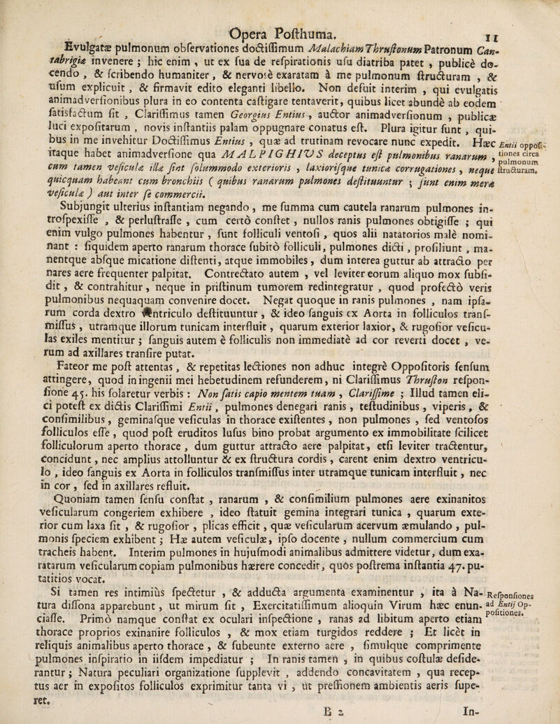 Evulgats pulmonum obfervationes dodiffimum MalachiamThmflonum Patronum Can- tabrigia invenere ; hic enim , ut ex fua de refpirationis ufu diatriba patet , publice do¬ cendo , 8c fcribendo humaniter, & nervo<& exaratam a me pulmonum firuduram , Sc tiium explicuit , & firmavit edito eleganti libello. Non defuit interim , qui evulgatis anirmdverfionibus plura in eo contenta caftigare tentaverit, quibus licet abunde ab eodem * fatisfadum fit , Clariffimus tamen Georgius Entius , sudor animadverfionum , publicae luci expolitarum , novis inflantiis palam oppugnare conatus efl. Plura igitur funt , qui¬ bus in me invehitur Dodiflimus Entim , quae aci trutinam revocare nunc expedit. Haic Entu oppoii itaque habet animadverfione qua MALPIGH1VS deceptas efl pulmonibus ranarum 5tionescirca cum tamen veficuU HU fint folummodo exterioris , laxiorifque tunica cor rugationes , neque itru&umX quicquam habeant cum bronchiis ( quibus ranarum pulmones deflituuntur \ funt enim mem ve ficui a ) aut inter fe commercii. Subjungit ulterius inftantiam negando , me fumma cum cautela ranarum pulmones irs- trofpexifie , & perluftrafle , cum certo confiet , nullos ranis pulmones obtigifie ; qui enim vulgo pulmones habentur , funt folliculi ventofi , quos alii natatorios male nomi¬ nant : fiquidem aperto ranarum thorace fubito folliculi, pulmones didi, profiliunt , ma- nentque abfque micatione diftenti, atque immobiles , dum interea guttur ab attracto per nares aere frequenter palpitat. Contredato autem , vel leviter eorum aliquo mox fubfi- dit, & contrahitur, neque in priftinum tumorem redintegratur , quod profedo veris pulmonibus nequaquam convenire docet. Negat quoque in ranis pulmones , nam ipfa- rum corda dextro #ntriculo deflituuntur , & ideo fanguis ex Aorta in folliculos tranfi» mifius , utramque illorum tunicam interfluit, quarum exterior laxior, & rugofior ve ficu¬ las exiles mentitur; fanguis autem e folliculis non immediate ad cor reverti docet , ve¬ rum ad axillares tranfire putat. Fateor me pofi attentas, & repetitas lediones non adhuc integre Oppofitoris fenfum attingere, quod in ingenii mei hebetudinem refunderem, ni Clariffimus Thrufton refpon- fione 45. his folaretur verbis : Non fatis capio mentem tuam , Clarifflme ; Illud tamen eli¬ ci poteft ex didis Clariilimi Entii, pulmones denegari ranis, teftudinibus, viperis, 8c confimilibus, geminafque veficulas in thorace exifientes , non pulmones , fed ventofos folliculos efle , quod pofi eruditos lufus bino probat argumento ex immobilitate fcilicet folliculorum aperto thorace, dum guttur attrado aere palpitat, etfi leviter tradentur* ' concidunt, nec amplius attolluntur 6c ex ftrudura cordis, carent enim dextro ventricu¬ lo , ideo fanguis ex Aorta in folliculos tranfmifTus inter utramque tunicam interfluit, nec in cor , fed in axillares refluit. Quoniam tamen fenfu confiat , ranarum , & confimilium pulmones aere exinanitos veficularum congeriem exhibere , ideo ftatuit gemina integrari tunica , quarum exte- rior cum laxa fit , & rugofior , plicas efficit, quae veficularum acervum aemulando , pul¬ monis fpeciem exhibent; Hae autem veficulae, ipfo docente , nullum commercium cum tracheis habent. Interim pulmones in hujufmodi animalibus admittere videtur, dum exa¬ ratarum veficularum copiam pulmonibus haerere concedit , qu6$ pofirema inflantia 47. pu- tatitios vocat. Si tamen res intimius fpedetur , & adduda argumenta examinentur , ita a Na- Refponfiones tura diffona apparebunt, ut mirum fit , Exercitatiffimum alioquin Virum haec enun-ad °P' ciafle. Primo namque confiat ex oculari infpedione , ranas ad libitum aperto etiam P°U10nesa thorace proprios exinanire folliculos , & mox etiam turgidos reddere ; Et licet in reliquis animalibus aperto thorace , & fubeunte externo aere , fimulque comprimente pulmones infpiratio in iifdem impediatur ; In ranis tamen , in quibus cofiulae defide- rantur; Natura peculiari organizatione fupplevit , addendo concavitatem , qua recep¬ tus aer in expolitos folliculos exprimitur tanta vi , ut preOionem ambientis aeris fupe- retg
