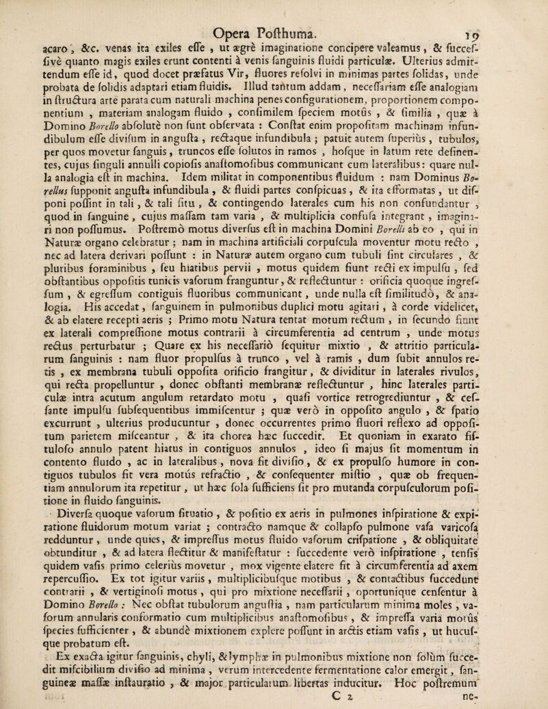 acaro , &c. venas ita exiles efle , ut aegre imaginatione concipere valeamus, & fuccef- five quanto magis exiles erunt contenti & venis (anguinis fluidi particula. Ulterios admit¬ tendum efle id, quod docet praefatus Vir, fluores refoivi in minimas partes folidas, unde probata de (obdis adaptari etiam fluidis. Illud tantum addam, neceflaram efle analogiam in ftrudura arte parata cum naturali machina penes configurationem, proportionem compo¬ nentium , materiam analogam fluido , confimilem fpeciem motus , Se fimilia , quse Domino Bortllo abfolute non funt obfervata : Conflat enim propofitam machinam infun¬ dibulum efle divifum in angufta , redaque infundibula ; patuit autem fuperius, tubulos3 per quos movetur fanguis, truncos efle (olutos in ramos , hofque in latum rete delinen¬ tes, cujus linguli annulli copiofis anaftomofibus communicant cum lateralibus: quare nul¬ la analogia eft in machina. Idem militat in componentibus fluidum : nam Dominus Bo~ tellus fupponit angufta infundibula , & fluidi partes confpicuas, Si ita e (formatas, ut dif- poni poflint in tali, & tali fi tu , & contingendo laterales cum his non confundantur 9 quod in fanguine, cujus m a fiam tam varia , Se multiplicia confufa integrant , imagina¬ ri non poflumus. Poftremb motus diverfus eft in machina Domini Borellt ab eo , qui in Naturae organo celebratur ; nam in machina artificiali corpufcula moventur motu redo ? nec ad latera derivari poflunt : in Naturae autem organo cum tubuli fint circulares , Se pluribus foraminibus , feu hiatibus pervii , motus quidem fiunt redi ex impulfu , fed obftantibus oppofitis tunicis v a forum franguntur, & refleduntur : orificia quoque ingref- fum , & egreflum contiguis fluoribus communicant, unde nulla eft fimilitudd, & ana¬ logia. His accedat, fanguinem in pulmonibus duplici motu agitari , \ corde videlicet, & ab elatere recepti aeris ; Primo motu Natura tentat motum redum , in fecundo fiant ex laterali compreflione motus contrarii a circumferentia ad centrum , unde motus redus perturbatur ; Quare ex his neceflario fequitur mixtio , & attritio particula¬ rum fanguinis : nam fluor propuifus a trunco , vel a ramis , dum fubit annulos re¬ tis , ex membrana tubuli oppofita orificio frangitur, & dividitur in laterales rivulos, qui reda propelluntur , donec obftanti membranae refleduntur , hinc laterales parti¬ culae intra acutum angulum retardato motu , quafi vortice retrogrediuntur , & cef- fante impulfu fubfequentibus immifcentur 5 quae vero in oppofito angulo , Se fpatio excurrunt , ulterius producuntur , donec occurrentes primo fluori reflexo ad oppofi- tum parietem mifceantur , & ita chorea haec fuccedit. Et quoniam in exarato fif- tulofo annulo patent hiatus in contiguos annulos , ideo fi majus fit momentum in contento fluido , ac in lateralibus, nova fit divifio, & ex propulfo humore in con¬ tiguos tubulos fit vera motiis refradio , & confequenter miftio , quae ob frequen¬ tiam annulorum ita repetitur, ut haec fola fufficiens fit pro mutanda corpufculorum pofi- tione in fluido fanguinis. Diverfa quoque vaforum fituatio , & pofitio ex aeris in pulmones infpiratione & expi- ratione fluidorum motum variat ; contrado namque Se collapfo pulmone vafa varicofa redduntur, unde quies, Se impreflus motus fluido vaforum crifpatione , Se obliquitate obtunditur , & ad latera fleditur Se manifeftatur : fuccedente vero infpiratione , tenfis quidem vafis primo celerius movetur , mox vigente elatere fit a circumferentia ad axem repercuffio. Ex tot igitur variis, multiplicibufque motibus , Se contadibus fuccedunt contrarii , 8e vertiginofi motus , qui pro mixtione neceflarii , oportunique cenfentur a Domino Boreilo : Nec obftat tubulorum anguftia , nam particularum minima moles , va¬ forum annularis conformatio cum multiplicibus anaftomofibus , & irnprefla varia motus fpecies fufficienrer , Se abunde mixtionem explere poflunt in ardis etiam vafis , ut hucuf- que probatum eft. Ex exada igitur fanguinis, chyli, & lymphae in pulmonibus mixtione non folum fucce- dit mifcibilium divifio ad minima , verum intercedente fermentatione calor emergit, fan- guineae maflse inftauratio 3 & major paniculaium libertas inducitur. Hoc poftremum C 2/ ne-