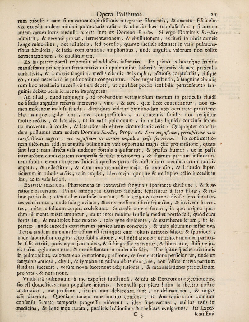 nim tubulis ; nam fibra carnea copiofiffimis integratur filamentis, & exaratus fafciculus vix excedit molem minimi pulmonaris vafis : & ulterius haec tubulofa funt 5 filamenta autem carnea intus medulla referta funt ex Domino Botello. Si ergo Dominus B ore Ilus admittit, & nervose probat, fermentationem, & ebullitionem , excitari in fibris carneis longe minoribus , nec fifluiofis , fed porofis, quanto facilius admittet in vafis pulmona¬ ribus fifluiofis , & fada comparatione amplioribus , unde anguflia vaforum non tollet fermentationem , & ebullitionem. Ex his patere potefl refponfio ad addudas inflantias. Et primo ex hucufque habitis manifePcatur principium fermentatlvum in pulmonibus haberi a feparatis ab aere particulis turbativss, & a mixtis fanguini, mediis cibariis 8c lympha, aduofis corpufculis, abfque eo , quod neceffano in pulmonibus congerantur. Nec urget inflantia, a fanguine abradi; nam hoc necdfario fucceffive heri debet , ut quaslibet portio fen fi bilis pertranfeuntis fan¬ guinis debito aeris fermento impregnetur. Ad illud , quod i abjungit , ad probandum vertiginofum motum in particulis fluidi ex fiflulis anguffis refertis mercurio , vino , & aere, quae licet concutiantur , non ta¬ men mifcentur inclufa fluida , dicendum videtur omnimodam oon occurrere paritatem: Hae namque rigidae funt , nec compreffibiles , in contentis fluidis non recipitur motus redus , & lateralis , ut in vafis pulmonum , in quibus liquida conclufa impe¬ tu moventur a corde , & lateralker ab elarere circumdantis aeris : Quapropter conclu¬ dere polium us cum eodem Domino B ore lio, Prop. 2 6. Loci angullmm, percttjfivam vim rarefaEitoms augere , nec angujham nervorum impedire pofje fervorem. I n confirmatio¬ nem didorum addam angufla pulmonum vafa opportuna magis effe pro mifiione , quam fint lata ; nam (Irida vafa undique fortius anguftantur , & preffus humor , ut in palla inter ardam concavitatem compreffa facilius mixtionem , & fuarum partium infinuatio- nem fubit; etenim impetus fluidis imprefTus particulis obflantium membranarum tunicis augetur, & refleditur , Sc cum proportionaliter major fit extenfio , & latitudo fuper- ficierum in tubulis ardis, ac in amplis, ideo major quoque 8c multiplex adio fuccedit io his, ac in vafe latiori. Exaratas mixtionis Phaenomena in extravafati fanguinis fpontanea divifione , & fepa¬ ratione occurrunt. Primo namque in extrado fanguine feparantur a fero fibrae, & ru¬ brae partkul$ ; etenim hae confufae tantum , & in exiguos racemos divifae fero innatan¬ tes vehebantur, unde fola gravitate, & aeris prelTione illico fej undas , & invicem haeren¬ tes , unitae in folidum corpus coalefcunt. Succedit autem ferum , in quo exigua quae¬ dam filamenta mixta unientur , ita ut inter minima fruflula rnediet portio feri, quodeum fortis fit, & multiplex haec mixtio , folo igne dividente , 8c extrahente ferum , fit fe- paratio , unde fuccedit extradarum particularum concretio , & unio albuminis inflar ovi. Tertia tandem omnium fortiflima efi feri aquei cum folatis urinofis falibus & fpiritibus 9 unde laboriofior exigitur adio fublimationis, vd diflillationis; utfcilicet minimae particu¬ lae falis attriti, poris aquae jam unitae, & fubingreffae exerantur, & liberentur, fuifque ju¬ ris fadae agglomerentur , & manifeflentur in moleculis falis. Tot igitur fpecies mixtionis- in pulmonibus, vaforum conformatione, prelTione, & fermentatione perficiuntur, unde ex fanguinis antiqui , chyli , & lymphae in pulmonibus mixtione , non foium nativa partium' fluiditas fuccedit , verum novae fuccedunt adaptationes , <k manifeflationes particularum: pro vita , & nutritione. Vindkata pulmonum a me expofita fubflantia , ufu ab Exterorum objedioniBus', fas efl domefticas etiam populfare injurias. Nonnulli per plura luflra in theatro noflro anatomico , me praefente , ita in mea debacchati funt , ut deliramenta , 8c nugas effe dixerint. Quoniam tamen experimento confbna , & Anatomicorum ornnimn confenfu firmata temporis progreffu viderunt , ideo fupervacanea , nullius usus in medicina& hinc inde furata , publicis ledionibus & thefibus evulgarunt. Ita Excel- C 3 lentiffimi