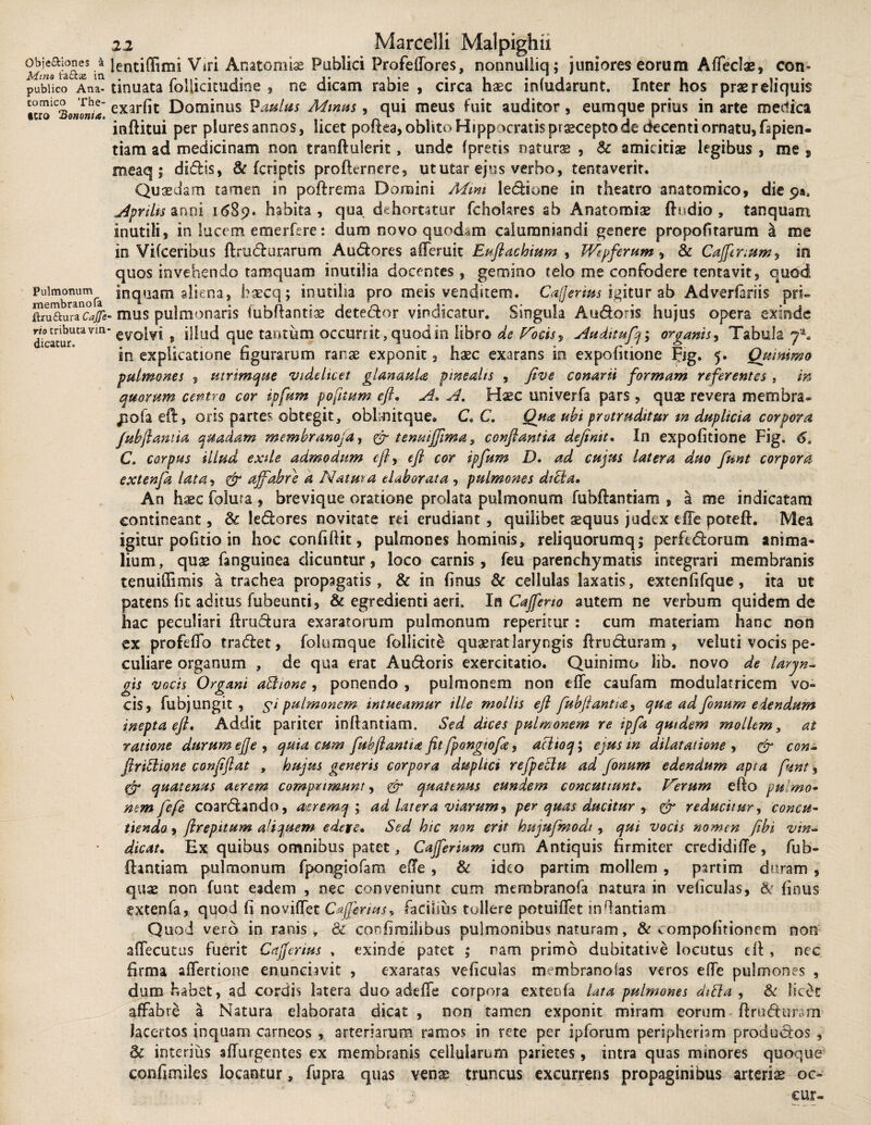 Qbje&iones a Mino t:a£fca2 in publico Ana- eomico The- tcro ‘Bononia. Pulmonum membrano fa ftruftura Cajfe rio tributa vin dicatur. 22 Marcelli Malpighu lentidimi Viri Anatomiae Publici Profedores, nonnulliq; juniores eorum Affedae, con» tinuata follicitudine , ne dicam rabie , circa haec infudarunt. Inter hos praereiiquis exarfit Dominus Paulas Mmus, qui meus fuit auditor, eumque prius in arte medica inftitui per plures annos, licet polka, oblito Hippocratis praecepto de decenti ornatu, fapien- tiam ad medicinam non traoftulerit, unde fpretis naturae , amicitiae legibus , me » meaq ; didis, & fcriptis prolkrnere, ut utar ejus verbo, tenta verit. Quaedam tamen in podrema Domini Mim ledione in theatro anatomico, die 9». Aprilis anni 1689. habita, qua dehortatur fchokres ab Anatomiae (ludio , tanquam inutili, in lucem emerfere: dum novo quodam calumniandi genere propofitarum & me in Vifceribus ftrudurarum Audores afferuic Eufiachium , Wepferum? & Caffitrium? in quos invehendo tamquam inutilia docentes, gemino telo me confodere tentavit, quod inquam aliena, baecq; inutilia pro meis venditem. Cafferius igitur ab Adverfariis pri~ . mus pulmonaris fubftantiae detedor vindicatur. Singula Audoris hujus opera exinde ' evolvi , illud que tantum occurrit, quod in libro de Vocis? Audnufq; organis, Tabula 7*. in explicatione figurarum ranae exponit, haec exarans in expolitione Fjg. 5. Qumimo pulmones ? utrimque videlicet glandula pinealis ? five conarii formam referentes , in quorum centro cor ipfum pofttum eft, A, A. Hxc univerfa pars, quae revera membra* jiofaed, oris partes obtegit, oblmitque» C, C. Qua ubi protruditur m duplicia corpora fubftantia quadam membranoja, & tenuiffima, conflantia definit, In expolitione Fig. 6a C. corpus illud exile admodum e fi? eft cor ipfum D, ad cujus latera duo funt corpora extenja lata, & affabre a Natura elaborata ? pulmones dibia. An haec folura , brevique oratione prolata pulmonum fubftantiam , a me indicatam contineant, 8c ledores novitate rei erudiant , quilibet aequus judex elfe poteft. Mea igitur politio in hoc confidit, pulmones hominis, reliquorumq; perfedorum anima¬ lium , quae fanguinea dicuntur, loco carnis, feu parenchymatis integrari membranis tenuiffimis a trachea propagatis, & in finus & cellulas laxatis, extenfifque, ita ut patens fit aditus fubeunti, & egredienti aeri. In Caffeno autem ne verbum quidem de hac peculiari ftrudura exaratorum pulmonum repemur: cum materiam hanc non ex profeffo tradet, folumque follicite quaerat laryngis ftruduram , veluti vocis pe¬ culiare organum , de qua erat Audoris exercitatio. Quinimo lib. novo de laryn¬ gis vocis Organi aBione ? ponendo , pulmonem non efle caufam modulatricem vo¬ cis, fubj ungit , $ i pulmonem intueamur ille mollis eft fubftantia? qua ad fonum edendum inepta eft. Addit pariter inftantiam. Sed dices pulmonem re ipfa quidem mollem, at ratione durum effe , quia cum fubfiantia fit fpongtofie ? aclioq; ejus m dilatatione ? & con- ftriStione confiftat , hujus generis corpora duplici refpeclu ad fanum edendum apta fiunt 3 cfi quatenus aerem comprimunt, & quatenus eundem concutiunt. Verum efto pulmo- nem fefie coardando, asremq ; ad latera viarum? per quas ducitur ? & reducitur, concu¬ tiendo , firepttum aliquem edere. Sed hic non erit hujufimodi ? qui vocis nomen fibi vin¬ dicat, Ex quibus omnibus patet, Cajferium cum Antiquis firmiter credidifTe, fub- flintiam pulmonum fpongiofam ede , & ideo partim mollem , partim duram , quae non funt eadem , nec conveniunt cum membranofa natura in veficulas, & finus extenfa, quod fi no videt Cafferius, facilius tullere potuifTet inffantiam Quod vero in ranis, & cor. fi milibus pulmonibus naturam , & ^ ompofitionem non adecutus fuerit Cafferius , exinde patet ; nam primo dubitative locutus ed , nec firma aiTertione enunciavit , exaratas veficulas membranofas veros ede pulmones , dum habet, ad cordis latera duo adede corpora exteofa lata pulmones diffa ? & licd affabre a Natura elaborata dicat , non tamen exponit miram eorum ftruduram lacertos inquam carneos , arteriarum ramos in rete per ipforum peripherbm produdos , & interius adurgentes ex membranis cellularum parietes, intra quas minores quoque confimiles locantur, fupra quas venas truncus excurrens propaginibus arteris oc-