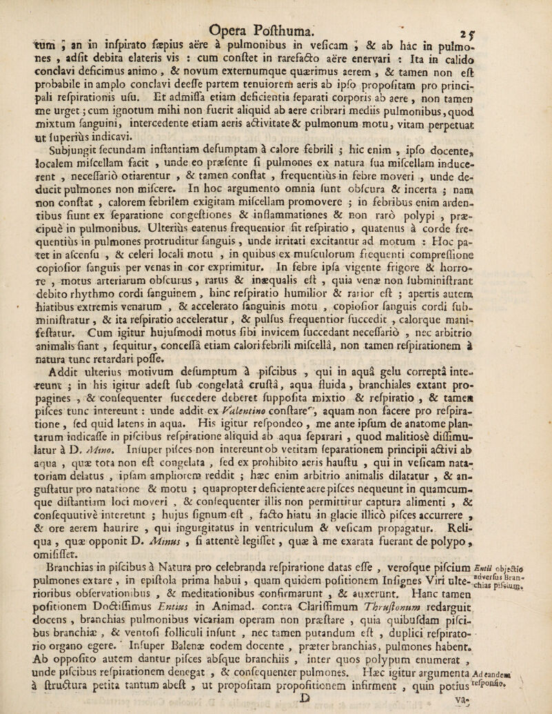 tum , an in infpirato fepius aere a pulmonibus in veficam 9 & ab hac in pulmo» nes 9 adfit debita elateris vis : cum confiet in rarefado aere enervari : Ita in calida conclavi deficimus animo , & novum externumque quaerimus aerem , Sc tamen non eft probabile in amplo conclavi deefTe partem tenuiorem aeris ab ipfo propofitam pro princi¬ pali refpirationis ufu. Et admiffa etiam deficientia feparati corporis ab aere , non tamen sue urget;cum ignotum mihi non fuerit aliquid ab aere cribrari mediis pulmonibus,quod mixtum (anguini, intercedente etiam aeris adivitate & pulmonum motu 3 vitam perpetuat Ut luperius indicavi. Subjungit fecundam inftantiam defumptam a calore febrili ; hic enim 5 ipfo docente^ localem mifceliam facit , unde eo prsefente fi pulmones ex natura hia mifceliam induce¬ rent 9 neceffario otiarentur , & tamen confiat , frequentius in febre moveri , unde de¬ ducit pulmones non mifcere. In hoc argumento omnia funt obfcura Sc incerta ; nam sion confiat , calorem febrilem exigitam mifceliam promovere ; in febribus enim arden¬ tibus fiunt ex feparatione congeftiones Sc inflammationes Sc non raro polypi , prae¬ cipue in pulmonibus. Ulterius eatenus frequenuor fit refpiratio , quatenus a corde fre¬ quentius in pulmones protruditur fanguis, unde irritati excitantur ad motum : Hoc pa¬ tet in a fcen fu , & celeri locali motu , in quibus ex mufculorum frequenti compreffione copiofior fanguis per venas in cor exprimitur. In febre ipfa vigente frigore & horro¬ re , motus arteriarum obfcurus , rarus & inasqualis di 5 quia venae non iubminifirant debito rhythmo cordi fanguinem , hinc refpiratio humilior & rarior efi ; apertis autem hiatibus extremis venarum , Sc accelerato faoguinis motu , copiofior fanguis cordi fub* minifiratur , & ita refpiratio acceleratur , Sc pulfus frequentior fuccedit , calorque manri feftatur. Cum igitur hujufmodi motus fibi invicem fuccedant neceflario ? nec arbitrio animalis fiant , fequitur, conceffa etiam calori febrili mifcella, non tamen refpirationem a natura tunc retardari pofle. Addit ulterius motivum defumptum 4 pifeibus qui in aqui gelu correpta inte^ feunt ; in his igitur adeft; fub congelata crufta, aqua fluida, branchiales extant pro¬ pagines , & confequenter fuecedere deberet fuppofita mixtio Sc refpiratio , & tamen pifces tunc intereunt : unde addit ex Valentino conftare^7, aquam non facere pro refpira» tione , fed quid latens in aqua. His igitur refpondeo , me ante ipftim de anatome plan¬ tarum iadicafle in pifeibus refpiratione aliquid ab aqua feparari , quod malitiose di (limu¬ lam r a D, Mino» Iniuper pilees non intereunt ob vetitam feparationem principii adivi ab aqua , quae tota non efi congelata , fed ex prohibito aeris hauftu , qui in veficam nata¬ toriam delatus , i piam ampliorem reddit ; hxc enim arbitrio animalis dilatatur , & an- guftatur pro natatione & motu ; quapropter deficiente aere pifces nequeunt in quamcum- que diftantiam lod moveri , Sc confequenter illis non permittitur captura alimenti , Sc confequutive intereunt ; hujus fignum efi , fado hiatu in glacie illsco pifces accurrere 9 Sc ore aerem haurire , qui ingurgitatus in ventriculum & veficam propagatur. Reli¬ qua , quae opponit D. Mmus , fi attente legilTet, quas a me exarata fuerant de polypo 9 omi fi fiet» Branchias in pifeibus a Natura pro celebranda refpiratione datas effe , verofque pifeium Entu obj-ah pulmones extare , in epifiola prima habui, quam quidem politionem Infignes Viri ulte- chi^s rioribus obfervatiombus , Sc meditationibus confirmarunt , Sc auxerant. Hanc tamen pofiuonem Dndiffimus Entim in Animad. contra Clari flirnum Thmfionum redarguit docens , branchias pulmonibus vicariam operam non pr&fiare , quia quibufdam piferi bus branchias 5 Sc ventofi folliculi infunt , nec tamen putandum efi , duplici refpirato- rio organo egere.' Infuper Balenae eodem docente , praeter branchias, pulmones habent» Ab oppofito autem dantur pifces abfque branchiis , inter quos polypum enumerat , unde pifeibus refpirationem denegat , Sc confequenter pulmones. Haec igitur argumenta Ad eandem \ ftrudura petita tantum abeft , ut propofitam propofitionem infirment 3 quin potius tdP0R^