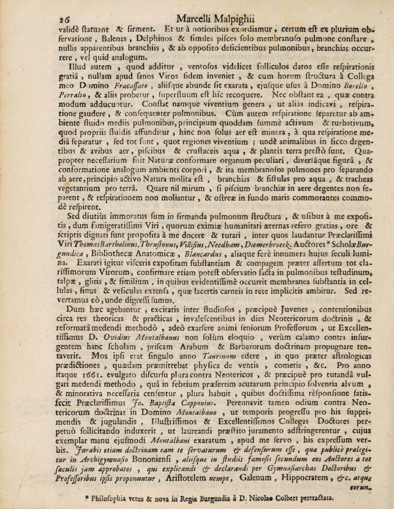 valide ftatua-nfc & firment. Et ut a notioribus exordiamur » certum eft ex plurium ob- fervatione , Balenas , Delphinos & fi miles pifces folo merobranofo pulmone conflare * nullis apparentibus branchiis , 8c ab oppofito deficientibus pulmonibus, branchias occur¬ rere , vel quid analogum. Illud autem , quod additur , ventofos videlicet folliculos datos efle refpirationis gratia , nullam apud fanos Viros fidem inveniet , & cum horum flmdura & Collega meo D omino Fr ac affato , aliifque abunde fit exarata , ejufque ufus a Domino Botello , Perralta, & aliis probetur, fu perfluum efl hic recoquere. Nec obftant ea , quae contra modum adducuntur. Conflat namque viventium genera , ut alias indicavi , respira¬ tione gaudere , & consequenter pulmonibus. Ciim autem refpiratione feparetur ab am¬ biente fluido mediis pulmonibus, principium quoddam fumme adivum & turbativum, quod propriis fluidis affunditur , hinc non folus aer efl minera, a qua refpiratione me¬ dia feparatur , fed tot funt, quot regiones viventium ; uod& animalibus in ficco degen¬ tibus & avibus aer, pifeibus 8c cruflaeeis aqua , & plantis terra preflo fune. Qua¬ propter neceflarium fuit Naturae conformare organum peculiari, diveriaque figura * fk conformatione analogum ambienti corpori, & ita membranofos pulmones pro feparando ab aere,principio adivoNatura molita efl , branchias & fiftulas pro aqua , & tracheas vegetantium pro terra. Quare nil mirum , fi pifeium branchis in aere degentes non fe- parent, 8c refpirationem non moliantur , & oftreae in fundo maris commorantes commo¬ de refpirent. Sed diutius immoratus fum in firmanda pulmonum ftrudura * & ufibus a me expofi- tis , dum f^migerat illimi Viri, quorum eximiae humanitati aeternas refero gratias, ore 8c feriptis dignati funt propofita a me docere 8c tutari 3 inter quos laudantur Praedariflimi Viri ThomasBarthohnus.Thrujlonusy Vtlhffm,Needham,Diewerbroeck* A udores* Schola? JW- gundica , Bibliothecae Anatomicae, Blancardus, aliaque fere innumera hujus feculi lumi¬ na. Exarati igitur vifceris expofitam fubflantiam & compagem praeter affert um tot cla- riffimorurn Virorum, confirmare etiam potefl obfervatio fada in pulmonibus tefludinum, talpae, gliris fimilium , in quibus evidentiffime occurrit membranea fubflantia in cel¬ lulas , finus & ve ficulas extenfa , quae lacertis carneis in rete implicitis ambitur. Sed re¬ vertamus eo, unde digredi fumus. Dum haec agebantur , excitatis inter ftudiofos , praecipue Juvenes , contentionibus circa res theoricas & pradicas , invalefcentibus in dies Neotericorum dodrinis , & reformata medendi methodo , adeo exarfere animi leniorum Profefforum , ut Excellen- tiffimus D. Ovidias Monialbanm non folum eloquio , verum calamo contr* infur- gentem hanc fcholam , prifeam Arabum & Barbarorum dodrinam propugnare ten- taverit» Mos ipfi erat fingulo anno Taurinum edere , in quo praeter aflrologicas praedidiones , quasdam praemittebat phyfica de ventis , cometis , &c. Pro anno itaque evulgato difcurfu plura contra Neotericos , & praecipue pro tutanda vul¬ gari medendi methodo , qua in febrium praeferum acutarum principio folvenria alvum , & minorativa neceffaria cenfeotur , plura habuit , quibus dodidima refponfione latis- feck Praeclariflimus Jo. Baptifta Capponms, Perennavit tamen odium contra Neo¬ tericorum dodrinas in Domino Montalbano , ut temporis progreffu pro his fuppri- mendis & jugulandis , Ifluftnflimos & Excellentiffimos Collegas Dodores per¬ petuo follicitando induxerit , ut laureandi praefluo juramento adflringerentur , cujus exemplar manu ejufmodi Montalbani exaratum , apud me fervo , his expreflum ver¬ bis*. Jurabis etiam doctrinam eam te fervaturum & defenfurum effe , qua publice pralegi- tur in Archigjmnafio Bononienfi , aliifque in fludiis famofis fecundum eos Auttores a tot faculis jam approbatos , qui explicandi & declarandi per Gjmnafiarchas Doclortbus & Frofefforibus ipfis proponuntur ? Ariflotdem nempe, Galenum , Hippocratem , &c. atqut eorm« ■* Philofophia vetus & nova in Regia Burgundia a D. Nicolao Colbcrt pcrtra&ata»
