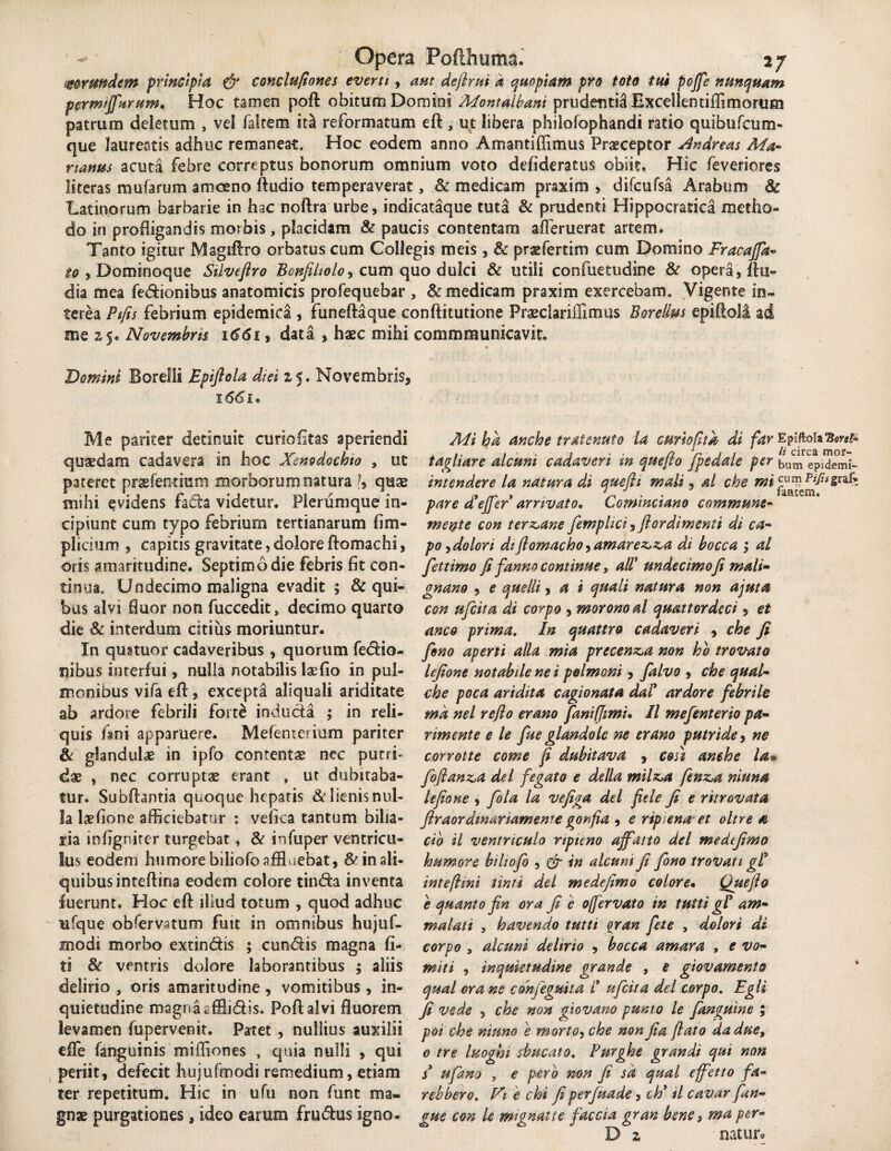 frundem principia & conclufiones everti, aut definii k quopiam pro toto tui poffe nunquam permijfurum. Hoc tamen poft obitum Domini Montalbani prudenti^ ExceSlentiffimorum patrum deletum , vel faltem ita reformatum eft , ut libera philofophandi ratio quibufcum- que laureatis adhuc remaneat. Hoc eodem anno Amantiffimus Praeceptor Andreas Ma¬ rianus acuta febre correptus bonorum omnium voto defideratus obiit. Hic feveriores literas mufarum amoeno Audio temperaverat, & medicam praxim , difcufsa Arabum 8c Latinorum barbarie in hac noftra urbe, indicataque tuta & prudenti Hippocratica metho¬ do in profligandis morbis, placidam & paucis contentam afleruerat artem. Tanto igitur Magiftro orbatus cum Collegis meis, & prxfertim cum Domino Fracajfa- to , Dominoque Silvefiro Bm/Uiolo, cum quo dulci & utili confuetudine & opera, Au- dia mea fedionibus anatomicis prolequebar , & medicam praxim exercebam. Vigente in¬ terea Pifis febrium epidemica , funeftaque conftitutione PraeclariiEmus Bareilm epiAolI ad me 25. Novembris 1661, data , haec mihi commmunicavit. =* Domini Borelli Epifiola diei z 5. Novembris, 166i* Me pariter detinuit curiofitas aperiendi quaedam cadavera in hoc Xenodochio , ut pateret praefendum morborum natura ?, quae mihi ^videns fada videtur. Plerumque in¬ cipiunt cum typo febrium tertianarum fim- plicium , capitis gravitate, dolore Aomachi, oris amaritudine. Septimo die febris fit con¬ tinua. Undecimo maligna evadit ; & qui¬ bus alvi fluor non fuccedit, decimo quarto die & interdum citius moriuntur. In quatuor cadaveribus , quorum fedio- ilibus interfui, nulla notabilis laedo in pul¬ monibus vifa eA, excepta aliquali ariditate ab ardore febrili forfo induda ; in reli¬ quis fani apparuere. Mefenterium pariter & glandulae in ipfo contentae nec putri¬ dae , nec corruptae erant , ur dubitaba¬ tur. SubAantia quoque hepatis alienis nul¬ la lefione afficiebatur : vefica tantum bilia¬ ria infignitcr turgebat, & infuper ventricu¬ lus eodem humore biliofo affluebat, & in ali¬ quibus inteftina eodem colore tinda inventa fuerunt. Hoc efl: illud totum , quod adhuc ufque obfervatum fuit in omnibus hujuf- modi morbo extindis ; eundis magna Ci¬ ti ventris dolore laborantibus ; aliis delirio , oris amaritudine , vomitibus , in¬ quietudine magna efflidis. Poftalvi fluorem levamen fupervenit. Patet , nullius auxilii eife (anguinis miffiones , quia nulli , qui periit, defecit hujufmodi remedium, etiam ter repetitum. Hic in ufu non funt ma¬ gnae purgationes, ideo earum frudus igno* Mi ha anche tratemto la curiopta di far EpiftoiaBwf- .. , • 1 . . arti # circa mor- taghare alcum cadaveri tn quejto /pedale per |jUm epidemi- intendere la natura di que fit mali, al che mi pare d’ejfer arrivato* Cominciano commune- mente con terz^ane femplici, Jlordimenti di ca¬ po , dolori di flomacho^amarez,z,a di bocca ; ai fettimo fi fanno continue, ali’ undecimofi mali- gnano , e quellt, a i quali natura non ajuta con ufeita di corpo , moro no al quattordeci, et anco prima. In quattro cadaveri , che fi feno aperti alia mia precen&a non hb trovato lefione notabile ne i polmoni, falvo , che qual- che poca aridita cagionata da! ardore febrile ma nel reflo erano faniffimu II mefenterio pa- nmente e le fue glandolc ne erano putride, ne corrotte come fi dubitava , cosi amhe la» foflanda dei fegato e della milz,a fenz.a niuna lefione , fola la vefiga dei fide fi e ritrovata firaordmariamente gonfia , e rip ena et oltre a cib il ventriculo ripieno affati 0 dei me de fimo humore biliofo , & in alcum fi fono trovati gP intefhni tinti dei me defimo colore• Que flo e quanto fin ora fi e offervato in tuiti g! am- malati , havendo tutti %ran fete , dolori di corpo , alcuni delirio , bocca amara , e vo¬ miti , inquietudine grande , e giovamento qual ora ne con/eguit a t ufeita dei corpo. Egli fi vede , che non giovano punto le fanguine ; poi che nmno e morto, che non fi a flato dadue, 0 tre luoghi sbucato. Purghe grandi qui non s ufano , e pero non fi sa qual effetto fa- rebbero. Vi e chi fi perfuade, ch* il cavar fun¬ gus con le mignatie faccia gran bene, ma per- D z natur.