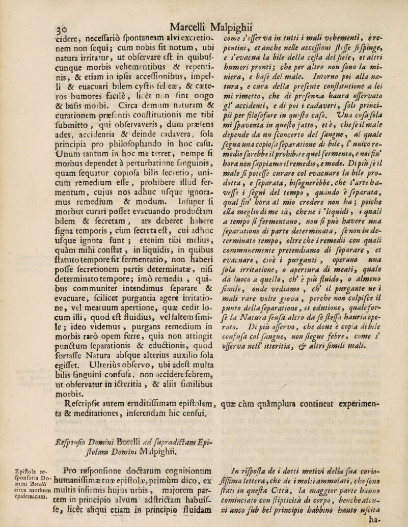 cidere, neceffario fpontaneam alvi exc retia- come s’offer va in tutti i mali vehementi, ere- nem non fequi; cum nobis fit notum, ubi pentint, etanche nelle acceffiom fl(ffe fifpinge, natura irritamr, ut obfervare eft in quibuf- e $ evacua la bile de lia cefia delfieley et altri cunque morbis vehementibus & repenti¬ nis, & etiam in ipfis acceffionibus, impel¬ li & euacuari bdem cydis fe! eas, & caete- ros humores facile, litet n n fint ongo & bafis morbi. Circa dem im n miram & curationem prasf ntis conditutionis me tibi fubmitto , qui obfervaveris, dum praeiens ades, accidentia & deinde cadavera, fola principia pro philofophando in hoc cafu. Unum tantum in hoc me terret, nempe fi morbus dependet & perturbatione dnguinis, quam fequatur copiofa bilis (ecretio, uni¬ cum remedmm efie , prohibere illud fer¬ mentum, cujus nos adhuc ufque ignora¬ mus remedium & modum, lnfuper fi morbus curari poflet evacuando produdam bilem & fecretam, ars deberet habere figna temporis, ciim fecretaed, cui adhuc ufque ignota funt ; etenim tibi melius, quam mihi condat , in liquidis, in quibus ftatuto tempore fit fermentatio, non haberi pofle fecretionem partis determinatas, nifi determinato tempore; imb remedia , qui¬ bus communiter intendimus feparare & evacuare, fcilicet purgantia agere irritatio¬ ne, vtl meatuum apertione, quae cedir lo¬ cum illi, quod ed fluidius, vellaltemfimi- !e; ideo videmus , purgans remedium in morbis raro opem ferre, quia non attingit pundum feparationis & edudionis, quod fortade Natura abfque alterius auxilio fola egififet. Ulterius obfervo, ubi adeft multa bilis fan^uini confufa, non acciderefebrem, ut obfervatur in ideritia , & aliis fimilibus morbis. Refcripik autem eruditi(Sma-m epidolam, ta Sc meditationes, inferendam hic cenfui. Refponfio Domini Botelli ad fupradiBam Epi- fi olam Domini Malpighii. humori pronti; che per altro non fono la mi¬ nier a y e bafe dei male. Intorno poi alia na¬ tura , e cura della prefente conjhtntione a iei mi rimetto, che di prefen^a haura ojfervato gl* accidenti, e di poi i cadaveri, foli princi¬ pii per fUofofare m qufio cafo« ZJna cofafola mi fpaventa in quefto fatto, etey chefeUrnale depende da un /concerto dei fangue, al quale fegua una c opio (afep aratione di bile, /* unico re¬ medio farebbe il prohibere quel fermento, e noi fin hora non fappiamo il remedio, e mode. Dt piu fe il male fi poteffe curare coi evacuare la bile pro- dotta, e feparata, bifognenbbe, che farte ha- vejfe i fegni dei tempo , quando e feparata, qual fin hora al mio credere non ha; poiche e lia methodi me sa> che ne i * liquidi, t quali a tempo (i fermentano, non (i puo havere una [eparatione di parte determinata, fe non in de¬ terminato tempo, oltre che i remedii con qmli communemente pretendiamo di feparare , et evacuare, aoe i purganti , operano una jola irritatione9 & apertura di meati, quale da luoco a quello, ch* e piufiuido, o almeno fimile, onde vedtamo , ch' il purgante ne i mali rare volte giova , perche non coipifce il punto dellafep arat tone, et edutione, quale for- fe la Natura fenfa altro da fefteffn haurinope¬ rato. Di piu ojfervo, che doue e cop a di bile confufa coi fanguey non fiegue febre, come / 'offer v a nell5 ittenlia, & altri fimtli mali« / V quas cum quimplura contineat experimen» Epiftoh re~ Pro refponfione dodarum cognitionum In rifpofla de i dottt metivi della fm corio- humanifW tu. epidol*, primhm dico, ex Jiffimalettera^che de imoltiammolati, che fano drea morbum multis infirmis hujus urbis , majorem par- fiati in quefia Cittd, la maggior parte hanno epidemicum, teni in principio alvum addridam habuif- cominciato con jUpticitk dt corpo, benchealcu- fej lic&t aliqui etiam in principio fluidam mancofub belprincipio habbmo hauto ufeita ha-