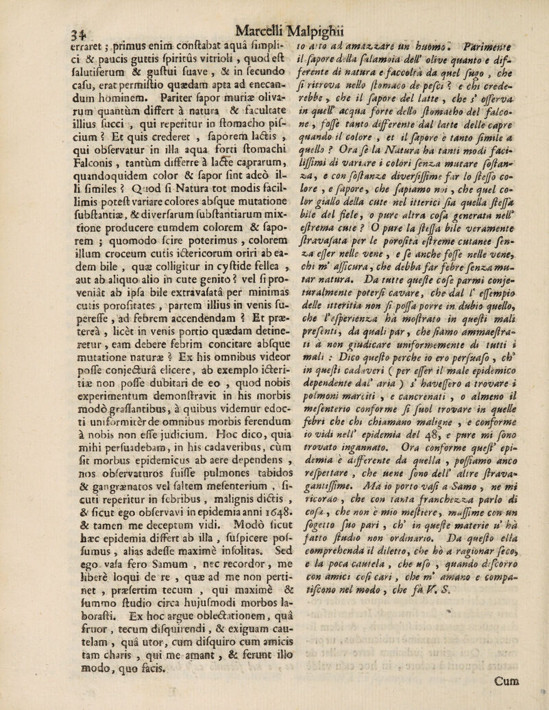 erraret; primus enim conflabat aqua fimph- to ato ad amaz,z,are un hudmol PurimetPe ci & paucis guttis fpiritus vitrioli , quodefl il fapore ddla falamoia dell* olive quanto e dif- falutiferum & guftui fuave , & in fecundo ferente di natura e fac coit d da quel fugo , che cafu, erat permiftio quasdam apta ad enecan- ji ritrova ne lio (lomaco de pefct ? e cht crede- durii hominem. Pariter fapor muriae oliva- rebhs , che il fapore dei laite , che s ojferva rum quantum differt a natura & facultate illius faeci , qui reperitur in ftomaeho pif- cium ? Et quis crederet , faporem h<flis , qui obfervatur in illa aqua forti ftomachi Falconis , tantum differre £t la<5e caprarum, quandoquidem color 6c fapor fint adeo il¬ li fimiles ? Quod fl Natura tot modis facil¬ limis poteft variare colores abfque mutatione fubfhntise, & diverfarum fubftantiarum mix¬ tione producere eum dem colorem & fapo- in quells aequa forte dello ftomaeho dei falco« ne , fojfe tanto differente dal latte delle capre quando tl colore , et il fapore e tanto fimtle a quello ? Ora fi la Natura ha tanti modi faci- lijjimi di variare i colori finz,a mutare fofian* z,a> e con fofimze diverfifjime far lo fieffo co¬ lore , e fapore > che faptamo mi, che quel co¬ lor giallo della cute nel itterici fia que lia ftefik bile dei fiele, o pure altra cofa generata nelt eflrema cute i O pure la fteffa bile veramente rem ; quomodo fcire poterimus , colorem firavafata per le porofita tflreme cutanee fen¬ ilium croceum cutis i&ericorum oriri ab ea¬ dem bile , quas colligitur in cyftide fellea , aut ab aliquo alio in cute genito ? vel fi pro¬ veniat ab ipfa bile extravafata per minimas cutis porofitates , partem illius in venis fu- pereffe , ad febrem accendendam l Et prae¬ terea , licet in venis portio quaedam detine¬ retur , eam debere febrim concitare abfque mutatione naturae ! Ex his omnibus videor poffe eonje&ura elicere, ab exemplo iderl- tix non poffe dubitari de eo , quod nobis experimentum demonOravit in his morbis modd grsflandbus, a quibus videmur edoc- z>a ejjer nelle vene , e fi anche foffe nelle vene? cht m ajjicura, che debba far'febre finz,amu- tar natura• Da tutte quefie cofe parmi conje- turalmente poterfi cavare., che dal f e ([empto delle itteritia non fi poffa porre m, dubio quello, che f efpenenzja hd moftrato in quefti mali prefinti, da quali par, che fiamo ammaefira- tt d non giudicare unifotmemente dt tutti i mali ; Dico quefto perche io ero per/uafb , ctf in que fi i cadaveri ( per effer il male epidemico dependente dal* arta ) s* havefero a trovare i polmoni marciti , e cancrenati , o almeno il mefenterw conforme fi fuol trovare in quelle ti uniformiter de omnibus morbis ferendum febri che chi chtamano maligne , e conforme a nobis non effe judicium. Hoc dico, quia mihi perfurdebam, in his cadaveribus, cum fit morbus epidemicus ab aere dependens , nos obfervaturos fiuiOe pulmones tabidos & gangramacos vel faitem mefenterium , fi- cuti reperitur in febribus , malignis didtis , & ficut ego obfervavi inepidemiaanni 1^48 1 • 1 * /2 1 v 1' io vidt nelf epidemia dei 48, e pure mi fano trovato ingannato. Ora conforme quefi* epi¬ demia e differente da quella , poffiamo anco refpettare , che uene fono dell* altre flrava* gantiffime. A4a io porto vafi a Samo , ne mi ricorao , che con tanta franchez,^a pario di cofa , che non e mio mefirere^ muffime con un Bc tamen me deceptum vidi. Modo ficut figito fuo pari, ch* in quefie materie u ha haec epidemia differt ab illa, fufpicere pof- fatto fiudio non ordinario. Da quefio e lia fumus, alias adede maxime infolitas. Sed ego vafa fero Samum , nec recordor, me libere loqui de re , quae ad me non perti¬ net , praeferum tecum , qui maxime <k fummo Audio circa hujufmodi morbos la- borafli. Ex hoc argue obledhtiooem, qua fruor, tecum difqui ren di, & exiguam cau¬ telam , qua utor, cum difquiro cum amicis tam charis , qui me amant > & ferunt illo modo, quo facis. comprehenda il dilettoy che ho a ragionar fico$ e la poca cautela , che ufo , quando dfiorro con amici cvfi cari, che m amam e compa» tifiono nel modo , che fd. K* S.„ Cum