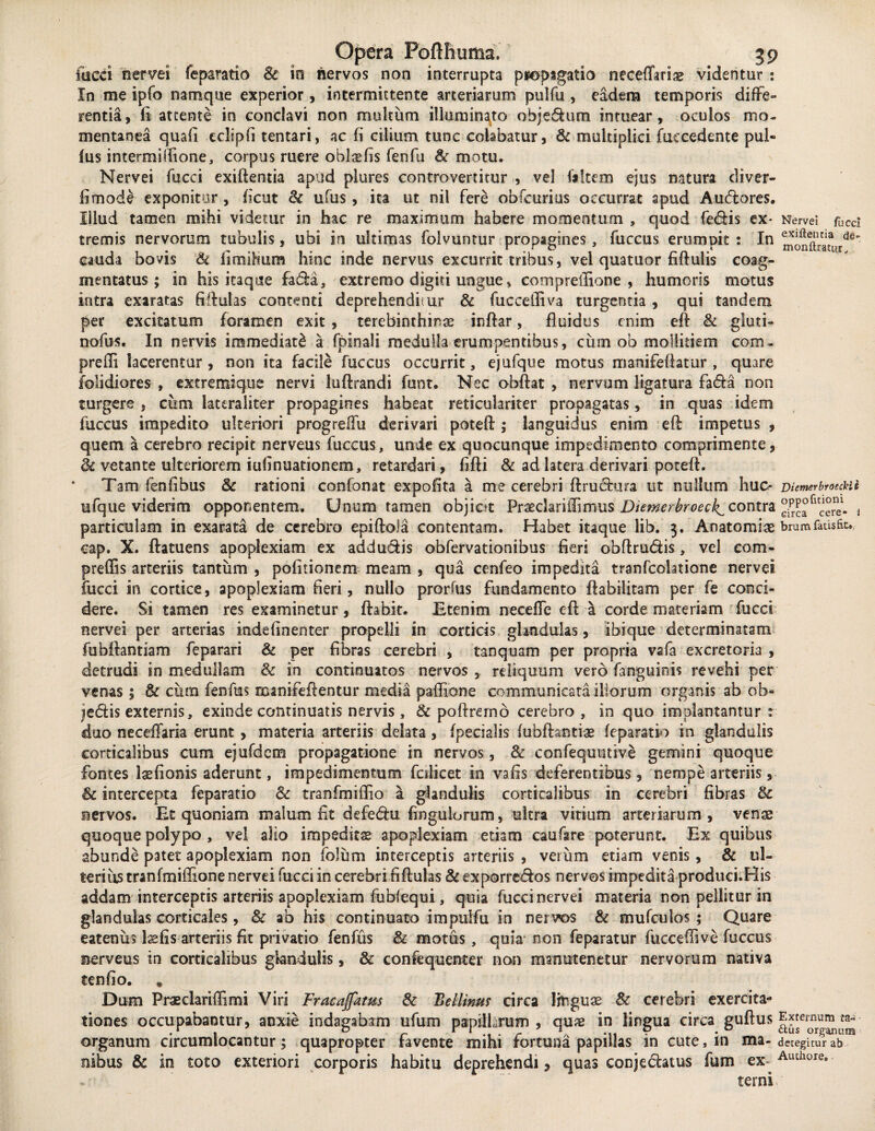 fucci nervei feparatio Sc in nervos non interrupta pfoptgatio neceffarias videntur : In me ipfo namque experior, intermittente arteriarum pulfu , eadem temporis diffe¬ rentia, fi attente in conclavi non multum illuminato obje&um intuear, oculos mo¬ mentanea quafi cclipfi tentari, ac fi cilium tunc colabatur, Sc multiplici fuecedente pul¬ lus intermillione, corpus ruere oblsfis fenfu & motu. Nervei fucci exiftentia apud plures controvertitur , vel (altem ejus natura diver- fimode exponitur , fient Sc u(us , ita ut nil fere obfcurius occurrat apud Audores. Illud tamen mihi videtur in hac re maximum habere momentum , quod fedis ex* Nervei rUCci tremis nervorum tubulis, ubi in ultimas folvuntur propagines, fuccus erumpit : In montSrdd' cauda bovis Sc limihum hinc inde nervus excurrit tribus, vel quatuor fiftulis coag¬ mentatus; in his itaque £ad:a, extremo digiti ungue, compreilione , humoris motus intra exaratas fiftulas contenti deprehenditur & fucceffiva turgentia , qui tandem per excitatum foramen exit , terebinthinas inftar, fluidus enim eft Sc gluti- nofus. In nervis immediati a (pinali medulla erumpentibus, cum ob mollitiem com- prefli lacerentur, non ita facile fuccus occurrit, ejufque motus manifeflatur , quare (olidiores , extremique nervi luflxandi funt. Nec obftat , nervum ligatura fada non turgere , cum latcraiiter propagines habeat reticulariter propagatas, in quas idem fuccus impedito ulteriori progreffu derivari potefl; languidus enim eft: impetus , quem a cerebro recipit nerveus fuccus, unde ex quocunque impedimento comprimente, Sc vetante ulteriorem iufinuationem, retardari, flfti & ad latera derivari potefl. Tam fenflbus Sc rationi confonat expofita a me cerebri ftruchara ut nullum huc* DiemerbmcHi ufque viderim opponentem. Unum tamen objiot Praedari (limus Diemcrbroeck^cov\tv2L °PP°fl, particulam in exarata de cerebro epiftola contentam. Habet itaque lib. 3. Aoatomiae brumfatisfit., cap. X. ftatuens apoplexiam ex addu&is obfervationibus fieri obflrudis, vel com- preffis arteriis tantum , politionem meam , qua cenfeo impedita tranfcolatione nervei fucci in cortice, apoplexiam fieri, nullo prorfus fundamento ftabilitam per fe conci¬ dere. Si tamen res examinetur, flabit. Etenim neceffe eft a corde materiam fucci nervei per arterias indefinenter propelli in corticis glandulas, ibi que determinatam fubftantiam feparari & per fibras cerebri , tanquam per propria vafa excretoria , detrudi in medullam Sc in continuatos nervos , reliquum vero (anguinis revehi per venas; Sc cum fenfus manifeftentur media paffione communicata illorum organis ab oh* jedis externis, exinde continuatis nervis, & poftrerno cerebro, in quo implantantur s duo neceffaria erunt , materia arteriis delata , (pedalis fubftantiae feparatio in glandulis corticalibus cum ejufdcm propagatione in nervos, & confequutive gemini quoque fontes Isefionis aderunt, impedimentum fodicet in vafis deferentibus, nempe arteriis, & intercepta feparatio Sc tranfmiflio a glandulis corticalibus in cerebri fibras Sc nervos. Et quoniam malum fit defedu fingulorum, ultra vitium arteriarum, venas quoque polypo , vel alio impeditae apoplexiam etiam caufare poterunt. Ex quibus abunde patet apoplexiam non folum interceptis arteriis , verum etiam venis , Sc ul¬ terius tranfmiffione nervei fucci in cerebri fiftulas Sc exporre&os nervos impedita produci.His addam interceptis arteriis apoplexiam fubfequi, quia fucci nervei materia non pellitur in glandulas corticales, Sc ab his continuato impulfu in ner vos Sc mufculos ; Quare eatenus \xfis arteriis fit privatio fenfus Si motus, quia non feparatur fuccefiive fuccus nerveus in corticalibus glandulis, Sc confequenter non msmutenetur nervorum nativa tenfio. , Dum Praedariffimi Viri Fracajfatm Sc Bellinus circa linguae Sc cerebri exercita¬ tiones occupabantur, anxie indagabam ufum papillarum, qux in lingua circa guftus ^er^rum f organum circumlocantur; quapropter favente mihi fortuna papillas in cute, in ma- detegitur ab nibus Sc in toto exteriori corporis habitu deprehendi ? quas conjedatus fum ex- Authwe* terni