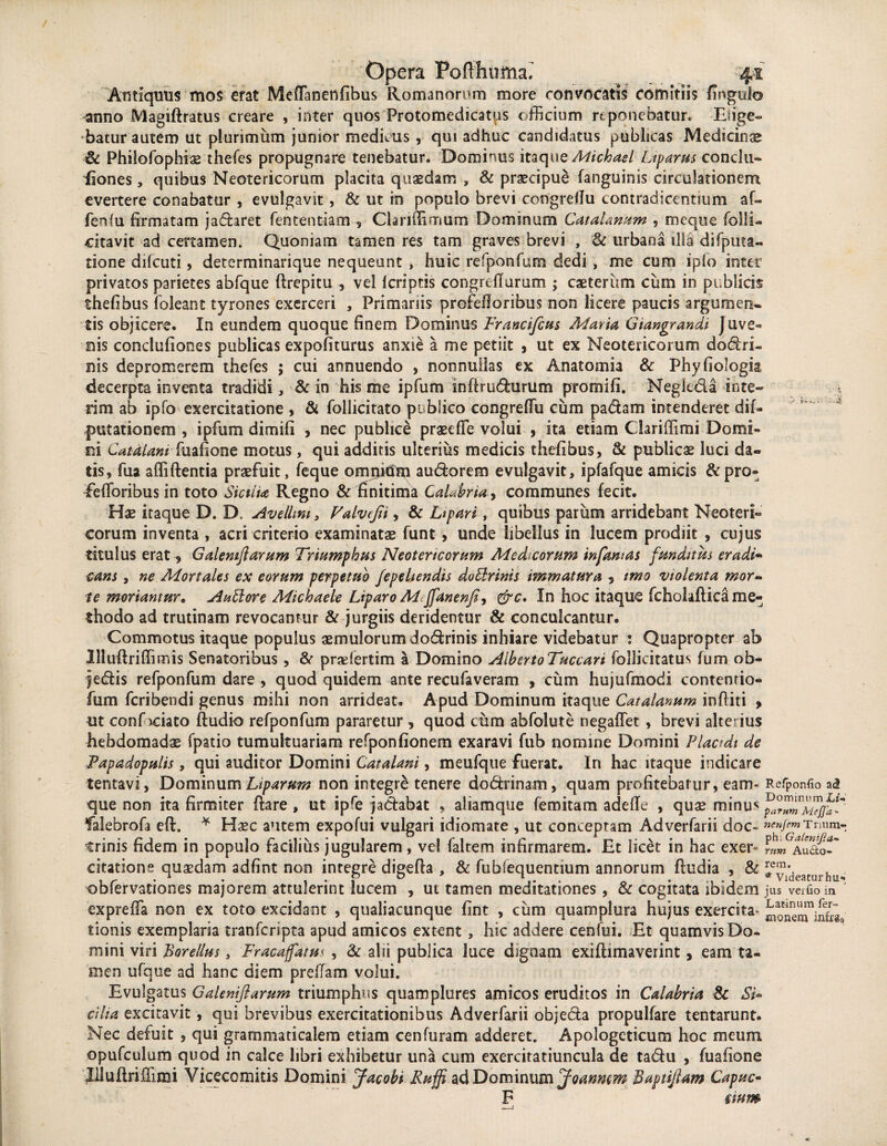 .'•4 Antiquus mos erat MefTanenfibus Romanorum more convocatis comitiis fingulo anno Magiftratus creare , inter quos Frotomedicatus officium reponebatur. Elige** batur autem ut plurimum junior medicus, qui adhuc candidatus publicas Medicina & Philofophiae thefes propugnare tenebatur. Dominus itaque Michael Lipams conchi- iaones, quibus Neotericorum placita quaedam , & praecipue (anguinis circulationem evertere conabatur , evulgavit, & ut in populo brevi congrellu contradicentium af« fenfu firmatam jadaret fentent-iatn , Clariffimum Dominum CataUnum , meque folli- citavit ad certamen. Quoniam tamen res tam graves brevi , & urbana illa duplica¬ tione difcuti, detcrminarique nequeunt , huic refponfum dedi , me cum ip(o inter privatos parietes abfque ftrepitu , vel lcriptss congreflurum ; caeterum cum in publicis thefibus foleant tyrones exerceri , Primariis profefioribus non licere paucis argumen¬ tis objicere. In eundem quoque finem Dominus Francifcus Matia, Giangrandi Juve- ois conclufiones publicas expoliturus anxie a me petiit , ut ex Neotericorum dodri- nis depromerem thefes ; cui annuendo , nonnullas ex Anatomia & Phyfiologia decerpta inventa tradidi, & in his me ipfum snftrudumm promifi. Negleda inie¬ rim ab ipfo exercitatione , & follicitato publico congreffu cum padam intenderet dif- putationem , ipfum dimifi , nec publice praeriTe volui , ita etiam Clariffimi Domi¬ ni Catdlani fuafione motus, qui additis ulterius medicis thefibus, & publicae luci da¬ tis, fua affiflentia praefuit, feque omnium audorem evulgavit, ipfafque amicis &pro- fetioribus in toto Statia Regno & finitima Calabria, communes fecit. Hae itaque D. D. Avellmt, Valvefn , & Ltpari, quibus parum arridebant Neoteri¬ corum inventa , acri criterio examinatae funt, unde libellus in lucem prodiit , cujus titulus erat, Galemftarum Triumphas Neotericorum Medicorum infamas funditas eradi¬ cans , ne Mortales ex eorum perpetuo fepeltendis doblrinis immatura 5 imo violenta mor¬ te moriantur. Antore Michaele Liparo M Jfanenfi9 &c. In hoc itaque fcholaftica me¬ thodo ad trutinam revocantur & jurgiis deridentur & conculcantur. Commotus itaque populus aemulorum dodrinis inhiare videbatur : Quapropter ab llluflriffimis Senatoribus, St prariertim a Domino AlbertoTuccari follieitatus fum ob- jedis refponfum dare , quod quidem ante recufaveram , cum hujufmodi contentio- fum feribendi genus mihi non arrideat. Apud Dominum itaque Catalanum inditi > ut conf iciato (ludio refponfum pararetur, quod cum abfolute negaflet, brevi alterius hebdomadae (patio tumultuariam refponfionern exaravi fub nomine Domini Plactdt de Papadopulis, qui auditor Domini Catalani, meufque fuerat. In hac itaque indicare tentavi, Dominum Liparam non integre tenere dodrinam, quam profitebatur, eam- Refponfio ad que non ita firmiter (lare, ut ipfe jadabat , aiiamque femitam adeffe , quae minus falebrofa e(l. * Haec autem expofui vulgari idiomate , ut conceptam Adverfarii doc- nenIemTrmm- trinis fidem in populo facilius jugularem, ve! faltem infirmarem. Et licet in hac exer« Audo-* citatione quaedam adfint non integre digefla , & fubfequentium annorum (ludia , & ieyldeamrhu, obfervationes majorem attulerint lucem , ut tamen meditationes, & cogitata ibidem jus veifio in expreffa non ex toto excidant , qualiacunque fint , cum quampiura hujus exercita* monenTiSra» tionis exemplaria tranferipta apud amicos extern , hic addere cenfui. Et quamvis Do¬ mini viri Borellus, Fracaffatas , St alii publica luce dignam exifumaverint, eam ta¬ men ufque ad hanc diem preffam volui. Evulgatus Galemftarum triumphus quamplures amicos eruditos in Calabria & Si¬ cilia excitavit, qui brevibus exercitationibus Adverfarii objeda propulfare tentarunt. Nec defuit , qui grammaticalem etiam cenfuram adderet. Apologeticum hoc meum opufculum quod in calce libri exhibetur una cum exercitatiuncula de tadu , fuafione Illuftriffimi Yicecomitis Domini Jacobi Raffi ad Dominum Joanmm Baptftam Capuc- F £ tum