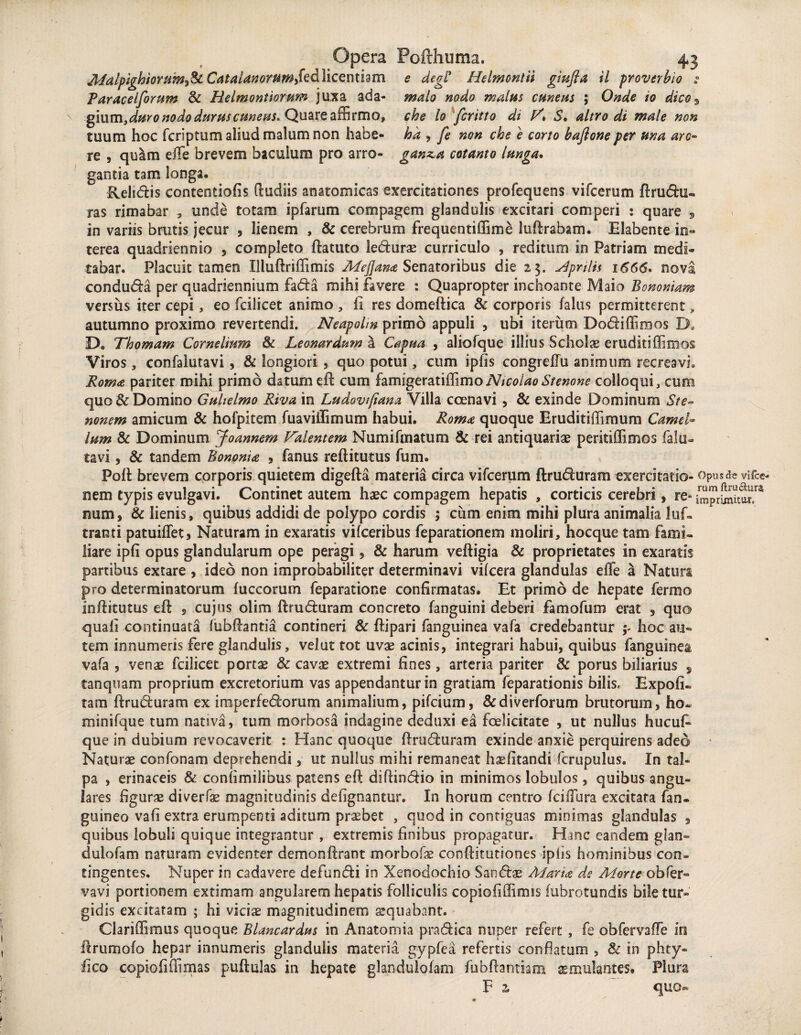 Afalpighioram^Sz Catalanoruwfed licentiam e degi* Helmontii giufta ii proverbio s Paracelforum & Helmonttorum juxa ada- malo nodo malus cuneus ; Onde io dico$ gium,duro nodo durus cuneus. Quare affirmo, che lo fcritto di V* S, altro di male non tuum hoc fcriptum aliud malum non habe- ha , fe non che e corto baftone per una aro- re , quam effe brevem baculum pro arro- gan&a cotanto langa. gantia tam longa. Relidis contentiofis (ludiis anatomicas exercitationes profequens vifcerum ftru<5hi« ras rimabar , unde totam ipfarum compagem glandulis excitari comperi : quare , in variis brutis jecur , lienem , & cerebrum frequentiffime luflrabam. Elabente in¬ terea quadriennio , completo ftatuto leduras curriculo , reditum in Patriam medi¬ tabar. Placuit tamen Illuftriffimis Mejjana Senatoribus die 23. Aprilis 1666. nova conduda per quadriennium fada mihi favere : Quapropter inchoante Maio Bononiam versus iter cepi, eo fcilicet animo , fi res domeftica & corporis /alus permitterent, autumno proximo revertendi. Neapolin primo appuli , ubi iterum Dodiffimos D. D. Thomam Cornelium & Leonardum a Capua , aliofque illius Scholas eruditiffimos Viros, confalutavi, & longiori , quo potui, cum ipfis congreffu animum recreavi» Roma pariter mihi primo datum ell cum famigeratiffimoNicolaoStenone colloqui, cum quo & Domino Gahelmo Riva in Ludovtfiana Villa ccenavi , & exinde Dominum Ste- nonem amicum & hofpitem fuaviilimum habui. Roma quoque Eruditiffimum Camel¬ lam & Dominum Joannem Valentem Numifmatum & rei antiquarias peritiffimos falu- tavi, & tandem Bononia , fanus reftitutus funi. Poli brevem corporis quietem digefta materia circa vifcerum ftruduram exercitatio- Opus de vi Ice- nem typis evulgavi. Continet autem haec compagem hepatis , corticis cerebri, re» imprimitor/4 num, & lienis, quibus addidi de polypo cordis ; cum enim mihi plura animalia luf- tranti patuiffe-t» Naturam in exaratis vifceribus feparationem moliri, hocque tam fami¬ liare ipfi opus glandularum ope peragi, & harum veftigia & proprietates in exaratis partibus extare , ideo non improbabiliter determinavi vilcera glandulas effe a Natura pro determinatorum luccorum feparatione confirmatas. Et primo de hepate fermo inftitutus ell , cujus olim ftruduram concreto fanguini deberi famofum erat , quo quali continuata fubftantia contineri & ftipari fanguinea vafa credebantur my hoc au¬ tem innumeris fere glandulis, velut tot uvas acinis, integrari habui, quibus fanguinea vafa , venas fcilicet portx & cavae extremi fines, arteria pariter & porus biliarius , tanquam proprium excretorium vas appendantur in gratiam feparationis bilis. Expoli¬ tam ftruduram ex irnperfedorum animalium, pifcium, &diverforum brutorum, ho« minifque tum nativa, tum morbosa indagine deduxi ea foelicitate , ut nullus hucuf- que in dubium revocaverit : Hanc quoque ftruduram exinde anxie perquirens adeo Naturas confonam deprehendi, ut nullus mihi remaneat haefitandi fcrupulus. In tal¬ pa , erinaceis & confimilibus patens eft diftindio in minimos lobulos, quibus angu¬ lares figuras diverfas magnitudinis delignantur. In horum centro fciiTura excitata fan- guineo vafi extra erumpenti aditum praebet , quod in contiguas minimas glandulas , quibus lobuli quique integrantur , extremis finibus propagatur. Hanc eandem glan» dulofam naturam evidenter demonftrant morbofas conllitutiones iplis hominibus con¬ tingentes. Nuper in cadavere defundi in Xenodochio Sandae Alaria de Morte obfer- vavi portionem extimam angularem hepatis folliculis copiofiffimis fubrotundis bile tur¬ gidis excitatam ; hi viciae magnitudinem ssquabant. Clariffimus quoque Blancardus in Anatomia pradica nuper refert , fe obfervaffe in ftrumolo hepar innumeris glandulis materia gypfea refertis conflatum , & in phty- fico copiofiffimas pullulas in hepate glandulofam fubllantiam aemulantes# Plura V 2, quo-