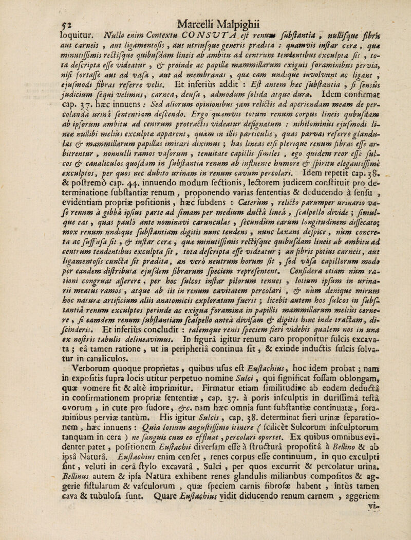 loquitur. Mullo enim Contextu CONSVTA efl renum fubflantia , mllifque fibrk aut carneis , aut ligamento fis , aut utrtnfcjue generis pradita ; quamvis mftar cera , qua minutiffimis reciifque quibufdam lineis ab ambitu ai centrum te trientibus exculpta fit , to¬ ta defcripta effe videatur , proinde ac papilU mammillarum exiguis foraminibus pervia, nifi fortaffe aut ad vafa , aut ad membranas , qua eam undique involvunt ac ligant , ejufmodi fibras referre velis. Et inferius addit : Efi autem hac fubflant ia , fi fensm judicium fequi velimus, carnea, denfii , admodum fohda atque dura• Idem confirmat cap. 37. haec innuens; Sed aliorum opinionibus jam rehblis ad aperiendam meam de per¬ colanda urini fententiam defeendo. Ergo quamvis totum renum corpw lineis qubufdam ab ipforum ambitu ad centrum protraths videatur defignatum : nihilominus ejufmodi li¬ nea nullibi melius exculpta apparent, quam tn illis particulis , quas parvas referre glandu¬ las & mammillarum papillas imitari diximus ; has Itneas etfi pleriqne renum fibras effe ar¬ bitrentur , nonnulli ramos vaforum , tenuitate capillis fimiles , ego quidem reor effe fui- cos & canaliculos quofdam in fubftantta renum ab influente humore & fpirttu elegantiffime exculptos, per quos nec dubito urinam in renum cavum percolari. Idem repetit cap. 38. & pofiremo cap. 44. innuendo modum fedionis, lecfiorem judicem conftituit pro de» terminatione fubftantiae renum , proponendo varias fententias & deducendo a fenfu , evidentiam propriae politionis , haec fubdens : Caterum , rehtto parumper urinario va- fle renum a gibba ipfeus parte ad fimam per medium duttd linea 9 fcalpello divide ; finml- que eas, quas paulo ante nominavi carunculas , fecundum earum longitudinem diffecato; mox renum undique fubfiantiam digitis nunc tendens , nunc laxam dejpice , num conere* ta ac fuffufi fit , & inftar cera , qua minutiffimis reblifque quibufdam lineis ab ambitu ad centrum tendentibus exculpta fit, tota defcripta effe videatur ; an fibris potius carneis, aut ligamentofis euntia fit pradita, an vero neutrum horum fit , fisd vafa capillorum modo per eandem diflributa ejufdem fibrarum fpeciem reprefentent. Confidera etiam num ra¬ tioni congruat afjerere , per hoc fulcos inftar pilorum tenues , lotium ipfitm in urina¬ rii meatus ramos , atque ab iis in renum cavitatem percolari , & num denique mirum hoc natura artificium aliis anatomicis exploratum fuerit ; licebit autem hos fulcos in fubf- tantid renum exculptos perinde ac exigua foramina in papillis mammillarum melius cerne¬ re , fi eamdem renum fubfiantiam fcalpello antea divifam & digitis hinc inde tratlam , di- fcinderiso Et inferius concludit : talemque renis fpeciem fieri videbis qualem nos m una ex noftris tabulis delineavimus. In figura igitur renum caro proponitur fulcis excava¬ ta ; ea tamen ratione , ut ia peripheria continua fit, & exinde indu&is fulcis folva- tur in canaliculos. Verborum quoque proprietas , quibus ufus efi: Eufiachius, hoc idem probat; nam in expolitis lupra locis utitur perpetuo nomine Sulci, qui fignificat foliam oblongam, quae vomere fit & alte imprimitur. Firmatur etiam fimilitudirte ab eodem dedu&a in confirmationem propriae fententiae, cap. 37. a poris infculptis in duriffima tefia ©vorum , in cute pro fudore, &c. nam haec omnia funt fubfiantiae continuata, fora¬ minibus perviae tantum. His igitur Sulcis, cap. 38. determinat fieri urins feparatio- nem * haec innuens : Quia lotium angufliffimo itinere ( fcilicet Sulcorum infculptorura tanquam in cera ) ne fanguis cum eo effluat,percolari oportet. Ex quibus omnibus evi¬ denter patet , politionem Euflachii diverfam effe a firutfiura propofita & Bellino & ab ipsa Natura. Euflachius enim cenfet, renes corpus effe continuum, in quo exculpti fint, veluti in cera ftylo excavata , Sulci , per quos excurrit & percolatur urina. Bellinus autem & ipfa Natura exhibent renes glandulis miliaribus compofitos & ag- gerie fiftularum & vafculorum , quae fpeciem carnis fibrofae habent , intus tamen cava & tubulofa funt. Quare Euflachius vidit diducendo renum carnem , aggeriem Vbm