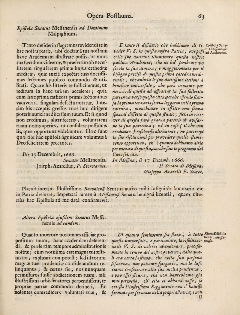 Epiflola Senatus MeffanenGs ad Dominum Malpighium. Tanto defiderio flagramus revidendi te io Iiac noftra patria, ubi dodrinatua noftram hanc Academiam iiluftrare poliis, ut mora tua faeculam videatur,& praefertim ob necef- fitatem fingu larem primae hujus cathedrae medicae, quae anxie expedat tuasdoctiffi- mas lediones publico commodo & uti¬ litati. Quare his litteris te follicitamus,ut reditum in hanc urbem acceleres; quia cum haec prima cathedra primis ledionibus vacaverit, lingulari defedunotatur. Inte- rim his acceptis grelTus tuos huc dirigere poteris nunciansdifaIlum tuum.Et fi,quod non credimus, aliter feceris, voluntatem tuam nobis aperies, ut confidere poffimus iis, quae opportuna videbuntur. Haec funt quae tibi hac epiftola fignificare voluimus a Deo felicitatem precantes. Die 17 Decembris, 166S. Scnatm MelTanenfis. Jofeph. Azardius, P. Secretanus, E tanto il dejtderio che habbtamo di ri- Epiftola sena- ve der V. S. in quefia nofira Patria, ovepojji ccdle fiie dottrme illuminare que fla nofira publica Academia; che ne ha fembrato vn fiecolo la fua dimora, e maggior mente per il bifiogno predfio di que fi a prima catedra medi¬ cinale , che anhela le Jue dottijfime lettiom a beneficio univerfiale , che pero veniam0 per mezzodt que fi a ad ajfirettar la fiua fiollecita partenza ver fio que fi a attayperche e fi endo ficor- fa la prima ternaria fen*,a leggerm nellaprima catedra , manchiamo in ejfietto non fienz,a fipeztal dijfietto di que fio fludio; Jiche in rice* ver di quefia fard grazia partirfi & avifiar* ne la fiua partenza ; ed in cafio ( il che non credtamo ) rfioivejje altrimente , ne partecipt le fiue rifioluziom per provedere qnello fiime« remo opportuno, ch* e quanto dobbiamo dirle per mezzo di queftayccn chefine le pr egi amo dal Gelo felicita• In Adejfina , li 17 Decemb. 7 666* Il Senato dt /klejfima» Giofieppo Azareilt P» Secreta Placuit interim Illuftriffimo Bononienfi Senatui audo mihi ihfigniter honorario me in Patria detinere, impetrata tamen a M^Jfanenfi Senatu benigna licentia , quam ulte* rius hac Bpiftola ad me data confirmavit. Altera Epiftola ejufidem Senatus Meffa- neniis ad eundem. Quanto moerore nos omnes afficiat pro- pofitum tuum, hanc academiam deferen¬ di, & praefertim tempore adminiftrationis noftrae; cum notiffirxn erat magna tui aefti- matio, explicari non poteft; fed id totum magnae tuae prudentiae conliderandum re¬ linquimus ; <k certus fis, nos nunquam permilfurosfuifle abdicationem tuam, nili illuftriffimi urbisfenatores perpendillent, te propriae patriae commodo detineri. Et nolentes contradicer e voluntati tuae, & Di quanto fientimento fia flataa tutto quefio univerfale, e particulare, larifioluz.to- nmp, ne dt E'. S. di volerci abandonare, preafia» mente in tempo dei nofirogoverno, dal!'e qua¬ li era certaUjhma, che aella fiua perfiona fifacevay non potiamo fipiegarlo? ma lo lafi* ctamo coyfiderare alia fiua molta prudenza , e puo offer ficura , che non haurebbemo gia mai permeffo, ch* ella ci abbandomjfe, fie cotefio llluftrijjimo Rcggimento non C hauejfe fer mato perfiervtzto aelia propria! atriay e non II