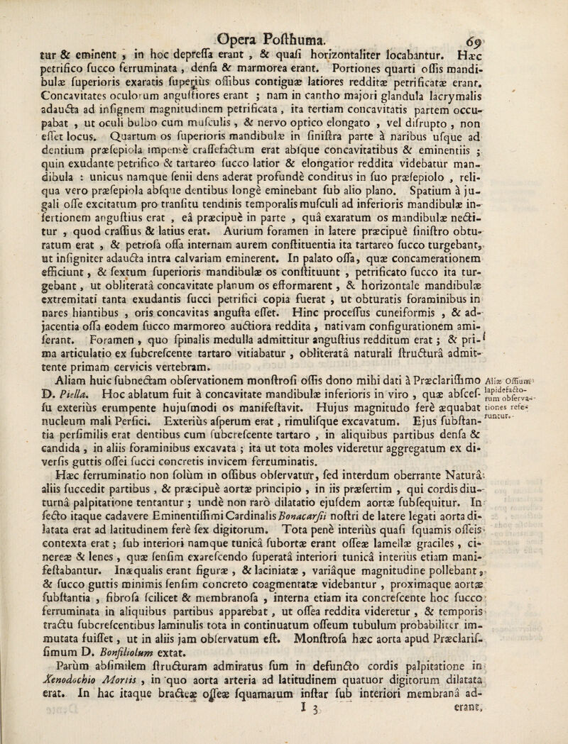 tur & eminent , in hoc depreffa erant , & quali horizontaliter locabantur. Hax petrifico fucco ferruminata , denla & marmorea erant. Portiones quarti odis mandi¬ bulas fuperioris exaratis fupeyus offibus contigua? latiores redditas petrificata? erant. Concavitates oculorum anguftiores erant ; nam in cantho majori glandula lacrymalis adauda ad infignem magnitudinem petrificata, ita tertiam concavitatis partem occu¬ pabat 5 ut oculi bulbo cum mufculis, & nervo optico elongato , vel difrupto , non efiet locus. Quartum os fuperioris mandibulae in finidra parte a naribus ufque ad dentium praefepiola impense craffefadum erat abique concavitatibus & eminentiis ; quin exudante petrifico & tartareo fucco latior & elongatior reddita videbatur man¬ dibula *. unicus namque fenii dens aderat profunde conditus io fuo praefepiolo , reli¬ qua vero praefepiola abfq.ue dentibus longe eminebant fub alio plano. Spatium a ju¬ gali ode excitatum pro tranfitu tendinis temporalismufculi ad inferioris mandibulae in- fertionem angudius erat , ea praecipue in parte , qua exaratum os mandibulae nedi- tur , quod craffius & latius erat. Aurium foramen in latere praecipue finidro obtu¬ ratum erat , & petrola offa internam aurem condituentia ita tartareo fucco turgebant*, ut infigniter adauda intra calvariam eminerent. In palato offa, quae concamerationem efficiunt, & fextum fuperioris mandibulae os condituunt , petrificato fucco ita tur¬ gebant , ut obJiterata concavitate planum os efformarent, & horizontale mandibula extremitati tanta exudantis fucci petrifici copia fuerat , ut obturatis foraminibus in nares hiantibus , oris concavitas anguda effet. Hinc proceffus cuneiformis , & ad¬ jacentia offa eodem fucco marmoreo audiora reddita , nativam configurationem ami- ferant. Foramen , quo fpinalis medulla admittitur angudius redditum erat; & pri-* ma articulatio ex fubcrefcente tartaro vitiabatur , obliterata naturali ffrudura admit¬ tente primam cervicis vertebram. Aliam huicfubnedam obfervationem mondrofi offis dono mihi dati a Prae clari ffimo a\\x ornum D. Pulla. Hoc ablatum fuit a concavitate mandibulae inferioris in viro , quae abfcef- ^obfem.: fu exterius erumpente hujufmodi os manifedavit. Hujus magnitudo fere aequabat tiones refc* nucleum mali Perfici. Exterius afperum erat, rimulifque excavatum. Ejus fubdan- run'fcUr*' tia perfimilis erat dentibus cum fubcrefcente tartaro , in aliquibus partibus denfa & candida , in aliis foraminibus excavata ; ita ut tota moles videretur aggregatum ex di- verfis guttis offei fucci concretis invicem ferruminatis. Haec ferruminatio non folum in offibus oblervatur, fed interdum oberrante Natura; aliis fuccedit partibus, & praecipue aortae principio , in iis praefertim , qui cordis diu-- turna palpitatione tentantur ; unde non raro dilatatio ejufdem aortae fubfequitur. In fedo itaque cadavere Eminentiffimi Cardinalis fionacarjti nodri de latere legati aorta di¬ latata erat ad latitudinem fere fex digitorum. Tota pene interius quafi fquamis offeis- contexta erat; fub interiori namque tunica fubortae erant offeae lamellae graciles, ci¬ nereae & lenes , quae fenfim exarefcendo fuperata interiori tunica interius etiam mani* fedabantur. Inaequalis erant figurae , & laciniatae, variaque magnitudine pollebant 3 & fucco guttis minimis fenfim concreto coagmentatae videbantur , proximaque aorts fubftantia , fibrofa fcilicet & membranofa , interna etiam ita conerefcente hoc fucco ferruminata in aliquibus partibus apparebat, ut offea reddita videretur , & temporis* tradu fubcrefcentibus laminulis tota in continuatum offeum tubulum probabiliter im¬ mutata fuiffet, ut in aliis jam obiervatum eft. Mondrofa haec aorta apud Praeclarif- fimum D. Bonfiliolum extat. Parum abfimilem ftruduram admiratus fum in defundo cordis palpitatione in Xenodochio Mortis , in quo aorta arteria ad latitudinem quatuor digitorum dilatata erat. In hac itaque bradeae ojpfeae fquamatum indar fub interiori membrana ad-