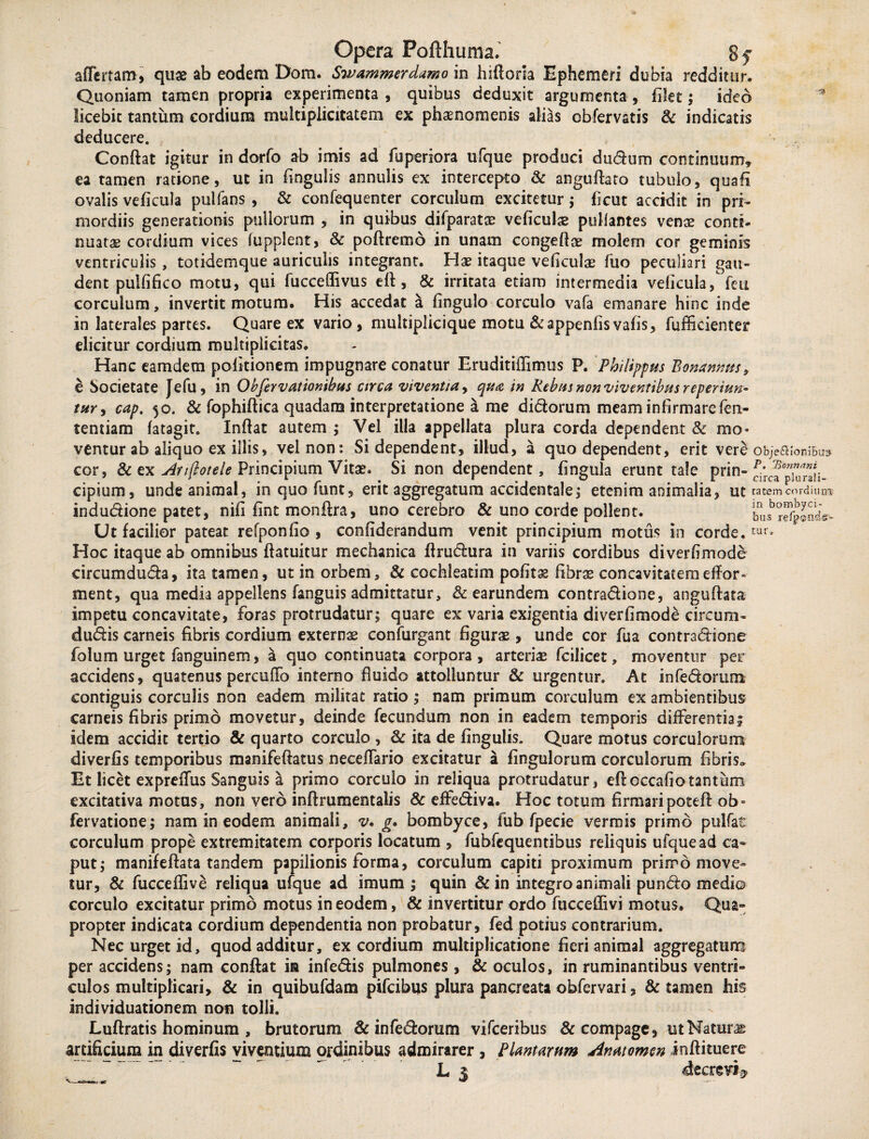 afferfam, quae ab eodem Dom. Swammerdamo in hiftoria Ephemeri dubia redditur* Quoniam tamen propria experimenta , quibus deduxit argumenta , filet; ideo licebit tantum cordium multiplicitatem ex phaenomenis alias obfervatis & indicatis deducere. Confiat igitur in dorfo ab imis ad fuperiora ufque produci dudum continuum, ea tamen ratione, ut in fingulis annulis ex intercepto & angufiato tubulo, quali ovalis veficula pullans , & confequenter corculum excitetur; ficut accidit in pri¬ mordiis generationis pullorum , in quibus difparatse veficulae pullantes venas conti¬ nuatae cordium vices lupplent, & poftremo in unam congeftae molem cor geminis ventriculis, totidemque auriculis integrant. Has itaque veficulae fuo peculiari gau¬ dent pulfifico motu, qui fucceflivus eft, & irritata etiam intermedia veficula, feii corculum, invertit motum. His accedat a fingulo corculo vafa emanare hinc inde in laterales partes. Quare ex vario, multiplicique motu &appenfisvafis, fufficienter elicitur cordium multiplicitas. Hanc eamdem politionem impugnare conatur Eruditiffimus P. Philippus Bonanms, e Societate Jefu, in Obfervationibus arca viventia, qua in Rebus non viventibus reperiun- tur, cap, 50. & fophiftica quadam interpretatione a me didorum meam infirmare fen- tentiam latagit. Inflat autem ; Vel illa appellata plura corda dependent & mo¬ ventur ab aliquo ex illis, vel non: Si dependent, illud, a quo dependent, erit vere objeafoniBi» cor, & ex Anftotele Principium Vitas. Si non dependent, fingula erunt tale prin- cipium, unde animal, inquofunt, erit aggregatum accidentale; etenim animalia, ut tatem cordium indudione patet, nili fint monftra, uno cerebro & uno corde pollent. busb?^nd«w Hoc itaque ab omnibus ftatuitur mechanica ftrudura in variis cordibus diverfimode circumduda, ita tamen, ut in orbem, & cochleatim pofitss fibrae concavitatem effor» ment, qua media appellens fanguis admittatur, & earundem contradione, anguftata impetu concavitate, foras protrudatur; quare ex varia exigentia diverfimode circum- dudis carneis fibris cordium externae confurgant figurae, unde cor fua contradione folum urget fanguinem, a quo continuata corpora , arteriae fcilicet, moventur per accidens, quatenus perculFo interno fluido attolluntur & urgentur. At infedorum contiguis corculis non eadem militat ratio; nam primum corculum ex ambientibus carneis fibris primo movetur, deinde fecundum non in eadem temporis differentias idem accidit tertio & quarto corculo , & ita de fingulis. Quare motus corculorum diverfis temporibus manifeftatus neceflario excitatur a fingulorum corculorum fibris. Et licet exprelfus Sanguis a primo corculo in reliqua protrudatur, eftoccafiotantum excitativa motus, non vero inftrumentalis & effediva. Hoc totum firmaripoteft ob- fervatione; nam in eodem animali, v. g. bombyce, fub fpecie vermis primo pulfat corculum prope extremitatem corporis locatum , fubfequentibus reliquis ufque ad ca* put; manifeftata tandem papilionis forma, corculum capiti proximum primo move¬ tur, & fuccellive reliqua ufque ad imum ; quin &in integro animali pundo medio corculo excitatur primo motus in eodem, & invertitur ordo fuccellivi motus. Qua¬ propter indicata cordium dependentia non probatur, fed potius contrarium. Nec urget id, quod additur, ex cordium multiplicatione fieri animal aggregatum per accidens; nam confiat in infedis pulmones, & oculos, in ruminantibus ventri¬ culos multiplicari, & in quibufdam pifcibus plura pancreata obfervari, & tamen his individuationem non tolli. Luftratis hominum , brutorum & infedorum vifceribus & compage, ut Naturas artificium in diverfis viventium ordinibus admirarer , Plantarum jinatomcn inftituere ’ ~ '. L j decrevi*