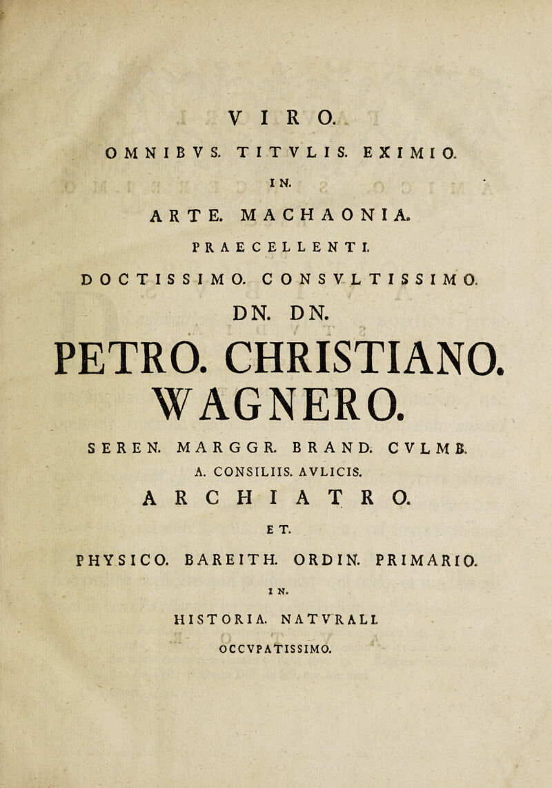 VIRO. OMNIBVS. T I T V L I S. EXIMIO. I N. ARTE. MACHAONIA. PRAECELLENTI. DOCTISSIMO. CONSVLTISSIMO. DN. DN. PETRO. CHRISTIANO. WAGNERO. SEREN. MARGGR. BRAND. CVLMB. A. CONSILIIS. AVLICIS. ARCHIATRO. ET. • PHYSICO. BAREITH. ORDIN. PRIMARIO. HISTORIA. NATVRALL OCCVPATISSIMO.