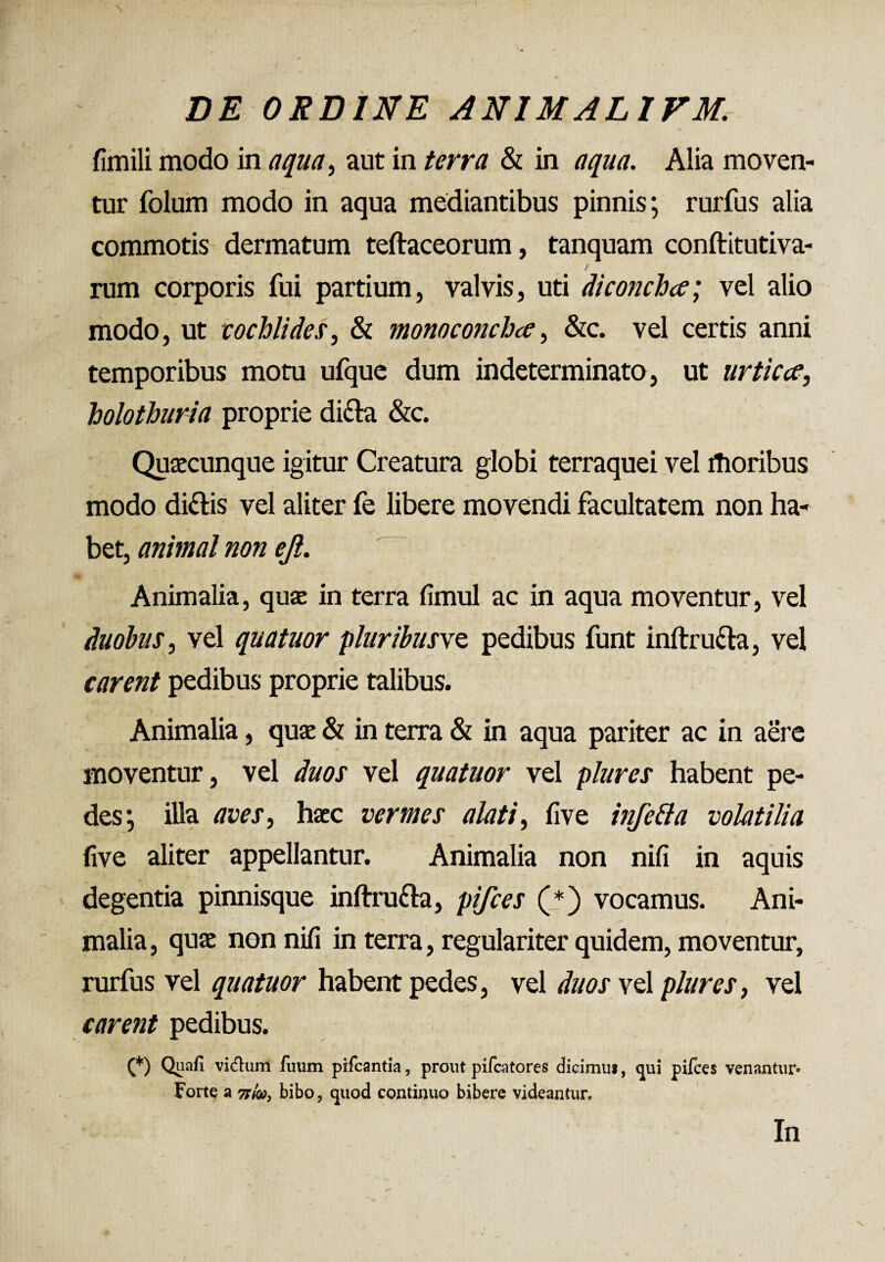 fimili modo in aqua, aut in terra & in aqua. Alia moven¬ tur folum modo in aqua mediantibus pinnis; rurfus alia commotis dermatum teftaceorum, tanquam conftitutiva- e rum corporis fui partium, valvis, uti di conchee; vel alio modo, ut cochlides, & monoconchee, &c. vel certis anni temporibus motu ufque dum indeterminato, ut urtica, holothuria proprie di&a &c. Quaecunque igitur Creatura globi terraquei vel ffioribus modo di&is vel aliter fe libere movendi facultatem non ha¬ bet, animal non ejl. Animalia, quae in terra fimul ac in aqua moventur, vel duobus, vel quatuor pluribusve pedibus funt inftru&a, vel carent pedibus proprie talibus. i «■ / V ' } ’ N Animalia, quae & in terra & in aqua pariter ac in aere moventur, vel duos vel quatuor vel plures habent pe¬ des; illa aves, haec vermes alati, live infetta volatilia five aliter appellantur. Animalia non nifi in aquis degentia pinnisque inftru&a, pifces (*) vocamus. Ani¬ malia , quae non nifi in terra, regulariter quidem, moventur, rurfus vel quatuor habent pedes, vel duos vel plures, vel carent pedibus. (*) Quali vidlum fuum pifcantia, prout pifcatores dicimu*, qui pifces venantur» Forte a tdw, bibo, quod continuo bibere videantur» In