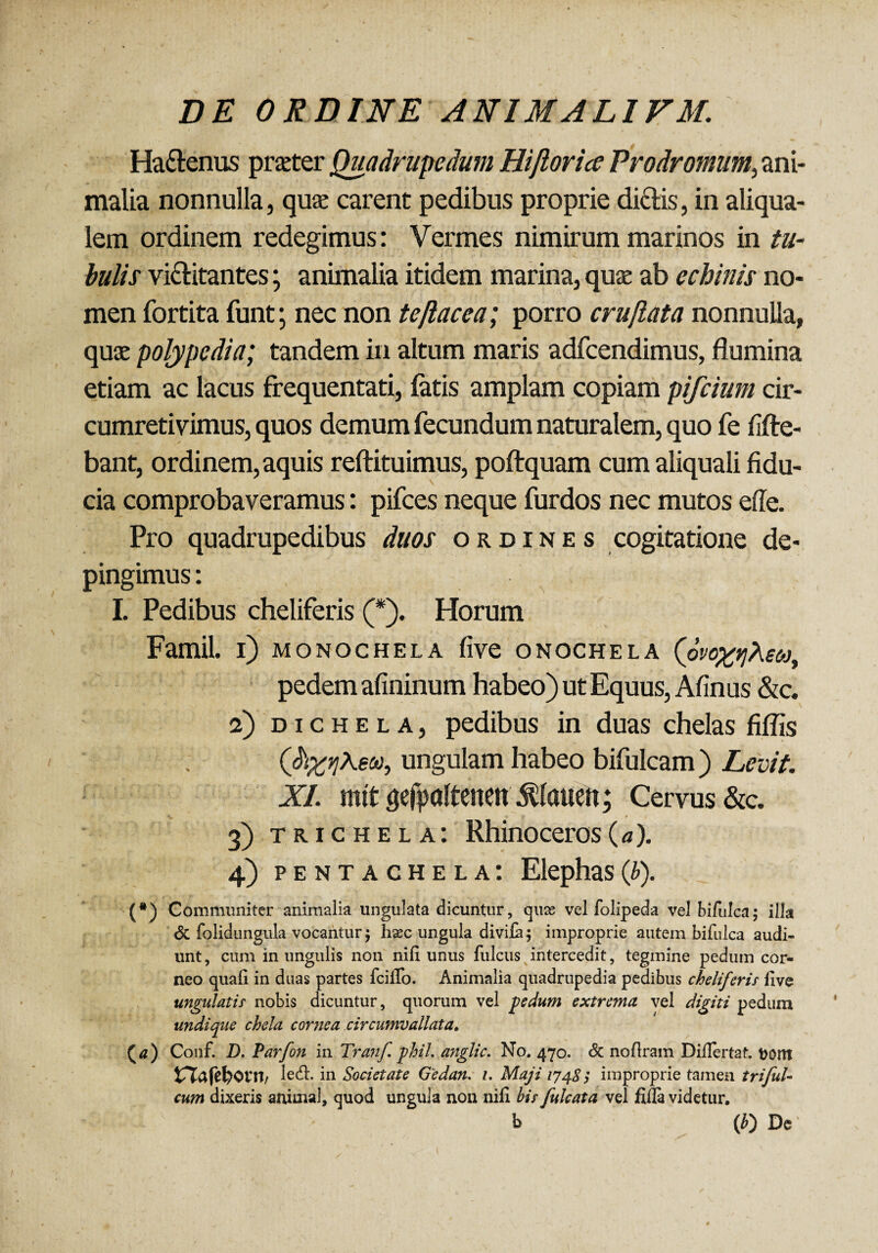 Ha&enus prater Quadrupedum Hijlorice Prodromum, ani¬ malia nonnulla, qua: carent pedibus proprie didis, in aliqua- lem ordinem redegimus: Vermes nimirum marinos in tu¬ bulis vi&itantes; animalia itidem marina, qua: ab echinis no¬ men fortita funt; nec non te flacca; porro cruflata nonnulla, qua: polypedia; tandem in altum maris adfcendimus, flumina etiam ac lacus frequentati, latis amplam copiam pifcium cir¬ cumretivimus, quos demum fecundum naturalem, quo fe fifte- bant, ordinem, aquis reftituimus, poftquam cum aliquali fidu¬ cia comprobaveramus: pifces neque furdos nec mutos effe. Pro quadrupedibus duos ordines cogitatione de¬ pingimus: I. Pedibus cheliferis (*). Horum Famil. i) monochela live onochela (6vo%t]Aeoj, pedem afininum habeo) ut Equus, Afinus &c. a) d i c h e l a , pedibus in duas chelas fiflis a, ungulam habeo bifulcam ) Levit. XI. mtt gefpaltenen $lauett; Cervus &c. 3) trichela: Rhinoceros (a). 4) pentachela: Elephas(b). (*) Communiter animalia ungulata dicuntur, quse vel folipeda vel bifulca; illa & folidnngula vocantur $ hsec ungula divila; improprie autem bifulca audi¬ unt , cum in ungulis non nili unus fulcus intercedit, tegmine pedum cor¬ neo quali in duas partes Icilio. Animalia quadrupedia pedibus cheliferis live ungulatis nobis dicuntur, quorum vel pedum extrema, vel digiti pedum undique chela come a circumvallata. {a) Conf. D. Parfon in Tranf. phil. anglic. No. 470. & noflram Dillertat. t>om tTTafcl)Orn/ ledi, in Societate Gedan. 1. Maji 1748; improprie tamen trifuU cum dixeris animal, quod ungula non nili bis fulcata vel fiffa videtur. b (£) De'