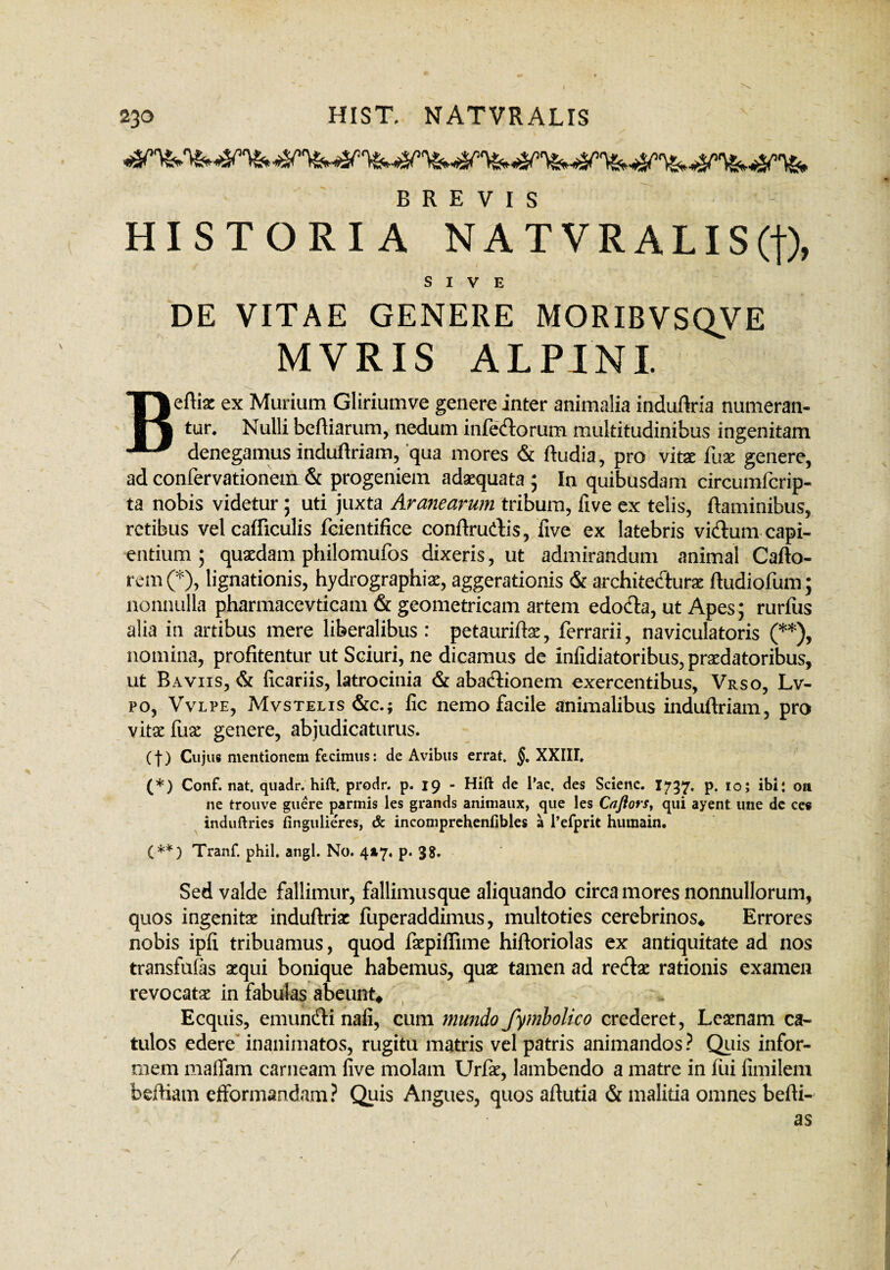 BREVIS HISTORIA NATVRALIS(f), SIVE DE VITAE GENERE MORIBVSQVE MVRIS ALPINI. S» Beftia: ex Muriam Gliriumve genere inter animalia induflria numeran¬ tur. Nulli befliarum, nedum infectorum multitudinibus ingenitam denegamus induftriam, qua mores & ftudia, pro vitae fuae genere, ad confervationem & progeniem adaequata 5 In quibusdam circumfcrip- ta nobis videtur; uti juxta Aranearum tribum, live ex telis, flaminibus, retibus vel cafliculis feientifice conflrudis, live ex latebris vidtum capi¬ entium ; quaedam philomufos dixeris, ut admirandum animal Cafto- rem (*), lignationis, hydrographiae, aggerationis & architectura; ftudiofum; nonnulla pharmacevticam & geometricam artem edocta, ut Apes; rurfus alia in artibus mere liberalibus : petauriflx, ferrarii, naviculatoris (**), nomina, profitentur ut Sciuri, ne dicamus de inlidiatoribus, praedatoribus, ut Baviis, & ficariis, latrocinia & abacdionem exercentibus, Vrso, Lv- po, Vvlpe, Mvstelis &c.; fic nemo facile animalibus induftriam, pro vita: fuae genere, abjudicaturus. (f) Cujus mentionem fecimus: de Avibus errat. §, XXIII. (*) Conf. nat. quadr. hift. prodr. p. 19 - Hift de Tac. des Scienc. I737. p. 10; ibi: oit ne trouve guere parmis les grands animaux, que les Cnflors, qui ayent une dc ce« induftries fingulieres, & incomprehenfibles a 1’efprit humain. (**) Tranf. phil. angi. No. 4*7. p. 3?. Sed valde fallimur, fallimusque aliquando circa mores nonnullorum, quos ingenitae induftriac fuperaddimus, multoties cerebrinos* Errores nobis ipfi tribuamus, quod faepiffime hiftoriolas ex antiquitate ad nos transfufas aequi bonique habemus, quae tamen ad redlae rationis examen revocatae in fabulas abeunt* Ecquis, emunfti naii, cum mundo fymbolico crederet, Leaenam ca- tulos edere inanimatos, rugitu matris vel patris animandos ? Quis infor¬ mem maffam carneam five molam Urfae, lambendo a matre in fui fimilem beftiam efformandam? Quis Angues, quos aftutia & malitia omnes befti- as