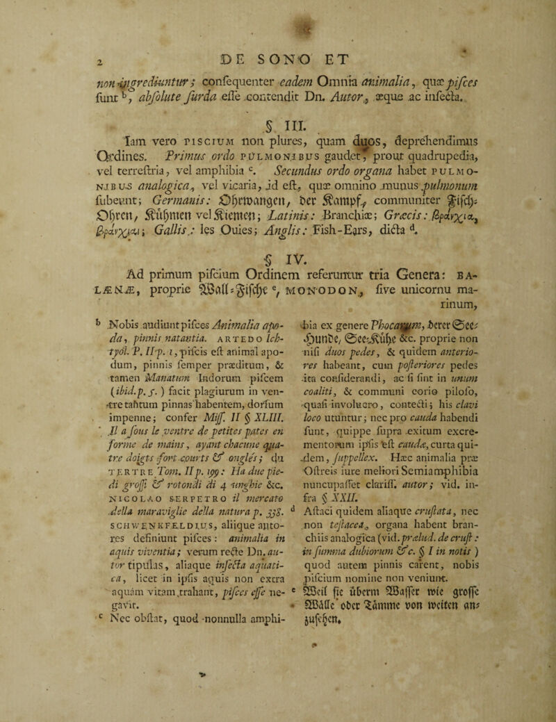 non -Migrediuntw ,* confequenter eadem Omnia animalia, qux pifces funtb, abfolute fur da efle contendit Dn. Autor,, aeque ac infeda. § III. lam vero piscium non plures, quam duos, deprehendimus Ordines. Primus ordo pulmonibus gaudet^ prout quadrupedia, vel terreftria, vel amphibia c. Secundus ordo organa habet pulmo- nj.b u*s analogicavel vicaria, id eft., qua* omnino munus pulmonum fubeunt; Germanis: O^rmanqCit, ber communiter %i\df Of^Ctt, 5i?il^meu velStentW; Latinis: Branchiae; Graecis: /S^ay^ia, pfjXw i Gallis.: les Ouies; Anglis: Fish-Ears, dicla d. 5 IV. Ad primum pifeium Ordinem referuntur tria Genera: ba- LFibUE, proprie Q, MONOdoN, five unicornu ma¬ rinum. b .Nobis audiunt pifces Animalia a po¬ pa , pinnis natantia, artedo Ich- tyoi. P. IIp. z, plicis eft animal apo- dum, pinnis femper praeditum, & tamen Manatum Indorum pifcem (ibid.p.g. ) facit plagiurum in ven- 'tretafitum pinnashabentem, dorium impenne; confer Mijf. II § XLIII. Jl a fons k ventre de petites pates en for me de mains, ayant chacune qmua- ir.e doigts fort-cmrts ongles ; tju tertre Toni. IIp. ipp: lia duepie- di grojji & rotondi di 4 unghie &c. Nicolao serpetro il mercato defla maraviglie defla natura p. jj$. schwenkfe,ldrjs, aliique nuto- res definiunt pifces: animalia in aquis viventia; verum refte Dn.au- tor tipulas, aliaque infecla aquati¬ ca, licet in ipfis aquis non extra aquam vitam,trahant, pifces ejfe ne- gaVir. Nec obftat, quod nonnulla amphi¬ bia ex genere Vbocav§m, t>ercr0c<U «fjUnN/ 0ecdvul)e &c. proprie non nifi duos pedes, & quidem anterio¬ res habeant, cum pofieriores pedes -ita confiderandi, ac fi fint in unum coaliti, & communi corio pilolo, -quafi involucro, contefti ; his clavi loco utuntur; nccpro cauda habendi funt, quippe fupra-exitum excre¬ mentorum ipfis‘eft cauda, curta qui- -dem, JuppeUex. Haec animalia prae Oftreis iure meliori Semiamphibia nuncupaftet clarifl'. autor; vid. in¬ fra § XXII. d Aftaci quidem aliaque crujlata, nec non tejiacca„ organa habent bran¬ chiis analogica (vid.pralud. de crufi : in furnna dubiorum oc. § I in notis ) quod autem pinnis carent, nobis pifeium nomine non veniunt. e SBcil ftc uberm 2Ba{fer tute gtoffc * SBatlc' ot)cc ^amme uon tuetten m 5uft§cn, c