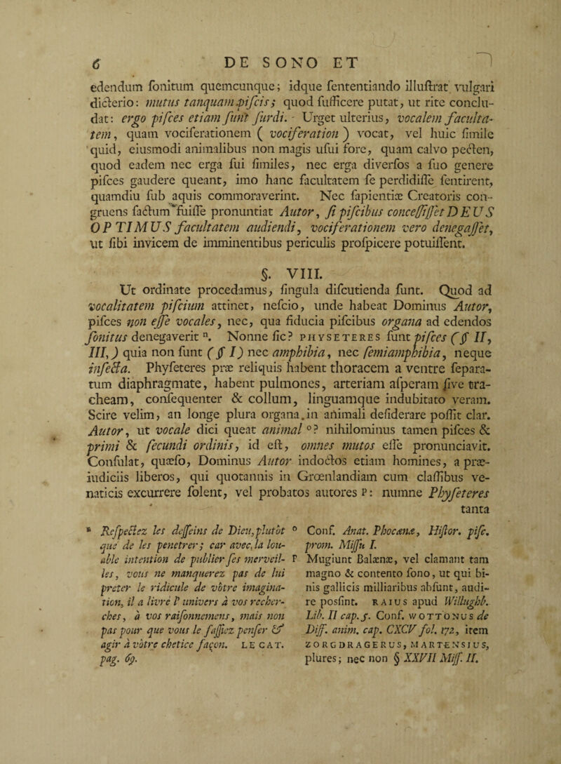 edendum follitum quemcunque; idque fententiando illuftrat vulgari diclerio: mutus tanquam.pifcis$ quod fudicere putat, ut rite conclu¬ dat : ergo pifces etiam funi fur di. - Urget ulterius, vocalem faculta¬ tem, quam vociferationem ( vociferationi vocat, vel huic fimilc quid, eiusmodi animalibus non magis ufui fore, quam calvo pecien, quod eadem nec erga fui limiles, nec erga divcrfos a fuo genere pifces gaudere queant, imo hanc facultatem fe perdidille fentirent, quamdiu fub aquis commoraverint. Nec fapientice Creatoris con¬ gruens fa<dum*fuiiTe pronuntiat Autor, fipifcibus conceffijfetDEUS OP TIMUS facultatem audiendi, vociferationem vero denegajjet, ut fibi invicem de imminentibus periculis profpicere potuillent. §. VIII. Ut ordinate procedamus, lingula difcutienda funt. Quod ad vocalitatem pifcium attinet, nefcio, unde habeat Dominus Autor, pifces non ejfe vocales, nec, qua fiducia pifcibus organa ad edendos fonitus denegaverit n. Nonne fic? physeteres funt pifces (§ I/, III,) quia non funt (fi I) nec amphibia, nec femiamphibia, neque infeBa. Phyfeteres prae reliquis habent thoracem a ventre fepara- tum diaphragmate, habent pulmones, arteriam afperam five tra¬ cheam, confequenter & collum, linguamque indubitato veram. Scire velim, an longe plura organa.in animali deliderare podit clar. Autor, ut vocale dici queat animal °? nihilominus tamen pifces & primi & fecundi ordinis, id eft, omnes mutos elfe pronunciavit. Confidat, quoefo, Dominus Autor indocdos etiam homines, a prae- iudiciis liberos, qui quotannis in Groenlandiam cum cladibus ve¬ naticis excurrere folent, vel probatos autores p : numne Phyfeteres tanta RefpeBez les dejfeins de Dicit, plutbt que de les penetrer s car avecfla Icit- able hitention de publicr fes merveil- les, vous ne manquerez pas de lui preter le ridicule de votre imagina- ticn. il a livre /’ itnivers a vos recher- ches, a vos raifonnemens, mais non faspour que votis le faffiez penfer it? agir a votre chetice faqon. lecat. pag. 69. Conf. An at. Phoc&nA, Hijlor. pifc. from. Mijfu I. Mugiunt Balacnoc, vel clamant tam magno & contento fono, ut qui bi¬ nis gallicis milliaribus nbfunt, audi¬ re posfint. r aius apud Willughb. Lib. II cap. j- Conf. wottonus de Diff. anim. cap. CXCV fol. 172, item ZORGDRAGEKUS, MARTENSIUS, plures; nec non § XXVII Mijf. II.