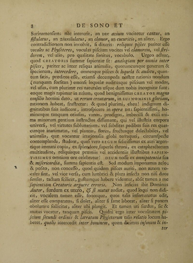 Surinamenfem; nec intererit, an vox avium vocitetur tantus, an fiflulatus, an ziuxilulatus, an clamor y an cucuritioy an aliter. Ergo contradictionem non involvit, d dixeris: reliquos pifces pariter ede vocales ac Phy fe teres, voculas pifcium vocites vel clamorem, vel jlri- dorem, vel alio, pro qualitate fonitus, vocabulo. Urgeo adhuc, quod creatoris fiunmce’fapientix fit: analogiam per omnia inter pifces, pariter ac inter reliqua animalia, quorumcunque generum & ipecierum, intercedere, omnesque pifces & loquela & auditu, quan¬ tum fatis, praeditos ede, etiamd decempeda nodxoc rationis nondum (nunquam fordtan ) emenfi loquelae auditusque pifcium vel modos, vel ufus, cum plurimae res naturales ufque dum nobis incognitae funt; eoque magis rapimur in zelum, quod benignillimus creator magno conjilio homini dato, ut rerum creatarum, in sui nominis gloriam, rationem habeat, fruftretur; & quod plurimi, eheu! indignum di¬ gnitatibus luis iudicent, introfpicere in opera dei fapientidimi, ho¬ minesque tanquam otiofos, vanos, prodigos, imbecilli & exili ani¬ ma minorum gentium inftructos diffamant, qui vel illuftria corpora univerli, vel virtutes fublunarium > vel fubditas pedibus fuis res quas¬ cunque inanimatas, vel plantas, flores, fruCtusque delectabiles, vel animalia, quae vocantur irrationalia globi tefraquei, circumlpeCte contemplanda, ftudent, quali vero regum feliciflimus ex auri argen¬ tique immani copia, ex fplendore.fuperbi throni, ex cataphraCtorum -multitudine, reliquisque praemiis vel accidentiis illuflribus sapien¬ ti ssi mus omnium ore celebretur! deum nolle ex omnipotentia fua & mifericordia, fumma fapientia eft. Sed modum imponamus zelo; & polito, non concedo, quod quidem pifces auriti, non autem vo¬ cales* fint, vel vice verfa, cum lumbrici & plura infecta non nili duos fenfus, tactum fcilicet, guftumque habere videntur, abiit tamen a me fapientiam Creatoris arguere erroris. Non inficias ibit Dominus Autor, furdum ex utero, c5 fi mutus audiat, quod loqui non didi¬ cit, vocalem tamen eile, fonosque, quos talis infortunatus edit, aliter ede comparatos, d dolet, aliter fi fime laborat, aliter d panem obolumve follicitat* aliter ubi plangit. Et tamen uti furdus, dc & mutus vocatur, tanquam pifcis. Quidni 'ergo inter vocalitatem pi- Jcium fecundi ordinis & latratum Phyjeterum talis relatio locum ha¬ beret, qualis intercedit inter hominem, quem dicimus injonum & in¬ ter