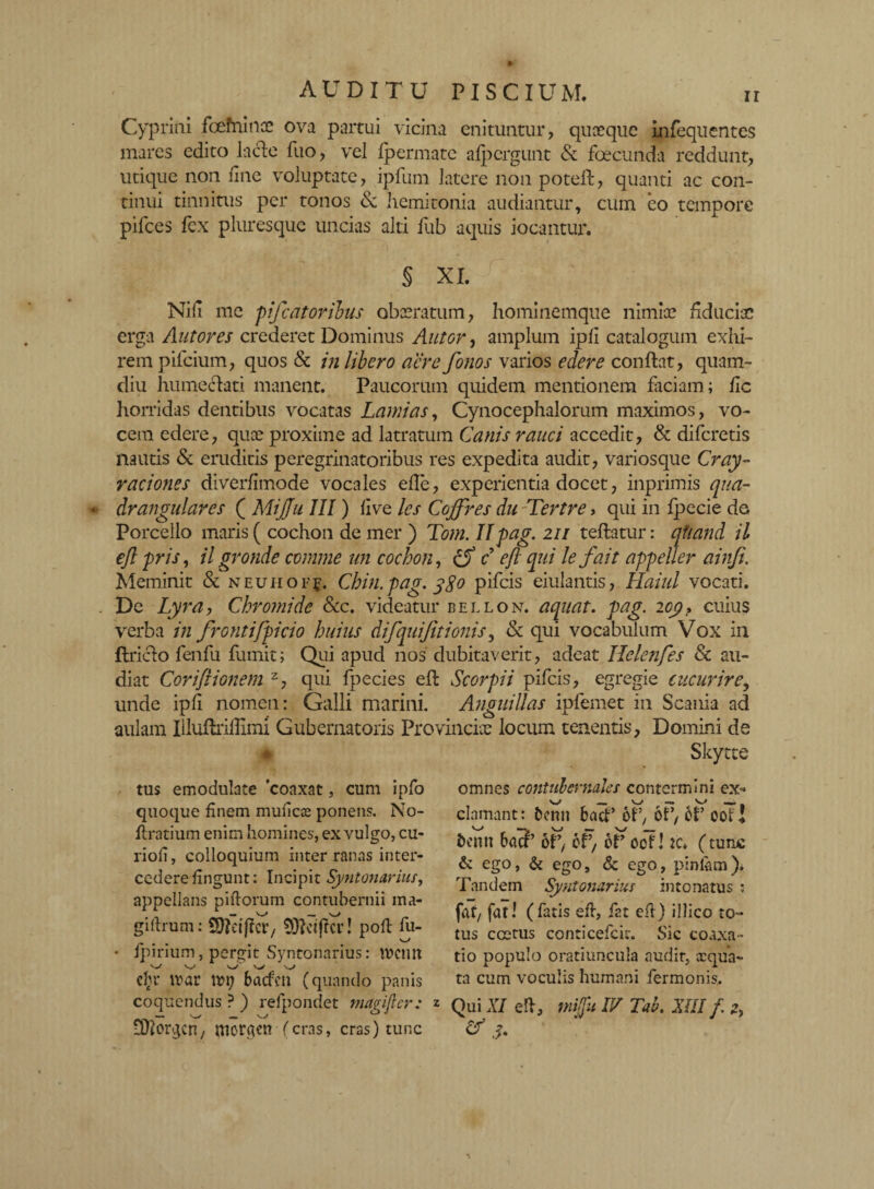 Cyprini fcefnince ova partui vicina enituntur, quaeque infequentes mares edito laede fuo, vel fpermate afpcrgunt & foecunda reddunt, utique non une voluptate, ipfum latere non poteft, quanti ac con¬ tinui tinnitus per tonos & hemitonia audiantur, cum eo tempore pifces fex pluresque uncias alti fub aquis iocantur. § XI. Nifi me pifcatoribus obaeratum, hominemque nimiae fiduciae erga Antores crederet Dominus Alitor, amplum ipfi catalogum exhi- rem pifeium, quos & in libero acre fonos varios edere conflat, quam- diu humeclati manent. Paucorum quidem mentionem faciam; fic horridas dentibus vocatas Lami as, Cynocephalorum maximos, vo¬ cem edere, quae proxime ad latratum Canis rauci accedit, & diferetis nautis & eruditis peregrinatoribus res expedita audit, variosque Cray- raciones diverfimode vocales efle, experientia docet, inprimis qua¬ drangulares ( MiJJu III) five les Coffres du Tertre, qui in fpecie de Porcello maris ( cochon de mer ) Tom. IIpag. 211 teflatur: qtiand il ejl pris, ilgronde comme un cochon, & c eft qui lefait appeller ainfi. Meminit & neuhofj. Chin.pag. 380 pifeis eiulantis, Haiul vocati. De Lyra, Chromi de &c. videatur bellon. aquat. pag. 2 og? cuius verba in frontifpicio huius difquiftionis, & qui vocabulum Vox in flriclo fenfu fumit; Qui apud nos dubitaverit, adeat Helenfes & au¬ diat Corifiionem z, qui fpecies efl Scorpii pifeis, egregie cucurire, unde ipfi nomen: Galli marini. Anguillas ipfemet in Scania ad aulam Illuflriffimi Gubernatoris Provinciae locum tenentis, Domini de Skytte ♦ tus emodulate 'coaxat, cum ipfo omnes contubernales contermini ex* • fpirium, pergit Syntonarius: tvcmt dyr mar ivi; baefen (quando panis coquendus ? ) refpondet mapifter: z ^ — W uftorgen, niorgtn (cras, cras) tunc quoque finem muficae ponens. No- flratium enim homines, ex vulgo, cu- riofi, colloquium inter ranas inter¬ cedere fingunt: Incipit Syntonarius, appellans piftorum contubernii ma- giflrum: Sftctjlcr, 3fteiffcr! pofl fu- s_/ clamant: benn bacP 6P, oP, 6P oot 1 fcenn ba3’ oP, 6P, bP oof! :c. (tunc & ego, & ego, & ego, pinlam). Tandem Syntonarius intonatus : fot/ fati (fatis efl, fat efl) illico to¬ tus coetus conticefcit. Sic coaxa¬ tio populo oratiuncula audit, aequa¬ ta cum voculis humani fermonis.