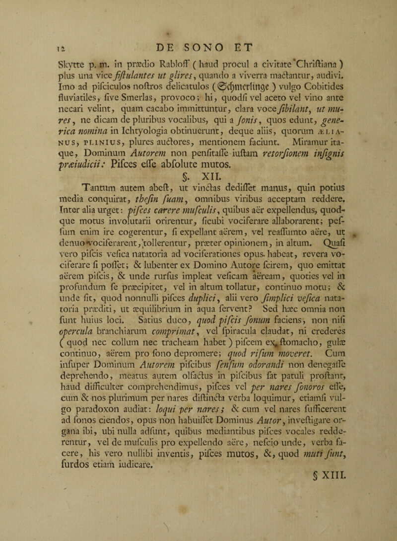 Skytte p. m. in praedio Rabloff ( haud procul a civitate *Chriftiana ) plus una vice fiftulantes ut glires, quando a viverra ma&antur, audivi. Imo ad pifciculos noftros delicatulos (0d)tttedtnflC ) vulgo Cobitides fluviatiles, five Smerlas, provoco; hi, quodfi vel aceto vel vino ante necari velint, quam cacabo immittuntur, clara vocefibilant, ut mu? res, ne dicam de pluribus vocalibus, qui a Jonis, quos edunt, gene- rica nomina in Ichtyologia obtinuerunt, deque aliis, quorum & l i a- nus, plinius, plures auclores, mentionem faciunt. Miramur ita¬ que, Dominum Autorem non penfitafle iuflam retorfionem infignis praiudicii: Pifces efle abfolute mutos. §. XII. Tantum autem abefl, ut vinflas dediflet manus, quin potius media conquirat, thefin fuam, omnibus viribus acceptam reddere. Inter alia urget: pifces carere mufculis, quibus aer expellendus, quod¬ que motus involutarii orirentur, ficubi vociferare allaborarent; pefi- fum enim ire cogerentur, fi expellant aerem, vel reafliimto aere, ut , de nuo «vociferarent, tollerentur, praeter opinionem, in altum. Quali vero pileis vefica natatoria ad vociferationes opus, habeat, revera vo¬ ciferare fi pollet; & lubenter ex Domino Autore fcirem, quo emittat aerem pileis, & unde rurfus impleat veficam aeream, quoties vel in profundum fe praecipitet, vel in altum tollatur, continuo motu; & unde fit, quod nonnulli pifces duplici, alii vero fimplici vefica nata¬ toria praediti, ut aequilibrium in aqua fervent? Sed heee omnia non funt huius loci. Satius duco, quod pifeis fonum faciens, non nifi opercula branchiarum comprimat, vel fpiracula claudat, ni crederes ( quod nec collum nec tracheam habet) pileem ex*ftomacho, gulae continuo, aerem pro fono depromere; quod rifum moveret. Cum infuper Dominum Autorem pifeibus fenfum odorandi non denegafle deprehendo, meatus autem olfa&us in pifeibus fat patuli proflant, haud difficulter comprehendimus, pifces vel per nares fonoros efle, cum & nos plurimum per nares diftiiufla verba loquimur, etiamfi vul¬ go paradoxon audiat: loqui per nares; & cum vel nares fufficerent ad fonos ciendos, opus non habuiflet Dominus Alitor, inveftigare or¬ gana ibi , ubi nulla adfunt, quibus mediantibus pifces vocales redde¬ rentur, vel de mufculis pro expellendo aere, nefeio unde, verba fa¬ cere, his vero nullibi inventis, pifces mutos, &, quod muti funt, fur dos etiam iudicare. § XIII.