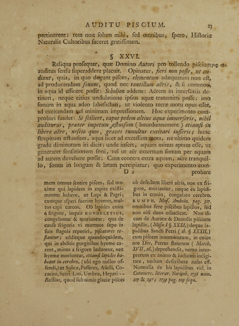 pertinerent; rem non folum mihi, fed omnibus, fpero, Hiftoriic Naturalis Cultoribus faceret gratiffimam. § XXVI. Reliqua profequar, quae Domino Aut ori pro'tollendo pifcium pag. 280. auditus fenfu fuperaddere placuit. Opinatur, fieri non pofje, ut au¬ diant , quia, in quo degunt pifces, elementum adaequatum non eft, ad producendum fonum, quod nec tantillum aeris, & fi commoti, in aqua id efficere poflit: Scholion addens: Aerem in interfdtiis de¬ tineri , neque citius undulatione ipfius aquae transmitti polle; imo fonum in aqua adeo labefactari, ut violento terrae motu opus cllet, ad excitandam ^el minimam imprelllonem. Hoc experimento com¬ probari fuadet: Si fcilicet, caput pedem altius aquee immerferis, nihil auditurus, pr teter impetum jefluofum ( bourdo.nnement ) etiam fi in libero aere, ne fici0 quos, graves tumultus excitari iujjeris; hunc ftrepitum aeftuofum, aqua licet ad exccfliim mota, ne ultimo quidem gradu diminutum iri dicit; unde infert, aquam minus aptam ede, ut generaret fenfationem foni, vel ut aer externum fonum per aquam ad aurem devehere poflit; Cum econtra extra aquam, acre tranquil¬ lo, fonus in longum & latum percipiatur; quo experimento com- D 2 probare mem omnes fentire pifces, fed ma¬ xime qui lapidem in capite exifti- mantur habere, ut Lupi & Pagri; cumque afperi fuerint hyemes, mul¬ tos capi coecos. Ob lapides enim q frigore, inquit rondeletius, congelantur & moriuntur; qua de caula frigoris vi mortuos fxpe in fuis ftagnis reperiri, pifcatorcs te¬ gantur,' additque quandoquidem, qui in abditis gurgitibus hyeme ca¬ rent, minus a frigore Ixduntur, nec hyeme moriuntur, etianifi lapides ha¬ beant in cerebro. (ubi ego nullos of¬ fendimur Solex, Palleres, Afelli, Co¬ racini, Scari Lati, Umbnc, Hepati -- Rettitis, quod lub nimia glacie pifces ob defeelum liberi aeris, non ex fri¬ gore, moriantur, neque ex lapidi¬ bus in cranio, congelato cerebro. RUMPH. Muf. Amboin. pag. 317. omnibus fere pifeibus lapillos, fed non nifi duos adiudicat. Non di¬ cam de Auratx & Dentalis pifcium lapillis, (Mijful§ XXXI,) deque la¬ pidibus Sanci i Petri ( ib. § XXXII,) cumpifcem innominatum, in cuius ore Div. Petrus daterum ( Matth, XVII, 26,) deprehendit, nemo inter¬ pretum ex animo & iudicato indigi- tare , nedum deferibere aufus cd. Nonnulla de his lapidibus vid. in Commere, literar. Noripib. 1736 num. 2Z7&2?7/ 1739 pag. 209 fequ.