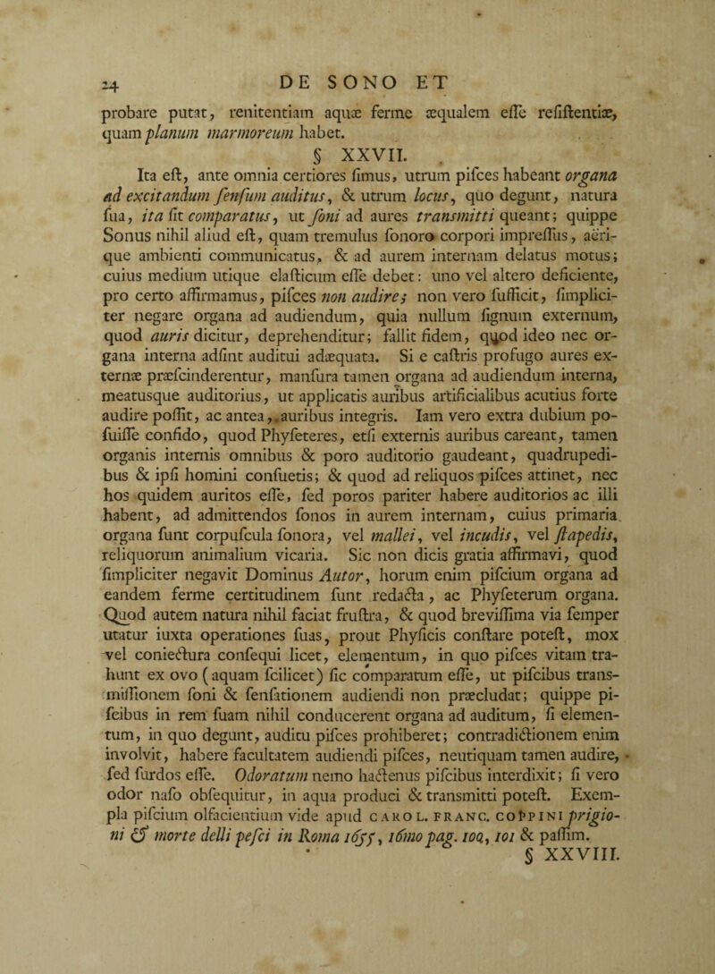 -4 probare putat, renitendam aquae ferme aequalem efle refiftentiae, quam 'planum marmoreum habet. S XXVII. Ita efl, ante omnia certiores fimus, utrum pifces habeant organa ad excitandum fenfum auditus, & utrum locus, quo degunt, natura fua, ita fit comparatus, ut foni ad aures transmitti queant; quippe Sonus nihil aliud efl, quam tremulus fonoro corpori imprefiiis, aeri¬ que ambienti communicatus, & ad aurem internam delatus motus; cuius medium utique elaflicum efle debet: uno vel altero deficiente, pro certo affirmamus, pifces non audires non vero fufficit, fimplici- ter negare organa ad audiendum, quia nullum lignum externum, quod auris dicitur, deprehenditur; fallit fidem, qqod ideo nec or¬ gana interna adfint auditui adaequata. Si e caflris profugo aures ex¬ ternae praefcinderentur, manfiira tamen organa ad audiendum interna, meatusque auditorius, ut applicatis auribus artificialibus acutius forte audire poffit, ac antea,,auribus integris. Iam vero extra dubium po- fuifle confido, quod Phyfeteres, etfi externis auribus careant, tamen organis internis omnibus & poro auditorio gaudeant, quadrupedi¬ bus & ipfi homini confuetis; & quod ad reliquos pifces attinet, nec hos quidem auritos effie, fed poros pariter habere auditorios ac illi habent, ad admittendos fonos in aurem internam, cuius primaria organa funt corpufcula fonora, vel mallei, vel incudis, vel jl ape dis, reliquorum animalium vicaria. Sic non dicis gratia affirmavi, quod fimpliciter negavit Dominus Autor, horum enim pifcium organa ad eandem ferme certitudinem funt redacla, ac Phyfeterum organa. Quod autem natura nihil faciat fruflra, & quod breviffima via femper utatur iuxta operationes fuas, prout Phyficis conflare potefl, mox vel conieflura confequi licet, elementum, in quo pifces vitam tra¬ hunt ex ovo (aquam fcilicet) fic comparatum effie, ut pifcibus trans- miffionem foni & fenfationem audiendi non praecludat; quippe pi- feibus in rem fuam nihil conducerent organa ad auditum? fi elemen¬ tum, in quo degunt, auditu pifces prohiberet; contradictionem enim involvit, habere facultatem audiendi pifces, neutiquam tamen audire, • fed furdos effie. Odoratum nemo haCtenus pifcibus interdixit; fi vero odor nafo obfequitur, in aqua produci & transmitti potefl. Exem¬ pla pifcium olfacientium vide apud carol.franc. co Ppini prigio- ni morte delli pefci in Roma i6jp, itinopag. ioa, 101 & paffim. § xxvnr.