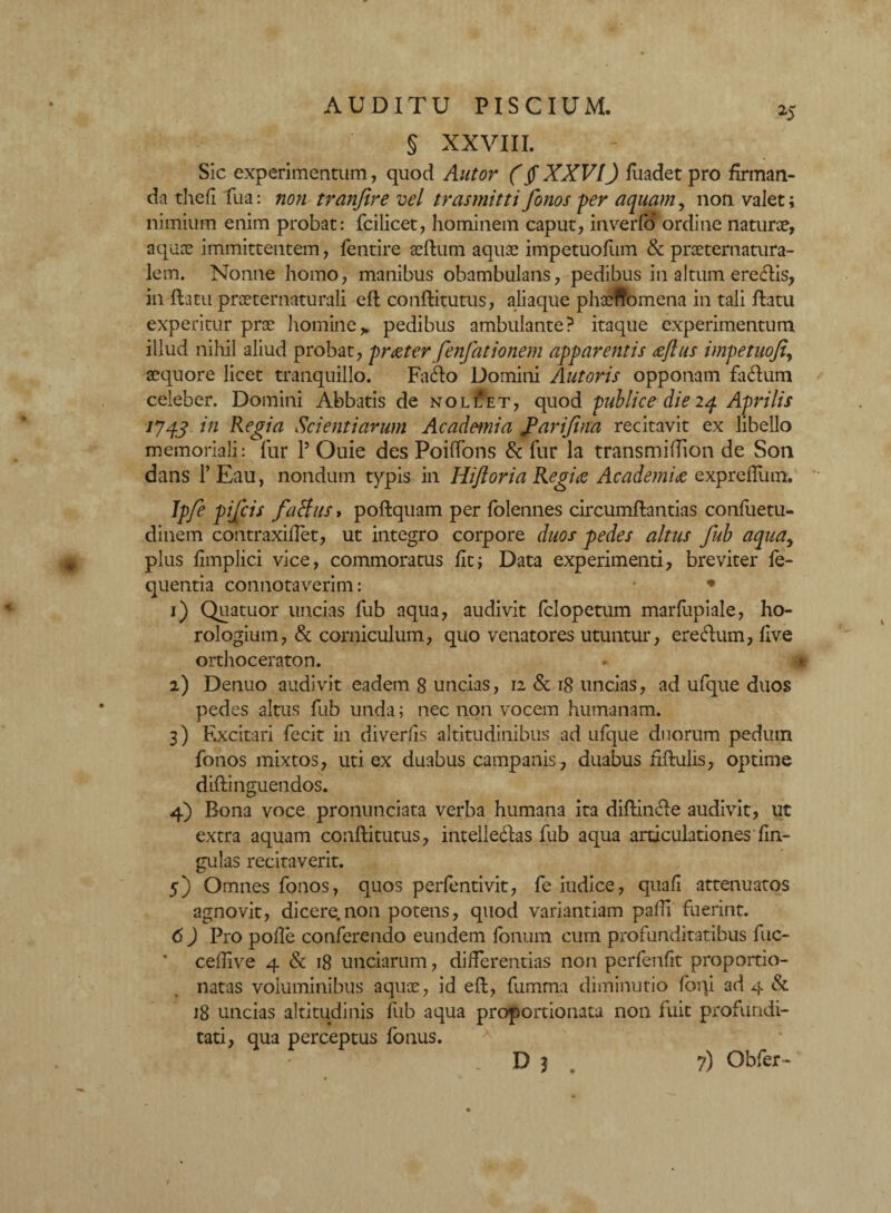 »5 § XXVIII. Sic experimentum, quod Autor (jf XXVI) fliadet pro firman¬ da thefi fua: non tranfire vel trasmitti fonos -per aquam, non valet; nimium enim probat: fcilicet, hominem caput, inverfo ordine naturae, aquae immittentem, fentire aeftum aquae impetuofum & praeternatura- lem. Nonne homo, manibus obambulans, pedibus in altum eredis, in ftatu praeternaturali eft conftitutus, aliaque phaeftomena in tali flatu experitur prae homine„ pedibus ambulante? itaque experimentum illud nihil aliud probat, praeter fenfationem apparentis aeftus impetuofi, aequore licet tranquillo. Fado Domini Antoris opponam fadum celeber. Domini Abbatis de noliIet, quod publice die 24 Aprilis 1J43 in Regia Scientiarum Academia farijina recitavit ex libello memoriali: lur 1’ Ouie des PoifTons & fur la transmiflion de S011 dans l’Eau, nondum typis in Hijl ori a Regiae Academiae expreflum. Ipfe pifcis /alius» poftquam per {biennes circumflandas confuetu- dinem contraxiflet, ut integro corpore duos pedes altus fub aqua, plus fimplici vice, commoratus fit; Data experimenti, breviter fe- quentia connotaverim: • • 1) Quatuor uncias fub aqua, audivit (clopetum marfiipiale, ho¬ rologium, & corniculum, quo venatores utuntur, eredum, flve orthoceraton. 2) Denuo audivit eadem 8 uncias, 12 & 18 uncias, ad ufque duos pedes altus fub unda; nec non vocem humanam. 3) Excitari fecit in diverlis altitudinibus ad ufque duorum pedum fonos mixtos, uti ex duabus campanis, duabus fiftulis, optime diftinguendos. 4) Bona voce pronunciata verba humana ita diftinde audivit, ut extra aquam conftitutus, intelledas fub aqua articulationes lin¬ gulas recitaverit. 5) Omnes fonos, quos perfentivit, fe iudice, quafi attenuatos agnovit, dicere.non potens, quod variantiam paftl fuerint. 6 ) Pro polle conferendo eundem Ionum cum profunditatibus fuc- ceftive 4 & 18 unciarum, differentias non perfenfit proportio- natas voluminibus aquae, id eft, fumrna diminutio foqi ad 4 & 18 uncias altitudinis fub aqua proportionata non fuit profundi¬ tati, qua perceptus fonus. 7) Obfer-
