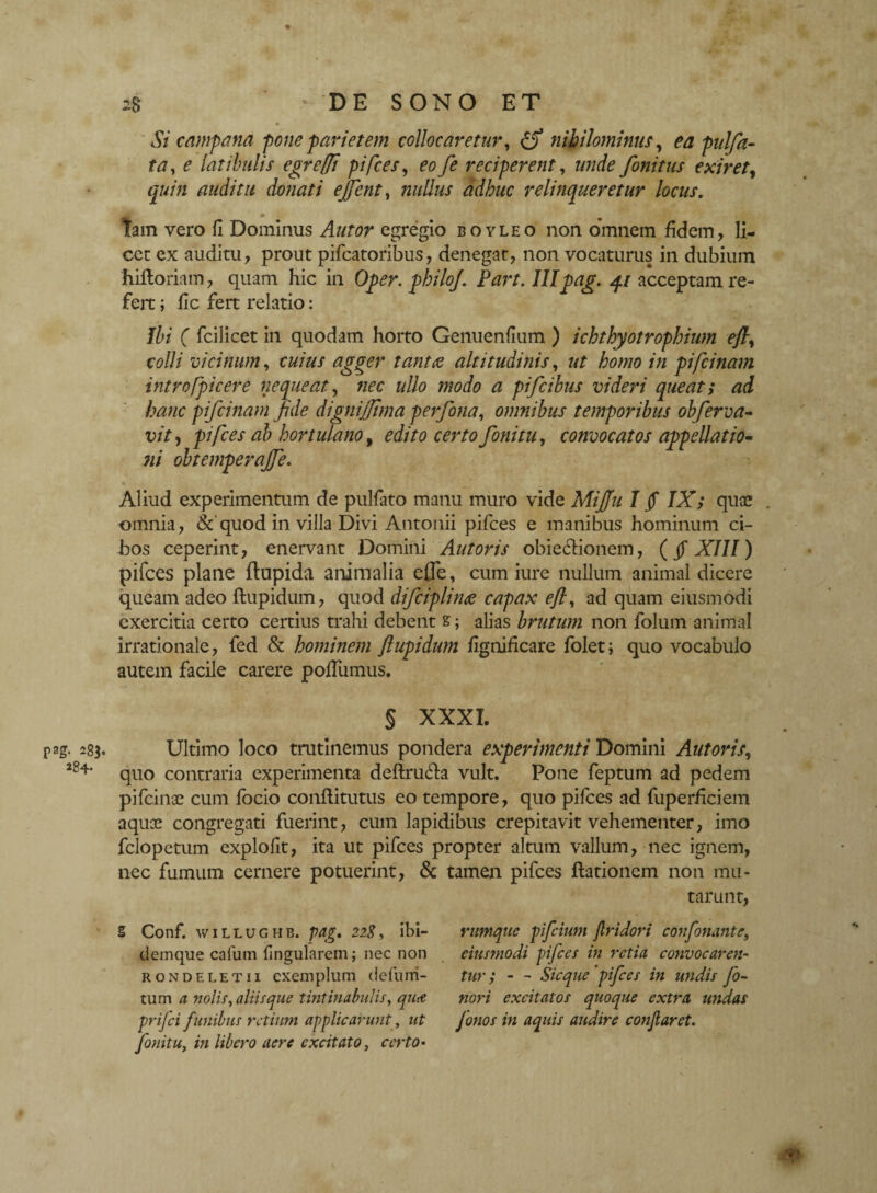 pag- 283 284. 28 -DE SONO ET Si campam -poneparietem collocaretur, [fi nihilominus, ea pulfa- ta, e latibulis egreffi pifces, eofe reciperent, unde finitus exiret, quin auditu donati ejfent, nullus adhuc relinqueretur locus. tam vero fi Dominus Autor egregio boyleo non omnem fidem, li¬ cet ex auditu, prout pifcatoribus, denegat, non vocaturus in dubium hilloriam, quam hic in Oper. philoj. Part. III pag. 41 acceptam re¬ fert ; fic fert relatio: Ibi ( fcilicet in quodam horto Genuenfium ) ichthyotrophium ejl, colli vicinum, cuius agger tanta altitudinis, ut homo in pifcinajn intro [picer e nequeat, nec ullo modo a pifiibus videri queat; ad hanc pifiinam fide digni fit ma perfona, omnibus temporibus obferva- vit, pifces ab hortulano, edito certo fonitu, convocatos appellatio¬ ni obtemperajfe. Aliud experimentum de pulfato manu muro vide Mifiu I fi IX; quae omnia, &quod in villa Divi Antonii pifces e manibus hominum ci- Jbos ceperint, enervant Domini Antoris obiecfionem, (fi XIII) pifces plane ftupida animalia efle, cum iure nullum animal dicere queam adeo ftupidum, quod difciplinee capax ejl, ad quam eiusmodi exercitia certo certius trahi debent s; alias brutum non folum animal irrationale, fed & hominem ftupidum fignificare folet; quo vocabulo autem facile carere polfumus. § XXXI. Ultimo loco trutinemus pondera experimenti Domini Antoris, quo contraria experimenta deftru&a vult. Pone feptum ad pedem pifcinae cum focio conftitutus eo tempore, quo pifces ad fuperficiem aquoe congregati fuerint, cum lapidibus crepitavit vehementer, imo fclopetum explofit, ita ut pifces propter altum vallum, nec ignem, nec fumum cernere potuerint, & tamen pifces ftationcm non mu¬ tarunt, rumque pifciunt Jlridori confortante, eiusmodi pifces in retia convocaren¬ tur ; - - Sicque ‘pifces in undis fo- nori excitatos quoque extra undas fonos in aquis audire conflaret. Z Conf. wiLLUGHB. pag. 228, ibi- demque cafutn lingularem; nec non rondeletii exemplum defurri- tum a nolis, aliis que tintinabulis, qutt prifci funibus retium applicarunt, ut fonitu, in libero aere excitato, certo•