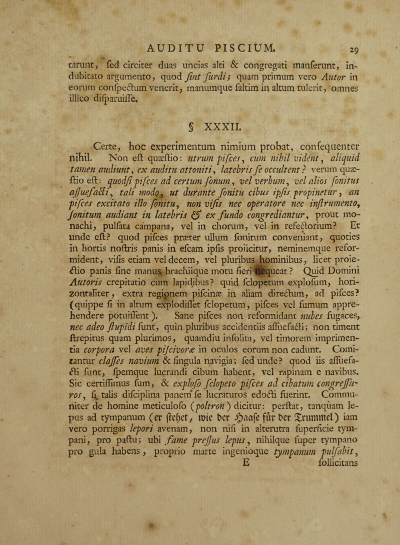*■ tarunt, fed circiter duas uncias alti & congregati manferunt, in¬ dubitato argumento, quod Jint furdi; quamprimum vero Autor in eorum conlpe&um venerit, manumque faltim in altum tulerit, omnes illico dilparuilTe. § XXXII. Certe, hoc experimentum nimium probat, confequenter nihil. Non eft quceftio: utrum pifces, cum nihil vident, aliquid tamen audiunt, ex auditu attoniti, latebrisfe occultent? verum qux- ftio eft: quodfi pifces ad certum fonum, vel verbum, vel alios fonitus afjuefatfi, tali modo, ut durante fonitu cibus ipjis propinetur, an pifces excitato illo fonitu, non vijis nec operatore nec inftrumentot Jonitum audiant in latebris fS ex fundo congrediantur, prout mo¬ nachi, pullata campana, vel in chorum, vel in refe<ftorium? Et unde eft? quod pilees praeter ullum fonitum conveniant, quoties in hortis noftris panis in efcam iplis proiicitur, neminemque refor¬ mident, vilis etiam vel decem, vel pluribus hominibus, licet proie- <ftio panis line manus brachiique motu fieri Nequeat ? Quid Domini Aut oris crepitatio cum lapidibus? quid felopetum explofum, hori- zontaliter, extra regionem pifcince in aliam direefum, ad pifces? (quippe li in altum explodillet felopetum, pifces vel fumum appre¬ hendere potuiflent). Sane pifces non reformidant nubes fugaces, nec adeo ftupidi funt, quin pluribus accidentiis afliiefafti; non timent ftrepitus quam plurimos, quamdiu infoiita, vel timorem imprimen¬ tia corpora vel aves piJcivor<e in oculos eorum non cadunt. Comi¬ tantur clajfes navium & lingula navigia; fed unde? quod iis affuefa- <fti funt, Ipemque lucrandi cibum habent, vel rapinam e navibus. Sic certiffimus fum, & expiofo felopeto pifces ad cibatum congrejfu- ros, li. talis difciplina panem* fe lucraturos edofti fuerint. Commu¬ niter de homine meticulofo (poltron ) dicitur: perftat, tanquam le¬ pus ad tympanum (er jfefjct, rote bcr ipaafe fur ber Xrummel) iam vero porrigas lepori avenam, non nili in alterutra fuperficie tym¬ pani, pro paftu; ubi fame preffus lepus, nihilque fuper tympano pro gula habens, proprio marte ingenioque tympanum pulfabit, E follicitans