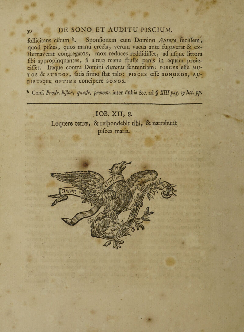 - 30 DE SONO ET AUDITU PISCIUM. follicitans cibum h. Sponfionem cum Domino Antore feciflem, quod pifces, quos manu erecla , verum vacua ante fugaverat & ex- fternaverat congregatos, mox reduces reddididet, ad ufque littora libi appropinquantes, d altera manu frufta panis in aquam proie- cidet. Itaque contra Domini Antoris fententiam: pisces ede mu¬ tos & surdos, fatis firmo ftat talo: pisces effe sonoros, au- ' # .* « * - ribusque optime concipere sonos. h Conf. Prodr. hifior. quadr, promov. inter dubia 3cc. ad § XIIIpag. \p litt. pp. , IOB. XII, 8. Loquere terree, & refpondebit tibi, & narrabunt pifces maris.