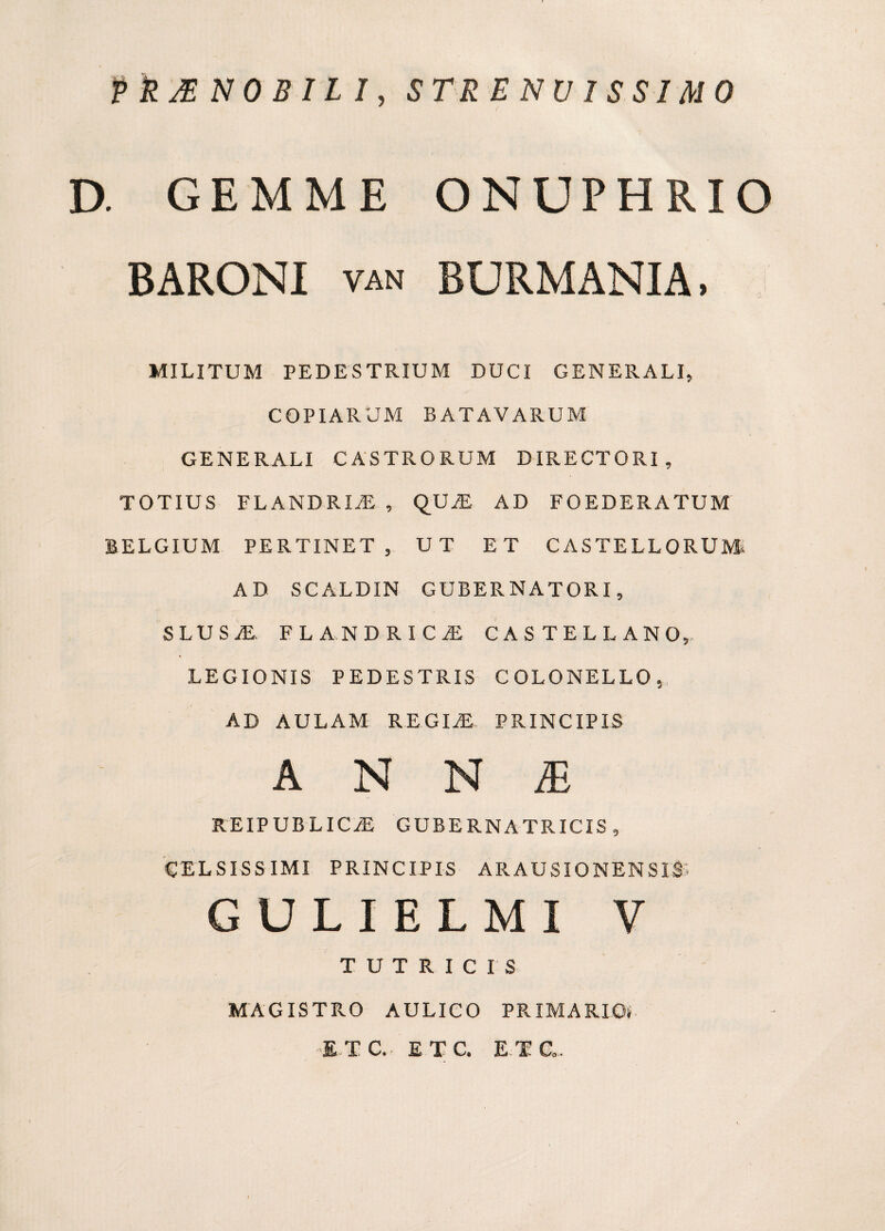 PkMNOBILI, STRENVISSIMO D. GEMME ONUPHRIO BARONI VAN BURMANIA. MILITUM PEDESTRIUM DUCI GENERALI, COPIARUM BATAVARUM GENERALI CASTRORUM DIRECTORI, TOTIUS FLANDRI^ , QU^E AD FOEDERATUM BELGIUM PERTINET, UT ET CASTELLORUM. AD SCALDIN GUBERNATORI, SLUS^. FLA.NDRICiE CASTELLANO,- LEGIONIS PEDESTRIS COLONELLO, AD AULAM REGm PRINCIPIS A N N iE REIPUBLIC.® GUBERNATRICIS, CELSISSIMI PRINCIPIS ARAUSIONENSIS; GULIELMI V TUTRICIS MAGISTPvO AULICO PRIMARIOS ■E-TC. ETC. E-TC».