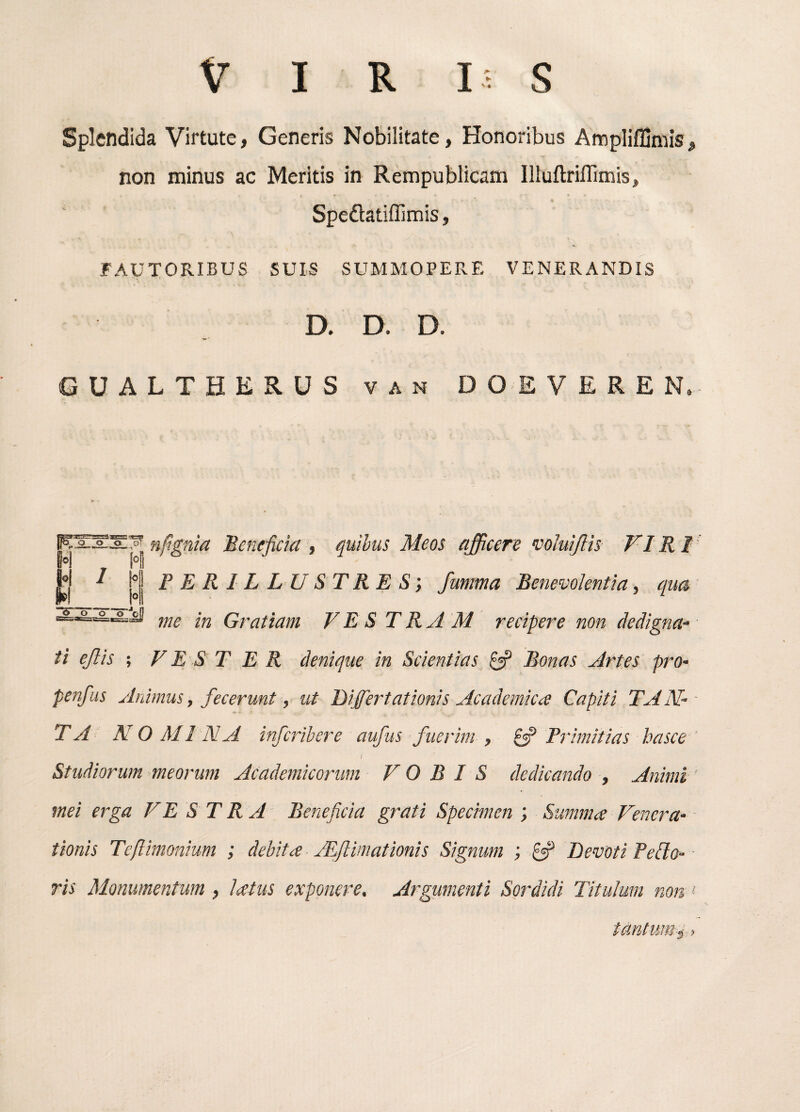 VIR I; S Splendida Virtute, Generis Nobilitate, Honoribus Ampliffimis, non minus ac Meritis in Rempublicam IlluftriHimis, Speftatiflimis, FAUTORIBUS SUIS SUMMOPERE VENERANDIS D. D. D. GUALTHERUS van DOEVERE N. nfgnia Beneficia , quihus Meos afficere voluijlh VIRI PERILLUSTRES', fumma Benevolentia, qua me in Gratiam VE S T RAM recipere non dedigna¬ ti ejlis ; V E .S TER denique in Scientias 0? Bonas Artes pro- penfus Animus, fecerunt, ut Dijfertationis Academica Capiti TAiV ■ TA NOMINA infcribere aufus fuerim , ^ Primitias basce ' 1 Studiorum meorum Academicorum VOBIS dedicando , Animi mei erga VE S T R A Beneficia grati Specimen ; Summa Venera¬ tionis Teflimonium ; debita ALftimationis Signum ; Pf Devoti Pedo¬ ris Monumentum , latus exponere. Argumenti Sordidi Titulum non >■ tantum, s >