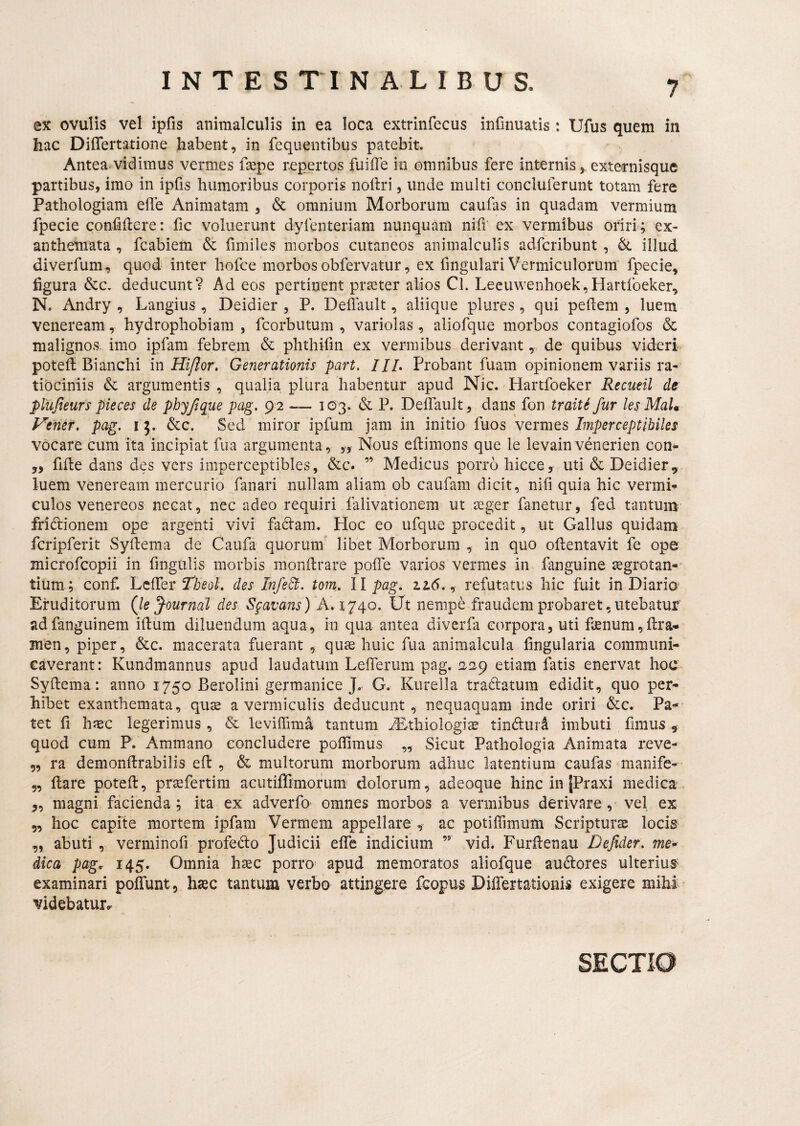 ex ovulis vel ipfis animalculis in ea loca extrinfecus infinuatis: Ufus quem in hac Diflertatione habent, in fequentibus patebit. Antea vidimus vermes fsepe repertos fuiffe in omnibus fere internisexternisque partibus, imo in ipfis humoribus corporis noftri, unde multi concluferunt totam fere Pathologiam effe Animatam , & omnium Morborum caufas in quadam vermium fpecie confidere: fic voluerunt dyfenteriam nunquam nifr ex vermibus oriri; ex¬ anthemata , fcabiem & fimiles morbos cutaneos animalculis adfcribunt , illud diverfum, quod inter hofce morbos obfervatur, ex fingulari Vermiculorum fpecie, figura &c. deducunt? Ad eos pertinent prseter alios Cl. Leeuwenhoek,Hartfoeker, N. Andry , Langius , Deidier , P. Dellault, aliique plures, qui pedem , luem Veneream, hydrophobiam , fcorbutum , variolas , aliofque morbos contagiofos & malignos imo ipfam febrem & phthifin ex vermibus derivant, de quibus videri poted Bianchi in Hi/Ior, Generationis part. IIL Probant fuam opinionem variis ra¬ tiociniis & argumentis, qualia plura habentur apud Nic. Hartfoeker Recueil de plujteurs pieces de phyjique pag, 92 — 1(53. & P. Dedault, dans fon tr ait i fur lesMaU Venef. pag. i 5. &c. Sed miror ipfum jam in initio fuos vermes Imperceptihiles vocare cum ita incipiat fua argumenta , y, Nous edimons que le levain venerien con- 5, fide dans des vers imperceptibles, &c. ” Medicus porro hicce^ uti & Deidier ^ luem Veneream mercurio fanari nullam aliam ob caufam dicit, nifi quia hic vermi¬ culos Venereos necat, nec adeo requiri falivationem ut aeger fanetur, fed tantum- fridionem ope argenti vivi fadam. Hoc eo ufque procedit, ut Gallus quidam^ fcripferit Sydema de Caufa quorum’ libet Morborum , in quo odentavit fe ope microfcopii in fingulis morbis mondrare pofle varios vermes in fanguine aegrotan-' tium; conf. Lclfer des InfeB. tom. ll pag. lid., refutatus hic fuit in Diario' Eruditorum (le Journal des Sgavans) Ut nempe fraudem probaret, utebatur adfanguinem idum diluendum aqua, in qua antea diverfa corpora, uti f2enum,dra- Bien, piper, &c. macerata fuerant , quje huic fua animalcula fingularia communi¬ caverant: Kundmannus apud laudatum Leflerum pag. 2,29 etiam fatis enervat hoc' Sydema: anno 1750 Berolini germanice J, G. Kurella tradatum edidit, quo per¬ hibet exanthemata, quse a vermiculis deducunt, nequaquam inde oriri &c. Pa¬ tet d haec legerimus , & leviffima tantum ^Ethiologis tindurd imbuti dmus ^ quod cum P. Ammano concludere podimus „ Sicut Pathologia Animata reve- „ ra demondrabilis ed , & multorum morborum adhuc latentium caufas unanife- „ dare poted, pr^fertim acutiflimorum dolorum, adeoque hinc in jPraxi medica „ magni facienda; ita ex adverfo* omnes morbos a vermibus derivare, vel ex 5, hoc capfte mortem ipfam Vermem appellare , ac potilTimum Scripturae locis „ abuti, verminofi profedo Judicii ede indicium ” vid. Furdenau Defider. me* dica pag. 145. Omnia haec porro= apud memoratos aliofque audores ulterius* examinari poffunt, haec tantum verbo attingere fcopus Didertationis exigere mihi, videbatur».