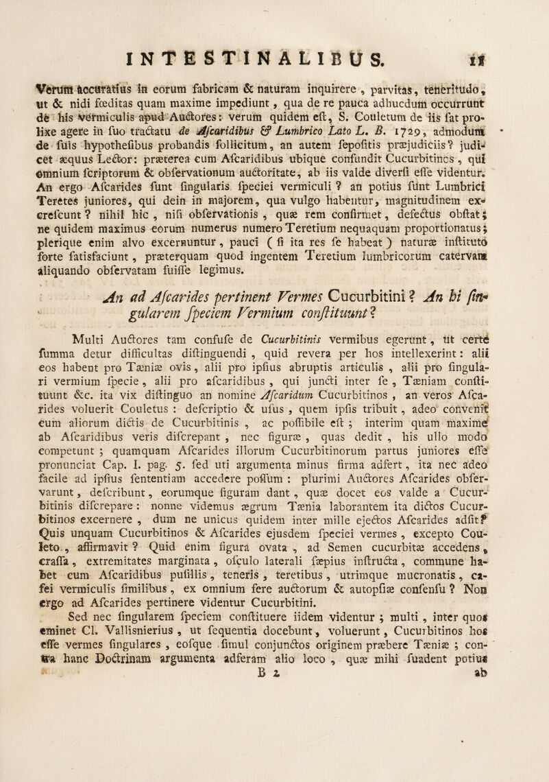 VitMtA ticcur^tius iti eorum fabricam & naturam inquirere , parvitas, tetiferltudo, ut & nidi foeditas quam maxime impediunt, qua de re pauca adhucdum occurrunt dfe his vermiculis apud Au<i^ores: verum quidem eft, S. Couletum de iis fat pro¬ lixe agere iii fuo tradatu de yifcmidihus ^Lumbrico Lato L, B. 17295 admodum • de fuis liypothefibus probandis follicitum, an autem fepofitis praejudiciis? judi¬ cet aequus Ledor: praeterea eum Afearidibus ubique confundit Cucurbitinos , qUi €^mnium feriptorum & obfervationum audoritate^ ab iis valde diverfi elTe videntur. An ergo AfearideS funt fingularis fpeciei vermiculi ? an potius fiint Lumbrici Teretes juniores, qui dein in majorem, qua vulgo habentur, magnitudinem ex** crefeunt ? nihil hic, nifi obfervationis , quae rem confirmet, defediis obftat; ne quidem maximus eorum numerus numero Teretium nequaquam proportionatus; plerique enim alvo excernuntur, pauci ( fi ita res fe habeat) naturae inftituto ibrte fatisfaciunt, praeterquam quod ingentem Teretium lumbricorum catervam aliquando obfervatam fuifiTe legimus. — ad Afearides pertinent Vermes Cucurbitini ? An bi pn- gularem fpeciem Vermium conftituunt'^. Multi Audores tam confufe de Cucurbitinis vermibus egerunt, tit certd fumma detur difficultas difiinguendi , quid revera per hos intellexerint: alii eos habent pro Taenia ovis, alii pro ipfius abruptis articulis , alii pro fingula- ri vermium fpecie , alii pro afearidibus, qui jundi inter fe , Tiniam confii- tuunt dc. ita vix diftinguo an caridum Cucurbitinos , an veros Afea¬ rides voluerit Couletus : deferiptio & uius , quem ipfis tribuit, adeo convehit cum aliorum didis de Cucurbitinis , ac poffibile efl ; interim quam maxime^ ab Afearidibus veris diferepant , nec figurte , quas dedit , his ullo modo competunt ; quamquam Afearides illorum Cucurbitinorum partus juniores efie pronunciat Cap. I. pag. 5. fed uti argumenta minus firma adfert, ita neC adeo facile ad ipfius fententiam accedere poffum : plurimi Audores Afearides obfer- varunt, deferibunt, eorumque figuram dant , quas docet eos valde a Cucur¬ bitinis diferepare : nonne videmus segrura Taenia laborantem ita didos Cucur¬ bitinos excernere , dum ne unicus quidem inter mille ejedos Afearides adfit f Quis unquam Cucurbitinos & Afearides ejusdem fpeciei vermes , excepto Cou- leto., affirmavit? Quid enim figura ovata, ad Semen cucurbita accedens* crafiTa, extremitates marginata , ofculo laterali faepius infiruda, commune ha¬ bet cum Afearidibus pufillis, teneris, teretibus, utrimque mucronatis, ca- fei vermiculis fimilibus, ex omnium fere audorum autopfiae confenfu ? Non ergo ad Afearides pertinere videntur Cucurbitini. Sed nec fingularem fpeciem conflituere iidem videntur ; multi , inter quo$ eminet CL Vallisnierius , ut fequentia docebunt, voluerunt, Cucurbitinos hos efie vermes fingularcs , eofque -fimul conjundos originem praebere Taeniae ; con-' ira hanc Dodrinam argumenta adferam alio loco , quae mihi fuadent potius B z ab