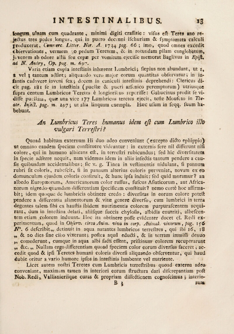 i ulnam cum quadrante, minimi digiti craflitie: vifus efl: Teres ano rc- jcdus tres pedes longus, qui*in puero decenni ilchuriam & fymptoniata calculi froduxerat, Comn^rc. Litter, Nor. A. 17^4 pag.. 66 ; imo, quod omnes excedit cbiervationes , vermem pedum Teretem, & in rotundam pilam conglobatum, juvenem ab odore allii fcu cepas per vomitum-ejecille memorat Baglivus in Epijl^ ad N. Andry y Op^ pag, m. Varia etiam copia inteflinis inhserent Lumbrici; faspius non abundant, ut i, vel ^ tantum adfint; aliquando vero major eorum quantitas obiervatur; in in¬ fantis cadavere inveni (ex; decem in cuniculi inteftinis deprehendi: Clericus di¬ cit pag. 181 l’e in inteftinis (puellae & pueri arllnico peremptorum) utriusque fupra centum Lumbricos Teretes e longiorilus icptriflc: Gabucinus prodit fe vi- dilTe pueliaiii, quae una vice 177 Lumbricos teretes ejecit, tefte Moufeto in The* atr. Inje&, pag.. m, 2,97; ut alia linquam exempla. Hsec ufum in feqq. fuum ha¬ bebunt. An Lumbricus Teres humemus idem ejh cum Lwnhrico ilh •vulgari Terrejlri? Quoad habitum externum Hi duo adeo conveniunt (excepto di<fto ephippio)’ ut omnino eandem fpeciem conftituere videantur : in externis fere nil differunt nift colore, qui in humano albicans eft, in terreffri rubicundus; fed hic diverfitateim in fpecie adferre nequit, nam videmus idem in aliis infedis tantum pendere a cau- fis quibusdam accidentalibus fic v. g. Tinea in veffimentis nidulans, fi pannum rubri fit coloris, rubefeit, fi in pannum alterius coloris- perveniat, novam exeo domunculam ejusdem coloris conffruit, & hunc ipfa induit: fed quid moramur? au albedo Europseorum-, Americanorum color ruffiis, fufeus Afiaticorum, aut Africa¬ norum nigredo’quamdam-differentiam fpecificam conftituit? nemo cert^ hoc affirma¬ bit; idem quoque de lumbricis obtinere credo : diverfitas in eorum colore poteft pendere a differentia alimentorum & vitas genere diverfo,- cum lumbrici in terra degentes talem, fibi ex hauftis ibidem nutrimentis colorem purpurafccntem acqui¬ rant, dum in inteffina delati, aliifque’fuccis chylofis-, albidis enutriti, albefcen- tem etiam ^colorem induuntv Hoc ita obtinere pofle evidenter docet cI. Redi ex-* perimentum, quod in Obferv, circa Anim. viva in corp. Ahimak vivorum ^ pag. if6 6 deferibit,,. detinuit in aqua natantes lumbricos terreftres , qui ibi 16, iB „ & 120 dies fine cibo vixerunt; poftea aqu4 cdudi, & in terram immifli' denuo j, comederunt, cumque in aqua albi fadrd elfent, priftinum'colorem recuperarunt 5, &c.,, Nullam ergo differentiam quoad fpeciem color eorum diverfus faceret; ac¬ cedit quod & ipfi Teretes humani coloris diverfi aliquando obferventur, qui hami dubie oritur a vario humore ipfos in inteftinis lambente vel nutriente. Licet autem noftri Teretes cum Lumbricis terreftribiis quoad externa adeo conveniant, maximum tamen in interiori eorum ftrueffura dari diferepantiam poft Nob, Redi,, Vallisnieriique curas & propriam diiTedicnem cognofeimus ; interio- B j IU»