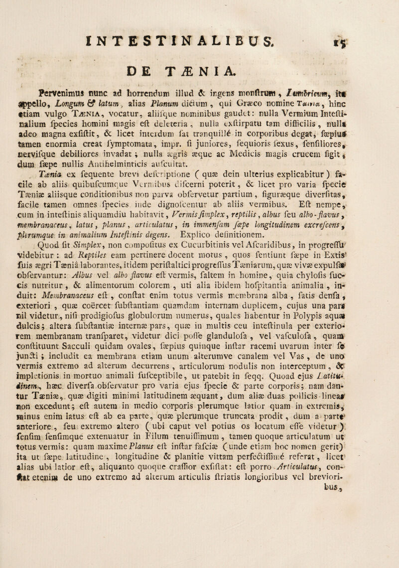 D E T iE N I A. Pervenimus nunc ad horrendum illud de ingens monftruw, it* ^pello. Longum latum, alias Pteuw di dium , qui Graeco nomine hinc etiam vulgo T.®nia, vocatur, aliifque nominibus gaudet: nulla Vermium Intefti- nalium fpecies homini magis eft deletcria , nulla exflirpatu tam difficilis , nulli adeo magna exfiftit, & licet inteidum fat tranqiiilld in corporibus degat, fsepiuf tamen enormia creat lymptomata, impr. fi juniores, fequioris fexiis, fenfiliores,- cervjfque debiliores invadat; nulla aegris aque ac Medicis magis crucem figit ® dum fsepe nullis Antihelminticis aufciiitat. Tania ex fequente brevi defcnptione ( quae dein ulterius explicabitur ) fa«- cile ab aliis quibufeumque Vernribus difeerni poterit, & licet pro varia fpecie Taniae aliisque conditionibus non parva obfervetur partium, figuraque diverfitas, facile tamen omnes fpecies inde dignofceniur ab aliis vermibus. Efl: nempe, cum indntedinis aliquamdiu habitavit, Inermis fimplex ^ reptilis, albus feu albo-flavus^ membranaceus^ latus, planus^ articulatus^ in immenfam /cepe longitudinem excrefeens ^ plerumque- in animalium Inteftinis degens. Explico definitionem. Quod fit Simplex y non compofitus ex Cucurbitinis vel Afearidibus, in progrefTU' videbitur : ad Reptiles eam pertinere docent motus , quos fentiunt fsepe in Extis^ fuis jegriTsenia laborantes, itidem perifi:alticiprogrefrusTieniarum,qu2e viv^ expulfai^ obfervantur: yilbus vel albo flavus efl vermis, faltem in homine, quia chylofis fuo cis nutritur, 6c alimentorum colorem, uti alia ibidem hofpitantia animalia, in¬ duit: Membranaceus efi: , conftat enim totus vermis membrana alba , fatis denfa 9 exteriori , quae coercet fubftantiam quamdam internam duplicem, cujus una pars nil videtur , nifi prodigiofus globulorum numerus, quales habentur in Polypis aquai dulcis; altera fubflantice internae pars, quae iii multis ceu inteftinula per exterio¬ rem membranam tranfparet, videtur dici polle glandulofa , vel vafculofa, quam conftituunt Sacculi quidam ovales, faepiiis quinque inftar racemi uvarum inter fe junfti; includit ea membrana etiam unum alterumve canalem vel Vas , de uno' vermis extremo ad alterum decurrens , articulorum nodulis non interceptum, dC' impletionis in mortuo animali fufeeptibile, ut patebit in feqq. Quoad ejus Latitu* dmem>., ha&c diverfa obfervatur pro varia ejus fpecie & parte corporis; nam dan¬ tur Taeniae,, quas digiti minimi latitudinem aequant, dum aliae duas pollicis lineaS non excedunt; efi: autem in medio corporis plerumque latior quam in extremis,' minus enim latus efi: ab ea parte, quae plerumque truncata prodit, dum a^parte^ anteriore., feu extremo altero ( ubi caput vel potius os locatum efie videtur )v fenfim fenfimque extenuatur in Filum tenuiflimum, tamen quoque articulatum ut totus vermis: quam maximeP/a«wr efi infiar fafeiae (unde etiam hoc nomen gerit) ita ut fsepe latitudine , longitudine & planitie vittam perfedliffinid referat, licet’ alias ubi latior efi, aliquanto quoque craffior exfifiat: efi: p<^Yro-Articulatusy con-^ Ikat etenim de uno extremo ad alterum articulis driatis longioribus vel breviori¬ bus..