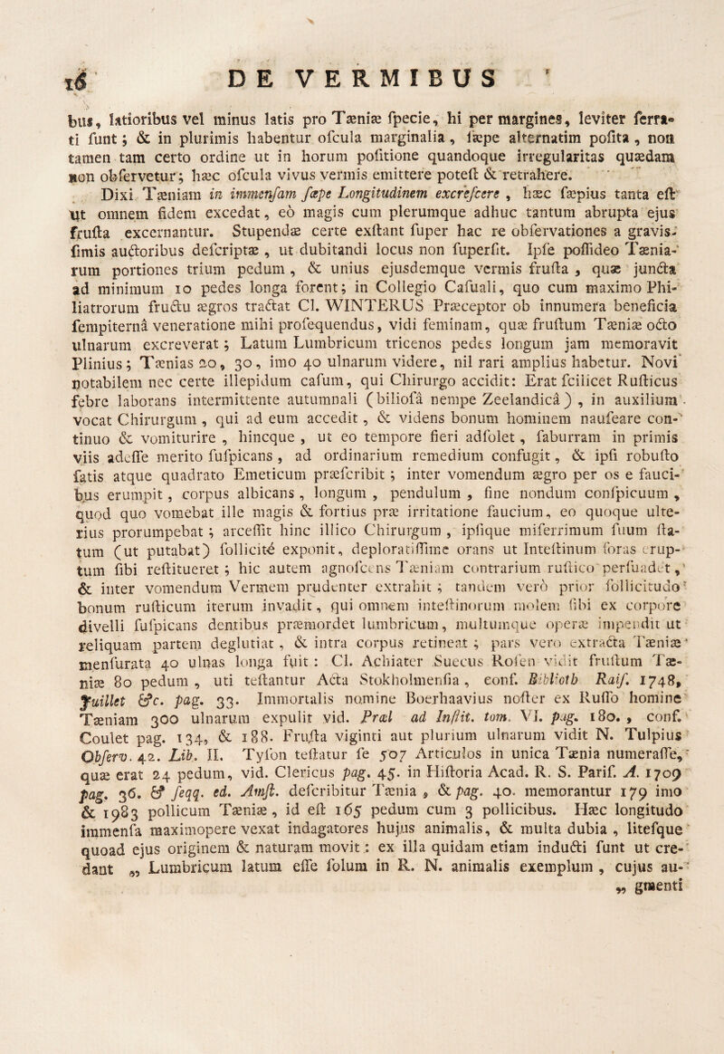 i$' DEVERMIBUS biis, ktioribus vel minus latis pro Tsenise fpecief hi per margines, leviter ferra* ti funt; & in plurimis habentur ofcula marginalia, Ikpe alternatim pofita, noii tamen tam certo ordine ut in horum pofitione quandoque irregularitas qusedam non obfervetur; hsec ofcula vivus vermis emittere poted & retrahere. ' Dixi Tseniam in immenfam fcspe Longitudinem excrefcere , haec fa^pius tanta efl:'' tit omnem fidem excedat, eo magis cum plerumque adhuc tantum abrupta ejus frufia excernantur. Stupendae certe exftant fuper hac re obfervationes a gravis- fimis audoribus defcriptae , ut dubitandi locus non fuperfit. Ipfe pofiideo Tinia¬ rum portiones trium pedum , & unius ejusdemque vermis frufia , qux jundta ad minimum lo pedes longa forent; in Collegio Cafuali, quo cum maximo Phi- liatrorum frudu segros tradat Cl. WINTERUS Praeceptor ob innumera beneficia fempiterna veneratione mihi profequendus, vidi feminam, quae fruftum Taenise odo ulnarum excreverat; Latura Lumbricum tricenos pedes longum jam memoravit Plinius; Taenias ao, 30, imo 40 ulnarum videre, nil rari amplius habetur. Novi' potabilem nec certe illepidum cafum, qui Chirurgo accidit: Erat fciiicet Rufticus febre laborans intermittente autumnali (biliofa nempe Zeelandica) , in auxilium- vocat Chirurgum , qui ad eum accedit, d videns bonum hominem naufeare con-'' tinuo & vomiturire , hineque , ut eo tempore fieri adfolet, faburram in primis viis adefiTe merito fufpicans , ad ordinarium remedium confugit, & ipfi robufto fatis atque quadrato Emeticum pr^feribit; inter vomendum segro per os e fauci¬ bus erumpit, corpus albicans , longum , pendulum , fine nondum confpicuum , quod quo vomebat ille magis & fortius prte irritatione faucium^ eo quoque ulte¬ rius prorumpebat ; arceffit hinc illico Chirurgum , ipfique mifeiTimum fiium fla¬ tum (ut putabat) follicit^ exponit., deploratifilmc orans ut Intefiinum foras erup¬ tum fibi reftitueret ; hic autem agnofccns l^uniam contrarium rufiico'perfuadd & inter vomendum Vermem prudenter extrahit ; tandem vero prior follicitudo' bonum ruflicum iterum invadit, qui omnem intefiinoruni molem fibi ex corpore divelli fufpicans dentibus praemordet lumbricum, multumque operae impendit ut reliquam partem deglutiat , & intra corpus retinent ; pars vero extrada l'aenite * Eienfurata 40 ulnas longa fuit : CL Achiater Sueeus Rolen vidit frultum Tse- nise 80 pedum, uti tefiantur Ada Stokholmenfia, eonf. Bibliotb Raif, 1748, fuillet ife, paQ. 33. Immortalis nomine Boerhaavius nofler ex RulTo homine Tiniam 300 ulnarum expulit yid. Frcol ad Infiit. tom. VI. pag. 180., conf. Coulet pag. 134, & 188. Frufta viginti aut plurium ulnarum vidit N. Tulpius'' Obferv. 42. Lib^ II. Tyfon tefiatur fe 507 Articulos in unica Tamia numerafie, ■ quse erat 24 pedum, vid. Clericus pag, ^^. in Hifioria Acad. R. S. Parif. A, 1709^ pag, 36. feqq- sd. Amjl. deferibitur Taenia , &i pag, 40. memorantur 179 imo & 1983 pollicum Taeniae, id efl; 165 pedum cum 3 pollicibus. Haec longitudo iramenfa maximopere vexat indagatores hujus animalis, & multa dubia , litefque' quoad ejus originem & naturam movit: ex illa quidam etiam indudi funt ut cre-' dant Lumbricum latum effe folum in R. N. animalis exemplum , cujus au- w gmenti