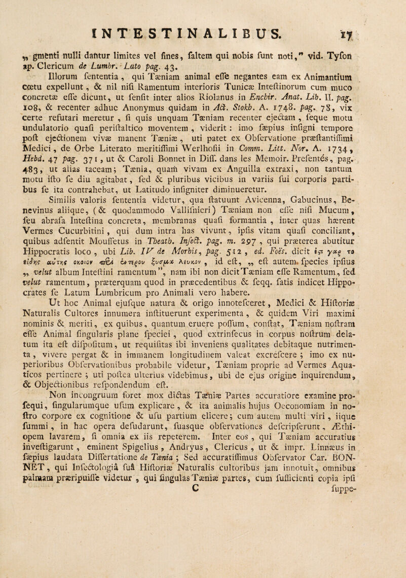 ^ gmenti nulli dantur limites vel fines, faltem qui nobis funt noti, vid. Tyfon ap. Clericum de Lumhr. ' Lato pag. 43, Illorum fententia , qui Taeniam animal efle negantes eam ex Animantium ccetu expellunt, & nil nifi Ramentum interioris Tunicae Inteftinorum cum muco concretae efie dicunt, ut fenfit inter alios Riolanus in Encbir. Anat, Lib, II. pag. 108, & recenter adhuc Anonymus quidam in Adt. Stokb. A. 1748. pag. 78, vix certe refutari meretur , fi quis unquam Taeniam recenter ejedam , feque motu undulatorio quafi periilaltico moventem , viderit: imo faepius infigni tempore pofi: ejcdionem vivae manent Taenijs , 'uti patet ex Obfervatione praeflantiffimi Medici, de Orbe Literato meritifiimi Werlhofii in Comrn. Litt. Nor* A. 1734, Hebd. 47 pag. 371 , ut & Caroli Bonnet in DilT. dans les Memoir. Prefentes, pag^ 483» ut aiias taceam; Taenia, quam vivam ex Anguilla extraxi, non tantum motu ifto fe diu agitabat, fed & pluribus vicibus in variis fui corporis parti¬ bus fe ita contrahebat, ut Latitudo infigniter diminueretur. Similis valoris fententia videtur, qua ftatuunt Avicenna, Gabucinus, Be- nevinus aliique, (& quodammodo Vallifnicri) Tsniani non eile nifi Mucum, feu abrafa Intefiina concreta, membranas quafi formantia , inter quas hairent Vermes Cucurbitini, qui dum intra has vivunt, ipfis vitam quafi conciliant, quibus adfentit Mouffetus in Tbeatb, InfeSt. pag. m. 29j , qui prjsterea abutitur Hippocratis loco, ubi Lib. IN de Morbis.^ pag. 512 , ed. Foes. dicit yoo^ ra oiCxYit QKoiQ¥ Att/)cov, id eft, ,, cll auteiiL fpccics ipfius ,, velut album Intellini ramentum”, nam ibi non dicit Taeniam effe Ramentum, fed velut ramentum, praeterquam quod in prcEcedentibus & feqq. fatis indicet Hippo¬ crates fe Latum Lumbricum pro Animali vero habere. Ut hoc Animal ejufque natura origo innotefceret, Medici & Hifiori^ Naturalis Cultores innumera inftituerunt experimenta , & quidem Viri maximi nominis & meriti, ex quibus, quantum eruere pofTum, confiat, Tseniam nofirani efie Animal fingularis plane fpeciei, quod extrinfecus in vcorpiis nofirum dela¬ tum ita efi difpofitum, ut requifitas ibi inveniens qualitates clebitaque nutrimen¬ ta , vivere pergat & in immanem longitudinem valeat excrefcere ; imo ex nu¬ perioribus Obfervationibus probabile videtur, Tseniam proprie ad Vermes Aqua¬ ticos pertinere ; uti poftea ulterius videbimus, ubi de ejus origine inquirendum, & Objedionibus refpondendum efi. Non incongruum foret mox didas TaefiiJE Partes accuratiore examine pro- fequi, fingularumque ufum explicare, & ita animalis hujus Oeconomiam in no- flro corpore ex cognitione & ufu partium elicere; cum autem multi viri, iique fummi , in hac opera defudarunt, fuasque obfervationes defcripferuntiEtlii- opem lavarem, fi omnia ex iis repeterem. Inter eos , qui Tsniam accuratius inveftigarunt , eminent Spigelius , Andryus, Clericus , ut & impr. Linnseus in faepius laudata Difiertatione de Tcenia ; Sed accuratiflimus Obfervator Car. BON¬ NET, qui Infedologia fui Hifioriae Naturalis cultoribus jam innotuit, omnibus painaam prseripuific videtur , qui lingulas Taenias partes, cum fufficienti copia ipfi C fuppe- \