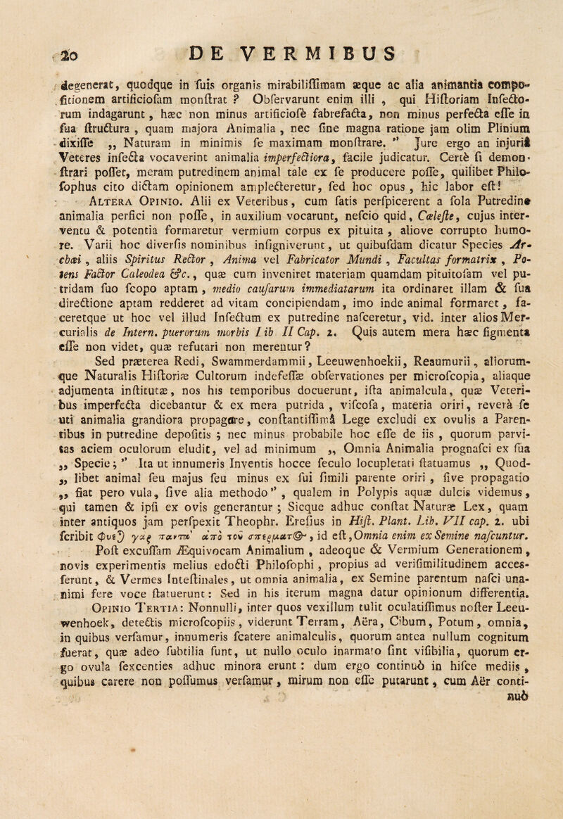 / degenerat, quodque in Tuis organis mirabiliffimam aeque ac alia animantia compo- ^fitionem artificiofam monftrac ? Obfervarunt enim illi , qui Hifloriam Infedo- rum indagarunt, hsec non minus artificiofb fabrefada, non minus perfeda clTe ia fua ftrudtura , quam majora Animalia , nec line magna ratione jam olim Plinium -dixifle „ Naturam in minimis fe maximam monftrare.  Jure ergo an injurii Veteres infefla vocaverint animalia imperfectiora^ facile judicatur. Cert^ fi dernoo* -lirari poflTet, meram putredinem animal tale ex fe producere polTe, quilibet Philo* fophus cito didlam opinionem amplefteretiir, fed hoc opus, hic labor eft! Altera Opinio. Alii ex Veteribus, cum fatis perfpicerent a fola Putredin® animalia perfici non pofle, in auxilium vocarunt, nefcio quid, Ccslejie^ cujus inter¬ ventu & potentia formaretur vermium corpus ex pituita , alio ve corrupto humo¬ re. Varii hoc diverfis nominibus infigniverunt, ut quibufdam dicatur Species jir^ chai, aliis Spiritus ReCtor , Anima vel Fabricator Mundi, Facultas formatrix , PQ~ iens faCior Caleodea C^c., quse cum inveniret materiam quamdam pituitofam vel pu¬ tridam fuo fcopo aptam , medio caufarum immediatarum ita ordinaret illam & fua diredlione aptam redderet ad vitam concipiendam, imo inde animal formaret, fa- ceretque ut hoc vel illud InfeQum ex putredine nafceretur, vid. inter alios Mer¬ curialis de Intern, puerorum morbis L ib II Cap, 2. Quis autem mera haec figmenta cffe non videt, quae refutari non merentur? Sed praeterea Redi, Swammerdammii, Leeuwenhoekii, Reaumurii, aliorum¬ que Naturalis Hi Horiae Cultorum indefeflae obfervationes per microfcopia, aliaque adjumenta inftitutae, nos his temporibus docuerunt, illa animalcula, quae Veteri¬ bus imperfedla dicebantur & ex mera putrida, vifcofa, materia oriri, revera fe uti animalia grandiora propagare, conflantifiTim^ Lege excludi ex ovulis a Paren¬ tibus in putredine depofitis ; nec minus probabile hoc efle de iis , quorum parvi¬ tas aciem oculorum eludit, vel ad minimum „ Omnia Animalia prognafci ex fua ,, Specie; Ita ut innumeris Inventis hocce feculo locupletati flatuamus ,, Quod- „ libet animal feu majus feu minus ex fui fimili parente oriri , five propagatio ,, fiat pero vula, five alia methodo*’ , qualem in Polypis aquae dulcis videmus, -qui tamen & ipfi ex ovis generantur; Sicque adhuc conflat Naturae Lex, quam inter antiquos jam perfpexit Theophr. Erefius in Hijl. Piant, Lih, VII cap. 2. ubi fcribit TTctvrrx,' dito tow , id efl,Owwzu enim ex Semine nafcuntUT, r _ Pofl excufTam jEquivocam Animalium , adeoque & Vermium Generationem, novis experimentis melius edofti Philofophi, propius ad verifimilitudinem acces- ferunt, Vermes fnteflinales, ut omnia animalia, ex Semine parentum nafei una¬ nimi fere voce {latuerunt: Sed in his iterum magna datur opinionum differentia. Opinio Tertia: Nonnulli, inter quos vexillum tulit oculatiffimus nofler Leeu- wenhoek, dete£lis microfeopiis, viderunt Terram, Aera, Cibum, Potum, omnia, in quibus verfamur, innumeris fcatere animalculis, quorum antea nullum cognitum fuerat, qu<B adeo fubtilia funt, ut nullo oculo inarmaro fint viCbilia, quorum er¬ go ovula fexcenties adhuc minora erunt : dum ergo continuo in hifce mediis , quibus carere non poffumus verfamur, mirum non efib putarunt, cum eonti-