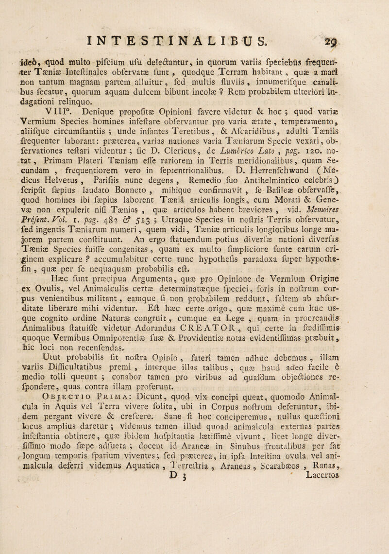 ide6, quod multo pifcium ufu deledantur, in quorum variis fpeciebus frequen- *ter Taenis Inteftinales obfcrvatae funt, quodque ,Terram habitant, quae a maii non tantum magnam partem alluitur, fed multis fluviis, inniimerifque canali¬ bus fecatur, quorum aquam dulcem bibunt incolae ? Rem probabilem ulteriori in¬ dagationi relinquo. VHP. Denique propofitae Opinioni favere videtur & hoc ; quod variae Vermium Species homines infeftare obfervantur pro varia aetate , temperamento, aliifque circumftantiis ; unde infantes Teretibus , & Afearidibus, adulti Teniis frequenter laborant: prseterea, varias nationes varia Taeniarum Specie vexari, ob- fervationes teftari videntur; fic D. Clericus, de Lumhrico Lato , pag. 120. 110- -tat. Primam Plateri Tssniam efle rariorem in Terris meridionalibus, quam Se¬ cundam , frequentiorem vero in fepcentrionalibus. D. Herrenfchwand (Me¬ dicus Helvetus , Parifiis nunc degens , Remedio fuo Antihelmintico celebris 3 fcripfit flepius laudato Bonneco mihique confirmavit, fe Bafileae obfervaile, quod homines ibi fsepius laborent Ttenid articulis longis, cum Morati & Gene- V£E non expulerit nifi Tinias , qua^ articulos habent breviores , vid. Memoirss Prifent. Vol. i. pag. 48? S* 513 ; Utraque Species in noflris Terris obfervatur, fed ingentis Tteniarum numeri, quem vidi, Tteniae articulis longioribus longe ma¬ jorem partem conftituunt. An ergo flatuendum potius diverfle nationi diverfas Tfenias Species fuifle congenitas , quam ex multo firapliciore fonte earum ori¬ ginem explicare ? accumulabitur certe tunc hypothefis paradoxa fiiper hypothe- lin , quaj per fe nequaquam probabilis eft, Htec funt praecipua Argumenta, quae pro Opinione de Vermium Origine ex Ovulis, vel Animalculis certae determinataeque fpeciei, foris in noltrum cor¬ pus venientibus militant, earnque fi non probabilem reddunt, faltem ab abfiir- ditate liberare mihi videntur. Efl: haec certe .origo, quae maxime cum huc us¬ que cognito ordine Naturae congruit, cumque ea Lege , quam, in procreandis Animalibus flatuiffe videtur Adorandus CREATOR, qui certe in fcediffimis quoque Vermibus Omnipotentiis fuae & Providentia notas evidentifiimas prsbuit, hic loci non recenfendas. Utut probabilis fit noflra Opinio, fateri tamen adhuc debemus ,- illam variis Difficultatibus premi , interque illas talibus , quae haud adeo facile h medio tolli queunt ; conabor tamen pro viribus ad quafdam objediones re- fpondere, quas contra illam proferunt. Objectio Prima: Dicunt, quod vix concipi queat, quomodo Animai- cnla in Aquis vel Terra vivere folita, ubi in Corpus noflrum deferuntur, ibi¬ dem pergant vivere & crefeere. Sane fi hoc conciperemus, nullus quasflioni locus amplius daretur ; videmus tamen illud quoad animalciila externas partes infcftantia obtinere, quas ibidem hofpitantia Itetiflime vivunt, licet longe diver- fiffimo modo feepe adfueta ; docent id Aranese in Sinubus frontalibus per fat - , longum temporis fpatium viventes; fed prasterea, in ipfa Inteftina ovula, vel ani- malcula deferri videmus Aquatica , Terreflria , Araneas, Scarab^os , Ranas, D j ' Lacertos )