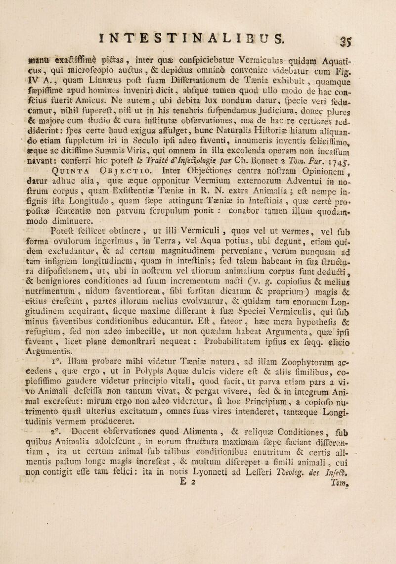 «anu exa6:lffim^ pi(ftas , inter quae confpiciebatur Vermiculus quidam Aquati¬ cus , qui microfcopio auftus , & depidus omninfe convenire videbatur cum Fig. IV A., quam Linn^us poli: fuara DilTertationem de Tsenia exhibuit ^ quamque faepiflirnc apud homines inveniri dicit, abfque tamen quod ullo modo de hac con- fcius fuerit Amicus. Ne autem, ubi debita lux nondum datur, fpecie veri fedu- camur, nihil fupereft, nifi ut in his tenebris fufpendamus Judicium, donec plurcs & majore cum (ludio & cura inftitutae obfervationes, nos de hac re certiores red¬ diderint: fpes certe haud exigua afulget, hunc Naturalis Hiftoriae hiatum aliquan¬ do etiam fuppletum iri in Seculo ipfi adeo faventi, innumeris inventis feliciffimo, aeque ac ditiflimo Summis Viris, qui omnem in illa excolenda operam non incaiTum navant: conferri hic poted U Traite d'InfeEtologie par Ch. Bonnet 2 Tom. Far, 174^. Quinta Objectio. Inter Objectiones contra noilram Opinioneiii ^ datur adhuc alia, quse seque opponitur Vermium externorum Adventui in no- flrum corpus, quam ExfiftentisB Tseniae in R. N. extra Animalia eil nempe in- lignis ifta Longitudo, quam fepe attingunt Tsenise in Intefdnis , quae certe pro^ pofits fententise non parvum fcrupulum ponit : conabor tamen ilium quodam¬ modo diminuere. Poted fcilicet obtinere , ut illi Vermiculi , quos vel ut vermes, vel fub forma ovillorum ingerimus, in Terra, vel Aqua potius, ubi degunt, edam qui¬ dem excludantur, & ad certam magnitudinem perveniant, verum nunquam ad tam infignem longitudinem, quam in intedinis; fed talem habeant in fua druclu- ra difpofitionem, ut, ubi in nodrum vel aliorum animalium corpus funt deduCli ^ & benigniores conditiones ad fuum incrementum nacti (v. g. copiofius & melius nutrimentum, nidum faventiorem, fibi forfitan dicatum & proprium) magis & citius crefeant , partes illorum melius evolvantur, & quidam tam enormem Lon¬ gitudinem acquirant, ficque maxime differant a fu^ Speciei Vermiculis, qui fub minus faventibus conditionibus educantur. Ed , fateor , hiec mera hypothefis & refugium, fed non adeo imbecille, ut non quaedam habeat Argumenta, qute ipd faveant, licet plane demondrari nequeat : Probabilitatem ipfms ex feqq. elicio Argumentis. i^. Illam probare mihi videtur Taenia natura, ad illam Zoophytorum ac¬ cedens , quae ergo , ut in Polypis Aquae dulcis videre ed & aliis dmilibus, co- piofilTimo gaudere videtur principio vitali, quod facit, ut parva etiam pars a vi- vo Animali defeiffa non tantum vivat, & pergat vivere, fed & in integrum Ani¬ mal excrefeat: mirum ergo non adeo videretur, fi hoc Principium, a copiofo nu¬ trimento quafl ulterius excitatum, omnes fuas vires intenderet, tanta^que Longi¬ tudinis vermem produceret. 2^. Docent obfervationes quod Alimenta , & reliqua Conditiones , fub quibus Animalia adolefcunt , in eorum drudura maximam fepe faciant differen¬ tiam , ita ut certum animal fub talibus conditionibus enutritum & certis ali- * mentis padum longe magis increfeat, & multum diferepet a fimili animali, cui iion contigit effc tam felici: ita in notis Lyonneti ad Lefferi Tbeolog, dQs InfeEi. E 2 Tqiu^