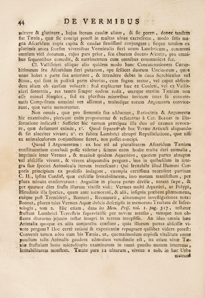 afnittere & glutinare , hujus iterum caudse alium , & fic porro ^ donec tandem fiat Tsenia , quse fic concipi poteft in multas ulnas excrefcere , modo fatis ma» gna Afcaridum copia capita & caudas firmiffime conjungant ; ficque tandem ex plurimis ancea feorfim viventibus Vermiculis fieri unum Lumbricum-, communi omnium vita donatum, cujus pars prior, feu. chorum ducens Alearis, pro omni¬ bus fequentibus comedit, & nutrimentum cum omnibus communicat 6ic. Cl. Vallifnieri aliique alio quidem modo hanc Concatenationem Cucur¬ bitinorum feu Afcaridum fieri putarunt, ope fcilicet duorum Uncinorum, quos unus habet a parte fua anteriore , & intrudere debet in duos Scrobiculos vel Sinus, qui funt in poftica parte alterius, cum fugam tentar, vel caput abfeon- dere aliam ob caufam voluerit : Sed explicetur ha:e cx Couleti, vel ex Vailis- pieri fententia , res tamen femper eodem redit, uterque etenim l^aeniam noa efTe animal Simplex , fed ex pluribus minoribus invicem inter fe concate¬ natis Comp(»fitum unanimi orc affirmat, multofque eorum Argumenta convice:? runt, qu^ varia memorantur. Non omnia , quae pro fententia fua adducunt, Ratiocinia dc Argumenta' hic examinabo, pleraque enim proponuntur & refutantur a Car. Bonnet in Dis- fertatione indicata : Sufficiet hic tantum praecipua illa duo ad examen revoca¬ re, quae defumunt exinde, iP, Quod feparatr*ab hoc Verme'Articuli aliquando^ & fat alacriter vivant; 2P, ex fubita Lumbrici abrupti Repullulatione, quae iiifi; ex animalculorum conjundtione fieret,, non poffiet eoncipL Quoad I Argumentum : ex hoc nil ad pluralitatem Afcaridum Taeniam conflituentium concludi poffe videtur ; ffiimus enim hodie, multa dari animalia , imprimis inter Vermes , & maximi quidem Aquaticos, quorum partes abruptae, vel abfdffiae vivunt , & vivere, aliquamdiu pe.rgunt , imo in quibufdam in inte¬ gra fuae fpcciei Animalcula iterum increfeunt: Qui Irritabile illud Humani Cor¬ poris principium ex profeffo indagant , exempla certiffima recenfent partium C. H., ipfms Cordis^ quse exfeiffae Irritabilitatem, imo motum manifellum per ' plura minuta confervarunt: Anguillae in plures partes divifae , natant faepe , & per q.uatuor dies fruffia illarum vixiffie vidi: Vermes multi Aquatici, ut Polypi, Hirudinis illa fpecies, quam ante memoravi alii, infignia praebent phsnoroena, cuique pofl Trembleyi',. Bonneti , Reaumurii ,, aliorumque invefligationes nota: Bonnet, plures tales Vermes.'Aquae dulcis defcripfit in memorato I radatu de Infec- tologia , tom 'i. Plic etiam, dans Ics. Mem. Pref, voL i. pag, 517, teflatur fi-uftum Lumbrici Tcrreflris fupervixiife per novem menfes , tumque non ob- Hanre diuturno jejunio inftar integri, in terram inrepfifle. An- ideo omnia haec Animalia quoque ex aliis conjundtis confleant , quia illorum partes abfcifTsE vi¬ vere pergunt? Hoc certe rationi & experientiae repugnare quilibet videre potefl: Convenit tamen adeo cum his Tsenia, ut,, quemadmodum copiofa vitalitate omne punctura talis Animalis gaudere admodum veroflimile eft , ita etiam vivse Tae¬ nias fruftulum bono microfleopio examinatum in omni puncto- motum internum ,, Irritabilitatem raonflret. Tsnis pars 12 ulnarum , vivens* a nob. in hac Urbe iuatroi#