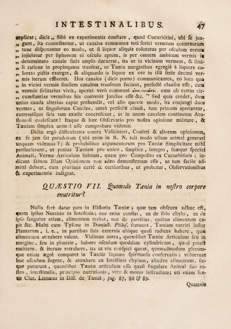 iKpHcat; dkit „ Sibi ex experimentis conflare , quod Cucurbitini, ubi fe jun- 3, gunt, ita connedantur, ut canales communes toti feriei vermium connexoruiti ,, tunc difponantur eo modo, ut fi liquor aliquis coloratus per ofculum eorum ,, injiciatur per fiphonem ei ofculo aptum, is per omnem ambitum vermis ,, determinato canale fatis amplo decurrat, ita ut in vicinum vermem, fimi- li ratione in propinquum tranfeat, ut Tasnia marginibus egregie k liquore co- „ lorato pidis exurgat, & aliquando is liquor ex ore in illk ferie decimi ver- mis iterum efflueret. Hos canales (dicit porro) communicantes, eo loco quo ,, in vicini vermis finiilem canalem tranfitum faciunt, perfed^ claiifos effe, cum 5, vermis folitarius vivit, aperiri vero communi . cum ob certas cir- „ cumllantias vermibus his convenit jundos effe &c. ’’ Sed quis credet, dum unius cauda alterius caput prehendit, vel alio quovis modo, ita conjungi duos vermes, ut fingulorum Canales, antea perfed6 claufi, tum primum aperiantur, extremifque fuis tam exade concrefeant, ut in unum canalem continuum Ana- ftornofi coalefcant! Itaque & hsec Obfervatio pro lioflra opinione militare , & Tsniam fimplex anim il effe comprobare videtur, r . Did^e ergo difficultates contra Vallifnieri, Couleti & aliorum opinionem, ex fe jam fat paradoxam (ubi enim in R. N. tali modo ullum animal generari unquam videmus ?} & probabilitas argumentorum pro Taeniae Simplicitate mihi perfuaferunt, ut potius Taeniam pro unico , fimplice , integro , fuaeque fpeciei Animali, Verme Articulato habeam, quam pro Compofito ex Cucurbitinis ; in¬ dicant faltem Illam Opinionem nun adeo demonflratam effe , ut tam facile ad¬ mitti debeat, cum plurimis certe d certioribus, ut probetur, Obfervationibus (/i, experimentis indigeat. QUMSTIO VIL enutritur ? ^omodo Tania in nojlro corpore Nulla fer^ datur pars in Hifloria Taeniae ; quae tam obfcura adhuc efl., fiiam ipfius Nutritio in Inteflinis; nec enim conflat , an de folo chylo , an de ipfo fanguine etiam, alimentum trahat, nec de partibus, quibus alimentum ca¬ pit &c. Multi cum Tyfone in Tranfa^l. Philo/, flatuunt, Taeniam nutriri inflar Plantarum , i, e,, in partibus fuis externis ubique quafi radices habere , quas alimentum attrahere valent. Vidimus antea, quemlibet Taeniae Articulum feu in margine , feu in planitie , habere ofculum quoddam cylindricum , quod potefl emittere, & iterum retrahere, ita ut vix confpici queat, quemadmodum plerum^ que etiam aegr^ comparet in Taeniis liquore fpirituofo confervatis ; voluerunt hoc ofculum fugere, & attrahere ex Inteflinis chylum, aliudve alimentum, fic- que putarunt , quemlibet Taeniae articulum elfe quafi fingulare Animal fuo ren liro , inteflinulis,. principio nutritionis , vitae & motus inflrudum; uti etiam fen- tit Clar.. Linnseus in Hiffi de Taenia, pag, 87, 88 8p. Quamyis^