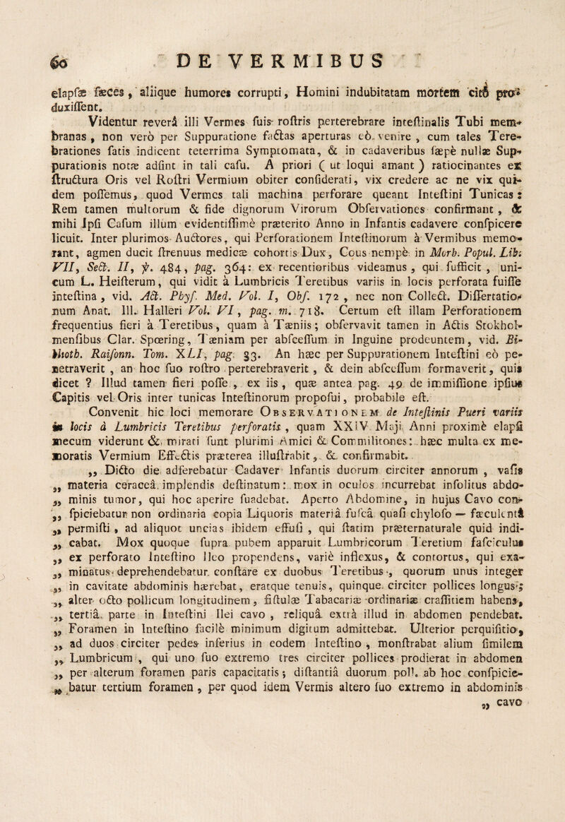 elapfae faeces,' aliique humores corrupti, Homini indubitatam mortem ‘cit4 pra* duiiffent. Videntur reveri illi Vermes fuis“ roflris perterebrare intertinalis Tubi mem* branas , non vero per Suppuratione faftas aperturas e6. venire , cum tales Tere¬ brationes fatis indicent teterrima Symptomata, & in cadaveribus faepe nullae Sup*» purationis not?e adlint in tali cafu, A priori ( ut loqui amant) ratiocinantes ex ftrudtura Oris vel Roftri Vermium obiter confiderati, vix credere ac ne vix qui¬ dem poflemus,,quod Vermes tali machina perforare queant Inteflini Tunicas: Rem tamen multorum & fide dignorum Virorum Obrervationes confirmant , & mihi Jpfi Gafum illum evidentiffimd praeterito Anno in Infantis cadavere confpicere licuit. Inter plurimos-Audores, qui Perforationem Inteftinorum a Vermibus memo# rant, agmen ducit firenuus medicte cohortis-Dux, Gous nempe, in Morh. Popul. Libi VII^ Sed;, //, f, 484^ pag, 364: ex recentioribus videamus , qui fufficit , mni- cum L. Heifterum, qui vidit a Lumbricis Teretibus variis in locis perforata fuifle inteflina, vid. A6t. Phy/. Med, VoL 7, Oh/, 172, nec nom Golled. DilTertatio^ num Anat. 111. Halleri VoL VI, pag, m,.‘j 1^. Gertum eft illam Perforationem frequentius fieri a Teretibus, quam a Taeniis; obfervavit tamen in Adis Stokhcl- menfibus^Clar. Spoering, Taeniam per abfceflum. in Inguine prodeuntem, vid. Bi” hliotb, Raifonn, Tom, 'KLl^'pagi 33. An hsec per Suppurationem Inteflini eo pe^ uetraverit , an hoc fuo roflro >perterebraverit , & dein abfccfTum formaverit, quis dicet ? Illud tamen fieri pofTe , ex iis , qute antea pag. 49 de inamiflione ipfiu* Capitis vel Oris inter tunicas Inteflinorum propofui, probabile efl. Gonvenit hic loci memorare Observ ati on em Pueri variis m locis d Lumbricis Teretibus perforatis, quam XXIV. Maji. Anni proximi elapfi mecum viderunt mirati funt plurimi Amici & Gommilitones :..haec inulta ex me¬ lioratis Vermium EfFcdis praeterea illuflrabit confirmabit.. „ Dido die. adferebatur Gadaver’ Infantis duorum circiter annorum , vafis „ materia ceracca. implendis deftinatum: mox in oculos incurrebat infolitus abdo- ,, minis tumor, qui hoc aperire fuadebat. Aperto Abdomine, in hujus Gavo con?- fpiciebatur non ordinaria copia Liquoris materia fufea quafi chylofo — faeculcntt permifli., ad aliquot uncias ibidem effuli , qui flatirn pr^ternaturale quid indi- cabat. Mox quoque fupra pubem apparuit Lumbricorum Teretium fafciculos ,, ex perforato inteflino Ileo propendens, vari^ inflexus, & contortus, qui exa-^ ,, minatusV deprehendebatur conflare ex duobus l^eretibus *, quorum unus integer ,, in cavitate abdominis haerebat, eratque tenuis, quinque, circiter pollices longus*; 3, alter odo pollicum longitudinem, fiftulae Tabacariae ^ordinarias'crafiitiem habenS', tertia, parte in Inteflini Ilei cavo , reliqua extra illud in. abdomen pendebat. „ Foramen in Inteflino facile minimum digitum admittebat. Ulterior perquifitio, 3, ad duos-circiter pedea^ inferius in eodem Inteflino ^ monflrabat alium fimilem „ Lumbricum?, qui uno fuo extremo tres circiter pollices prodierat in abdomen ,3 per alterum foramen paris capacitatis*, diflantia duorum poli, ab hoc confpicie- ^ batur tertium foramen , per quod idem Vermis altero fuo extremo in abdominis ,, cavo