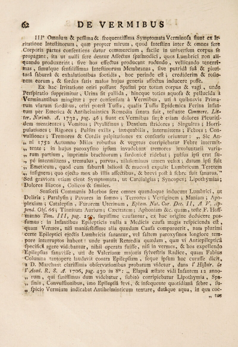 r ► t ♦ - IIP Omnium & pe{rima& frequentiflima Symptomata Verminofa fiunt ex Ir¬ ritatione Intefiinorum , quas propter mirum , quod Inteftina inter 6c omnes fere Corporis partes confentiens datur commercium , faciie in univerfum corpus fe propagant, ita ut nulli fere dentur AfFe6:us fpafmodici, quos Lumbrici non ali¬ quando produxerint; five hos elFedus producant rodendo , vellicando tenerri- fiias , fimulque fenfiliffimas Inteftinorum Membranas, five putridi fu4 & pitui¬ tosa faburrd & exhalationibus foetidis , hoc perinde efi:; crediderim & rofia- ‘iiem eorum 3 6t fordes fatis malos hujus generis aifedius inducere pofle. Ex hac Irritatione oriri pofiunt Spafmi per totum corpus & vagi , unde Pcrfpiratio fupprimitur , Urina fit pallida, hincque toties aquofa & pellucida'i Verminantibus mingitur i per conrenfum k Vermibus , uti k quibusvis Prima¬ rum viarUni fordibus, oriri potefi: Tuilis , qualis Tuffis Epidemica Ferina infan- tum per Emetica & Antihelrnintica Remedia fanata fuit , tefiante Commere, LiU ' ter, Norimh. A, 1732, pag, 46 ; fiunt ex Vermibus etiam dolores Pleuriti- • dem mentienteS ; Vomitus ; Ptyalifmus ; Dentium firidores ; Singultus ; Horri- pulationes ; Rigores ; Pulfus exilis , inasquabilis , intermittens ; Febres ; Con- 'Vulfiones ; Tremores & Cordis palpitationes ex confenfii oriuntur : ,, Sic An- 4, ni 1752 Autumno Miles robullus & vegetus corripiebatur Febre intermit- tente ; in hujus paroxyfmo ipfum invadebant tremores involuntarii varia- 5, rum partium , imprimis brachiorum ; fardonic^ ridebat ; pulfus ipfi erat De- pe intermittens, tremulus, parvus, nihilominus tamen velox*, datum ipfi fuit „ Emeticum, quod cum fabun^ biliosa & mucosa expulit Lumbricum Teretem j,, infignem; quo ejecto mox ab illis affectibus, & brevi poil a febre fuit fanatus.’* 'Sed graviora etiam cient Symptomata, ut Cardialgias ; Syncopes; Lipothymias; Dolores Iliacos , Colicos & fimiles. Senforii Communis Morbos fere omnes quandoque inducunt Lumbrici, ut Deliria ; Paralyfin ; Pavores in fomno ; Terrores ; Vertiginem ; Maniam; Apo- 'plexiam ; Catalepfin , Furorem Uterinum , Ephem. Nat, Cur. Dec, II^ A V, Ap- pend. Obf. 66; Tinnitum Aurium; Caecitatem; Aphoniam &c. quam, tefte F. Hoff- Imanno Tom, ///, pag. faepifiirae caufantiir, ex hac origine deducere pos- fiimus : in Infantibus Epilepticis nulla a Medicis caufa magis refpicienda efi: , 'quam Vermes , nifi manifeftifiime alia qusedam Caufa comparuerit, nam plurimi ' certe Epileptici ejedtis Lumbricis fanantur, vel faltem paroxyfmos longiore tem¬ pore interruptos habent: unde patuit Remedia quaedam , quae vi Antiepileptica Tpecifici agere videbantur, nihil operata fuiffe, nifi in vermes, & hos expellendo ■Ejpilepfias fanaviife , uti de Valerianae majoris fylvefiris Radice, quam Fabius Columna tantopere laudavit contra Epilepfiam , feque ipfum hac curafie dicit, ''a 'D. Marchaiit clarifilmis obfervationibus probatum videtur , dans T Hijloir. dt ' V-Acad. R, S. A. 1706, pag. 430 in 8^^; „ Elapsa aeftate vidi Infantem 12 anno- ■„ rura , qui fanifiimus dum videbatur , fubito corripiebatur Lipothymia , Spt- fmis , Conviilfionibus, Imo Epilepfia levfi, & infequente quotidiani febre, fu- fpiciq Verraiiim indicabat Antihelminticum tentare, datique aqua, in qua coc-