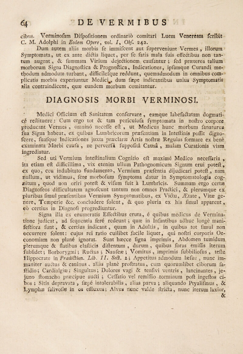 cibns. Veminofam Dirpofitioncm ordinario comitari Luem Veneream fcriblt C. M. Adolplii in Eodem Opere, voL /, Ohf. 242. Dum autem aliis morbis fe immifcent aut fuperveniunt Vermes , illorum Symptomata, ut ex ante diclis liquet, per fe fatis mala fuis effectibus non tan-' tum augent, & fummam Virium dejedtionem eaufantur ; fed praeterea talium morborum Signa Diagnoftica &Prognoftica, Indicationes, ipfamque Curandi me¬ thodum admodum turbant, difficilefque reddunt, quemadmodum in omnibus cpm- ^ plicatis morbis experiuntur Medici^, dum fsepe indicantibus unius Symptomatis alia contraindicent, quae eundem morbum comitantur. DIAGNOSIS MORBI VERMINOSI. < Medici Ofliciura eft Sanitatem confervare , eamque labefaclatam dogmati- Ci6 redituere : Cum ergo tot & tam periculofa fymptomata in noftro corpore producant Vermes , omnino neceffe efl: , ut Medicus hunc morbum fanaturus lua Signa habeat, ex quibus Lumbricorum prasfentiam in Inteftinis poffit digno- fcere, fuafque Indicationes juxta prasclar^e Artis noftrse Ucgulas formare ex bene examinata Morbi caufa , ne perverfa fuppofid Causa , malam Curationis viam ingrediatur. Sed uti Vermium inteftinalium Cognitio efl: maximd Medico ncceffaria , ita etiam efl: difficillima, vix etenim ullum Pathognomicum Signum erui poteil, ex quo, ceu indubitato fundamento. Vermium prsefentia dijudicari potefl:, nara nullum, ut vidimus, fere morbofum fymptoma datur in Symptomatologia cog¬ nitum , quod non oriri potefl: & vifum fuit a Lumbricis. Summam ergo certre Diagnofeos difficultatem agnofcunt tantum non omnes Pradici, & plerumque ex pluribus fimul pr^fentibus Vermium Symptomatibus, ex Vidu, ALtate , Vit^ ge¬ nere, Temperie &c. concludere folent, & quo pluria ex his fimul apparent , eo certius in Diagnofi progrediuntur. Signa illa ex enumeratis Effedibus eruta, 6 quibus medicus de Vermina¬ tione judicat, ad fequentia fere redeunt; quse in Infantibus adhuc longe mani-^ fediora funt, & certius indicant, quam in Adultis , in quibus tot funul non occurrere folent: cujus rei ratio cuilibet facile liquet, qui noflri corporis Oe¬ conomiam non plan6 ignorat. Sunt hsecce figna imprimis, Abdomen tumidum plerumque & flatibus elaflicis diftentum , durum , quibus foras cmiffis iterum fubfidet; Borborygmi; Rudus ; Naufeae; Vomitus , imprimis fubbiliofus , tefle Hippocrate in PrcediBion. Lib. II. SeSt, z; Appetitus admodum Isefus , nunc im¬ maniter audus & caninus , alias plane proftratus, cura quorumlibet ciborum fa- ftidio; Cardialgias; Singultus; Dolores vagi & tenfivi ventris, lancinantes, je¬ juno ftomacho pr^cipue audi ; Ceflatio vel remiffio torminum pofl: ingeflos ci¬ bos ; Sitis depravata , faepd intolerabilis, alias parva ; aliquando Ptyalifmus , & Lymphs falivolfe in os effluxus; Alvus ilunc valde flrida, nunc iterum laxior, & /